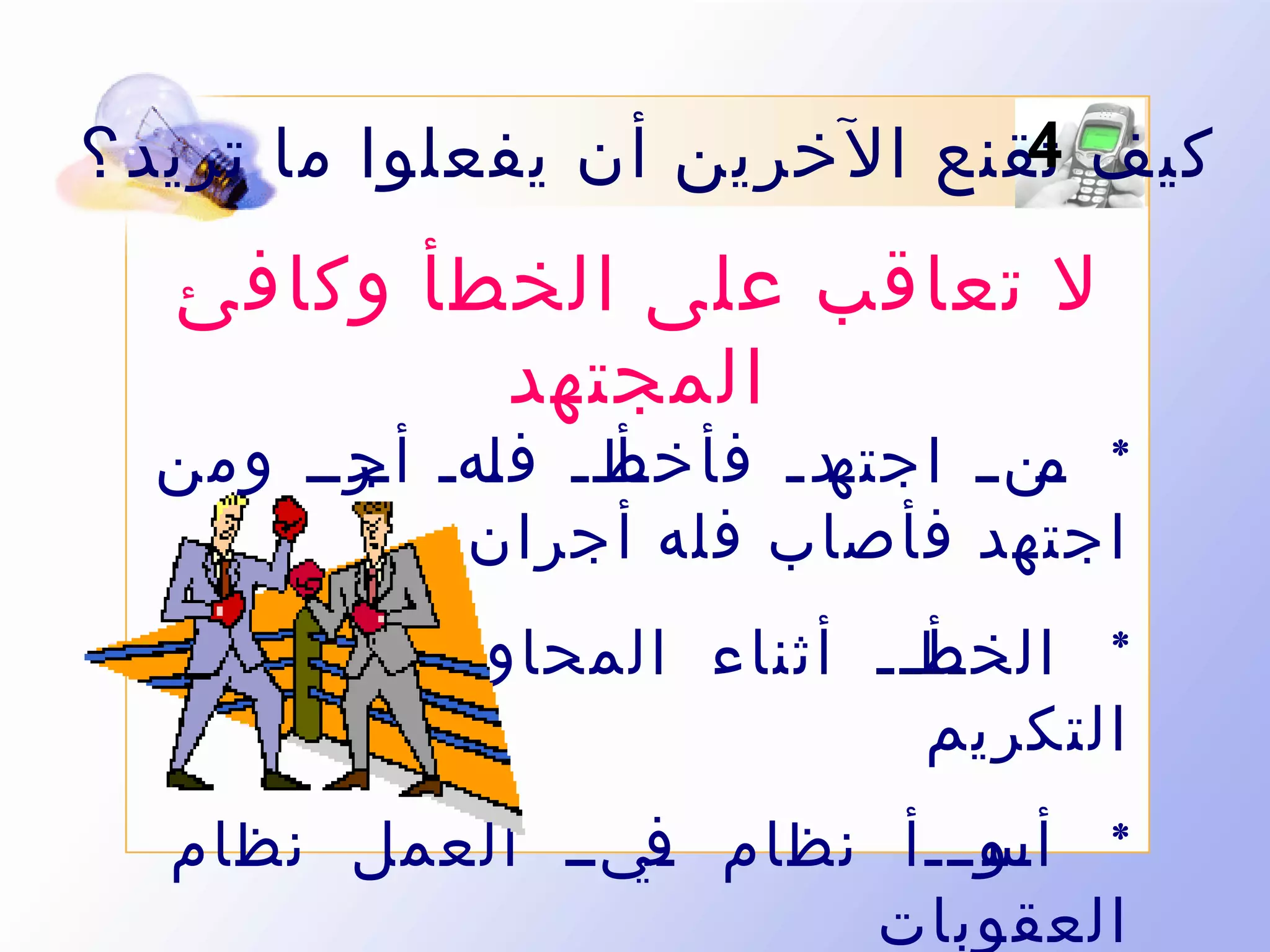 ‫4‬
‫كيف تقنع الخرين أن يفعلوا ما تريد ؟‬

‫ل تعاقب على الخطأ وكافئ‬
‫المجتهد‬

‫رأرر ف رهر رررر ومن‬
‫ل أج‬
‫رد ر فأخط‬
‫* رن ر اجته‬
‫م‬
‫اجتهد فأصاب فله أجران‬
‫* الخط رر أثناء المحاو رةر يستحق‬
‫ل‬
‫رأ ر‬
‫التكريم‬
‫* رورررأ نظام ريرر العمل نظام‬
‫ف‬
‫أس‬
‫العقوبات‬

 