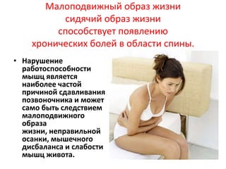 Малоподвижный образ жизни
сидячий образ жизни
способствует появлению
хронических болей в области спины.
• Нарушение
работоспособности
мышц является
наиболее частой
причиной сдавливания
позвоночника и может
само быть следствием
малоподвижного
образа
жизни, неправильной
осанки, мышечного
дисбаланса и слабости
мышц живота.

 
