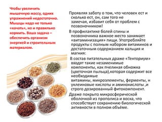 Чтобы увеличить
мышечную массу, одних
упражнений недостаточно.
Мышцы надо не только
«качать», но и правильно
кормить. Ваша задача –
обеспечить организм
энергией и строительным
материалом.

Проявляя заботу о том, что человек ест и
сколько ест, он, сам того не
замечая, избавит себя от проблем с
позвоночником!
В профилактике болей спины и
позвоночника важное место занимает
«витаминизация» пищи. Употребляйте
продукты с полным набором витаминов и
достаточным содержанием кальция и
магния:
В состав питательных драже «Тенториум»
входят такие незаменимые
компоненты, как пчелиная обножка
(цветочная пыльца),которая содержит все
необходимые
витамины, микроэлементы, ферменты, н
уклеиновые кислоты и аминокислоты ,и
строго дозированный фитокомпонент.
Драже покрыто микросферической
оболочкой из прополиса и воска, что
способствует сохранению биологической
активности в полном объёме.

 