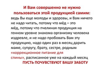 И Вам совершенно не нужно
пользоваться этой продукцией самим:
ведь Вы еще молоды и здоровы, и Вам ничего
не надо читать, потому что мёд – это
мёд, потому что пчелиная продукция на
генном уровне знакома организму человека
издревле, и не надо пробовать Вам эту
продукцию, надо один раз в месяц дарить
маме, супругу, брату, сестре, родным
«коррекционное питание для
спины», расписанное уже на каждый месяц
ПУСТЬ ПОЧУВСТВУЮТ ВАШУ ЗАБОТУ

 