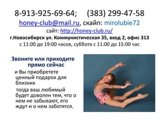 8-913-925-69-64;

(383) 299-47-58

honey-club@mail.ru, скайп: mirolubie72
сайт: http://honey-club.ru/
г.Новосибирск ул. Коммунистическая 35, вход 2, офис 313
с 11:00 до 19:00 часов, суббота с 11:00 до 15:00 час

Звоните или приходите
прямо сейчас
и Вы приобретете
ценный подарок для
близких
тогда ваш любимый
будет доволен тем, что о
нем не забывают, его
ждут и о нем заботятся.

 