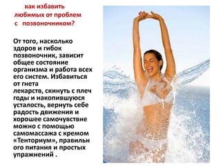 как избавить
любимых от проблем
с позвоночником?

От того, насколько
здоров и гибок
позвоночник, зависит
общее состояние
организма и работа всех
его систем. Избавиться
от гнета
лекарств, скинуть с плеч
годы и накопившуюся
усталость, вернуть себе
радость движения и
хорошее самочувствие
можно с помощью
самомассажа с кремом
«Тенториум», правильн
ого питания и простых
упражнений .

 