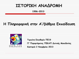 ΙΣΤΟΡΙΚΗ ΑΝΑΔΡΟΜΗ
1996-2013

Η Πληροφορική στην Α’/βάθμια Εκπαίδευση

Τερπένη Ελευθερία ΠΕ19
ΓΓ Παραρτήματος ΠΕΚΑΠ Δυτικής Μακεδονίας

Καστοριά 2 Νοεμβρίου 2013

 