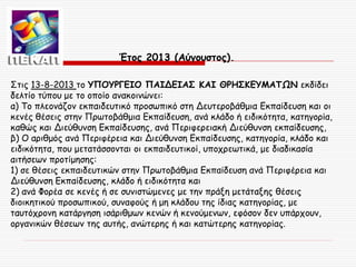 Έτος 2013 (Αύγουστος).
Στις 13-8-2013 το ΥΠΟΥΡΓΕΙΟ ΠΑΙΔΕΙΑΣ ΚΑΙ ΘΡΗΣΚΕΥΜΑΤΩΝ εκδίδει
δελτίο τύπου με το οποίο ανακοινώνει:
α) Το πλεονάζον εκπαιδευτικό προσωπικό στη Δευτεροβάθμια Εκπαίδευση και οι
κενές θέσεις στην Πρωτοβάθμια Εκπαίδευση, ανά κλάδο ή ειδικότητα, κατηγορία,
καθώς και Διεύθυνση Εκπαίδευσης, ανά Περιφερειακή Διεύθυνση εκπαίδευσης,
β) Ο αριθμός ανά Περιφέρεια και Διεύθυνση Εκπαίδευσης, κατηγορία, κλάδο και
ειδικότητα, που μετατάσσονται οι εκπαιδευτικοί, υποχρεωτικά, με διαδικασία
αιτήσεων προτίμησης:
1) σε θέσεις εκπαιδευτικών στην Πρωτοβάθμια Εκπαίδευση ανά Περιφέρεια και
Διεύθυνση Εκπαίδευσης, κλάδο ή ειδικότητα και
2) ανά Φορέα σε κενές ή σε συνιστώμενες με την πράξη μετάταξης θέσεις
διοικητικού προσωπικού, συναφούς ή μη κλάδου της ίδιας κατηγορίας, με
ταυτόχρονη κατάργηση ισάριθμων κενών ή κενούμενων, εφόσον δεν υπάρχουν,
οργανικών θέσεων της αυτής, ανώτερης ή και κατώτερης κατηγορίας.

 