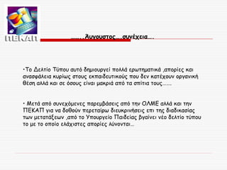 ……..Άυγουστος….συνέχεια….

•Το Δελτίο Τύπου αυτό δημιουργεί πολλά ερωτηματικά ,απορίες και
ανασφάλεια κυρίως στους εκπαιδευτικούς που δεν κατέχουν οργανική
θέση αλλά και σε όσους είναι μακριά από τα σπίτια τους…….
• Μετά από συνεχόμενες παρεμβάσεις από την ΟΛΜΕ αλλά και την
ΠΕΚΑΠ για να δοθούν περεταίρω διευκρινήσεις επι της διαδικασίας
των μετατάξεων ,από το Υπουργείο Παιδείας βγαίνει νέο δελτίο τύπου
το με το οποίο ελάχιστες απορίες λύνονται…

 