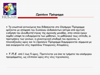 Ωρολόγιο Πρόγραμμα

• Τα γνωστικά αντικείμενα που διδάσκονται στο Ολοήμερο Πρόγραμμα
ορίζονται με απόφαση του Συλλόγου Διδασκόντων ύστερα από σχετική
εισήγηση του Διευθυντή/ντριας της σχολικής μονάδας, στην οποία έχουν
ληφθεί υπόψη τα ενδιαφέροντα των μαθητών, το μαθησιακό τους επίπεδο, οι
προτιμήσεις των γονέων, η υλικοτεχνική υποδομή του σχολείου, οι
πλεονάζουσες ώρες και το Ωρολόγιο Πρόγραμμα διαμορφώνεται σύμφωνα με
όσα αναφέρονται στις παραπάνω Υπουργικές Αποφάσεις.
• Τ.Π.Ε. από 1 έως 5 ώρες. Προτείνεται για όλα τα τμήματα του ολοήμερου
προγράμματος, ως επιπλέον ώρες στις νέες τεχνολογίες.

 