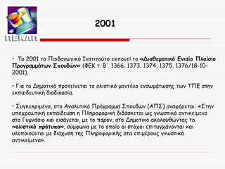 2001

• Το 2001 το Παιδαγωγικό Ινστιτούτο εκπονεί το «Διαθεματικό Ενιαίο Πλαίσιο
Προγραμμάτων Σπουδών» (ΦΕΚ τ. Β΄ 1366, 1373, 1374, 1375, 1376/18-102001).
• Για το Δημοτικό προτείνεται το ολιστικό μοντέλο ενσωμάτωσης των ΤΠΕ στην
εκπαιδευτική διαδικασία.
• Συγκεκριμένα, στο Αναλυτικό Πρόγραμμα Σπουδών (ΑΠΣ) αναφέρεται: «Στην
υποχρεωτική εκπαίδευση η Πληροφορική διδάσκεται ως γνωστικό αντικείμενο
στο Γυμνάσιο και εισάγεται, με το παρόν, στο Δημοτικό ακολουθώντας το
«ολιστικό πρότυπο», σύμφωνα με το οποίο οι στόχοι επιτυγχάνονται και
υλοποιούνται με διάχυση της Πληροφορικής στα επιμέρους γνωστικά
αντικείμενα».

 
