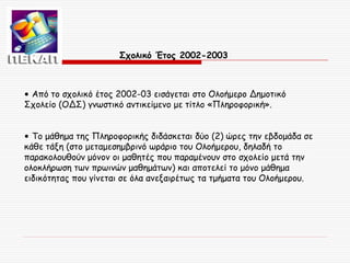 Σχολικό Έτος 2002-2003

• Από το σχολικό έτος 2002-03 εισάγεται στο Ολοήμερο Δημοτικό
Σχολείο (ΟΔΣ) γνωστικό αντικείμενο με τίτλο «Πληροφορική».
• Το μάθημα της Πληροφορικής διδάσκεται δύο (2) ώρες την εβδομάδα σε
κάθε τάξη (στο μεταμεσημβρινό ωράριο του Ολοήμερου, δηλαδή το
παρακολουθούν μόνον οι μαθητές που παραμένουν στο σχολείο μετά την
ολοκλήρωση των πρωινών μαθημάτων) και αποτελεί το μόνο μάθημα
ειδικότητας που γίνεται σε όλα ανεξαιρέτως τα τμήματα του Ολοήμερου.

 