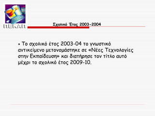 Σχολικό Έτος 2003-2004

Το σχολικό έτος 2003-04 το γνωστικό
αντικείμενο μετονομάστηκε σε «Νέες Τεχνολογίες
στην Εκπαίδευση» και διατήρησε τον τίτλο αυτό
μέχρι το σχολικό έτος 2009-10.
•

 
