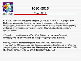 2010-2013
Έτος 2010
• Τo 2010 εκδίδεται υπουργική απόφαση (Φ.3/609/60745 /Γ1: «Ορισμός 800
12/θέσιων Δημοτικών Σχολείων με Ενιαίο Αναμορφωμένο Εκπαιδευτικό
Πρόγραμμα»), στην οποία ορίζεται, μεταξύ άλλων, η εισαγωγή της Πληροφορικής
ως ξεχωριστού γνωστικού αντικειμένου στην Πρωτοβάθμια Εκπαίδευση στο
πρωινό ωράριο.
• Το μάθημα είναι δίωρο (σε κάθε τάξη), διδάσκεται από εκπαιδευτικούς
Πληροφορικής και απευθύνεται σε όλους τους μαθητές του σχολείου.
•Ταυτόχρονα στο επικαιροποιημένο ΑΠΣ του 2010 καθορίζεται
η εισαγωγή της Πληροφορικής στο Ολοήμερο Δημοτικό Σχολείο και ο τίτλος του
μαθήματος γίνεται Τεχνολογίες της Πληροφορίας και των Επικοινωνιών (ΤΠΕ).
(Φ.12/879/88413/Γ1-28-07-2010, ΦΕΚ 1139/2010, τ.Β).

 