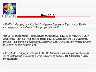 Έτος 2011
• 30-05-11 Ορισμός επιπλέον 161 Ολοήμερων Δημοτικών Σχολείων με Ενιαίο
Αναμορφωμένο Εκπαιδευτικό Πρόγραμμα (σύνολο 961).
•30-05-11 Τροποποίηση - συμπλήρωση της με αριθμ. Φ.12/773/77094/Γ1/28-72006 (ΦΕΚ 1139, τ.Β΄) και της με αριθμ. Φ.12/620/61531/Γ1/31-5-2010 (ΦΕΚ
804,τ.Β΄) Ωρολόγια Προγράμματα Δημοτικών Σχολείων με Ενιαίο Αναμορφωμένο
Εκπαιδευτικό Πρόγραμμα- ΕΑΕΠ.
• Στις Α΄& Β΄ τάξεις το μάθημα Τ.Π.Ε. θα διδάσκεται για μία ώρα την εβδομάδα
και το μάθημα της Ευέλικτης Ζώνης-Βιωματικές Δράσεις θα διδάσκεται 4 ώρες
την εβδομάδα.

 
