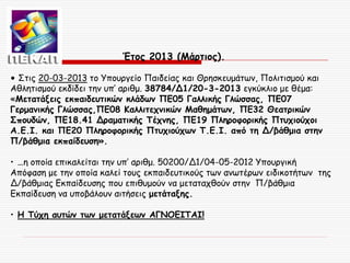 Έτος 2013 (Μάρτιος).
• Στις 20-03-2013 το Υπουργείο Παιδείας και Θρησκευμάτων, Πολιτισμού και
Αθλητισμού εκδίδει την υπ’ αριθμ. 38784/Δ1/20-3-2013 εγκύκλιο με θέμα:
«Μετατάξεις εκπαιδευτικών κλάδων ΠΕ05 Γαλλικής Γλώσσας, ΠΕ07
Γερμανικής Γλώσσας,ΠΕ08 Καλλιτεχνικών Μαθημάτων, ΠΕ32 Θεατρικών
Σπουδών, ΠΕ18.41 Δραματικής Τέχνης, ΠΕ19 Πληροφορικής Πτυχιούχοι
Α.Ε.Ι. και ΠΕ20 Πληροφορικής Πτυχιούχων Τ.Ε.Ι. από τη Δ/βάθμια στην
Π/βάθμια εκπαίδευση».
• …η οποία επικαλείται την υπ’ αριθμ. 50200/Δ1/04-05-2012 Υπουργική
Απόφαση με την οποία καλεί τους εκπαιδευτικούς των ανωτέρων ειδικοτήτων της
Δ/βάθμιας Εκπαίδευσης που επιθυμούν να μεταταχθούν στην Π/βάθμια
Εκπαίδευση να υποβάλουν αιτήσεις μετάταξης.
• Η Τύχη αυτών των μετατάξεων ΑΓΝΟΕΙΤΑΙ!

 