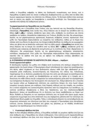 Ρλάτωνοσ «Ρρωταγόρασ»

κακϊσ ο Επιμθκζασ εκφράηει τθ φάςθ τθσ βιολογικισ ςυγκρότθςθσ των όντων, ενϊ ο
Ρρομθκζασ τθ φάςθ κατά τθν οποία ο άνκρωποσ διαφοροποιείται ωσ είδοσ από τα άλλα είδθ
ηωικϊν οργανιςμϊν ζχοντασ τθν ιδιότθτα του ζλλογου όντοσ. Το δεφτερο ςτάδιο είναι ανϊτερο
από το πρϊτο και αρχίηει να διαγράφεται θ αιςιόδοξθ αντίλθψθ του Ρρωταγόρα για τθν
προοδευτικι εξζλιξθ του ανκρϊπινου γζνουσ.
Τα χαρακτθριςτικά του Ρρομθκζα και του Επιμθκζα
Ο Ρρομθκζασ και ο Επιμθκζασ ιταν Τιτάνεσ, γιοι του Λαπετοφ και τθσ Ωκεανίδασ Κλυμζνθσ.
Ειδικότερα, οΡρομθκζασ είναι αυτόσ που, όπωσ δθλϊνει και το όνομά του (ςφνκετο από τισ
λζξεισ πρὸ + μῆτισ = ςκζψθ), ςκζφτεται πριν κάνει κάτι, ςτακμίηει τισ ςυνζπειεσ και ζπειτα
προβαίνει ςε πράξεισ. Αποκαλείται ςοφϊτατοσ των Τιτάνων, βοθκόσ του Δία. Κα μποροφςαμε,
λοιπόν, να τον χαρακτθρίςουμε προνοθτικό, διορατικό, ςϊφρονα, ςυνετό, προςεκτικό. Στον
μφκο του Ρρωταγόρα παρουςιάηεται ωσ ευεργζτθσ του ανκρϊπου, κακϊσ με τα δϊρα που
ζκλεψε από τουσ κεοφσ (τθ φωτιά και τθν ζντεχνθ ςοφία) βοικθςε τον άνκρωπο να κυριαρχιςει
πάνω ςτθ φφςθ και να αναπτφξει πολιτιςμό. Από τθν άλλθ μεριά, ο Επιμθκζασείναι αυτόσ που,
όπωσ δθλϊνει και το όνομά του (ςφνκετο από τισ λζξεισ ἐπὶ + μῆδοσ), ςκζφτεται μετά τθν
εκτζλεςθ μιασ ενζργειασ και βρίςκεται αντιμζτωποσ με τισ ςυνζπειζσ τθσ. Είναι «ἁμαρτίνοοσ» ι
«ὀψίνοοσ». Κα μποροφςαμε, λοιπόν, να τον χαρακτθρίςουμε αςτόχαςτο, απερίςκεπτο,
επιπόλαιο, παρορμθτικό. Στον μφκο του Ρρωταγόρα παρουςιάηεται λόγω απρονοθςίασ να
εξαντλεί όλα τα εφόδια ςτα ηϊα και να αφινει τον άνκρωπο εντελϊσ αβοικθτο και
ανυπεράςπιςτο.
Δ. Ο ΕΡΙΜΗΘΕΑΣ ΚΑΤΑΝΕΜΕΙ ΤΙΣ ΙΔΙΟΤΗΤΕΣ ΣΤΑ ΖΩΑ: «Νζμων ... πορίηων»
Γενικό ερμθνευτικό ςχόλιο:
Ο ιδεολογικόσ πυρινασ του μφκου ςτο εδάφιο αυτό ςυνίςταται ςτθ ςκόπιμθ ιςορροπία που
χαρακτθρίηει τον ηωικό κόςμο. Ο Ρρωταγόρασ εξθγεί τελεολογικά τον «νόμο τθσ αναπλιρωςθσ»
ςτθ φφςθ, αφοφ ςφμφωνα με τουσ βιολογικοφσ νόμουσ κάκε ηϊο ζχει εφοδιαςτεί με τα
αναγκαία μζςα επιβίωςθσ, αυτοςυντιρθςθσ και διαιϊνιςθσ του είδουσ του. Ειδικότερα,
παρατθροφμε ότι οι ιδιότθτεσ μοιράηονται ςτα ηϊα ζτςι ϊςτε μία αδυναμία να αναπλθρϊνεται
από μία ικανότθτα, με ςκοπό να εξαςφαλίηονται με αυτόν τον τρόπο α) θ φπαρξθ και θ
διαιϊνιςθ του κάκε είδουσ και β) θ ιςορροπία του οικοςυςτιματοσ μζςα από τθν εξιςορρόπθςθ
των αντίρροπων δυνάμεων που λειτουργοφν ςτο εςωτερικό του. Ακόμθ φαίνεται ότι θ ποικιλία
των ηωικϊν ειδϊν με διαφορετικζσ ιδιότθτεσ και ικανότθτεσ δείχνει ότι ςτον ηωικό κόςμο
επικρατεί ςυνεχισ αγϊνασ για επιβίωςθ, ζνασ διαρκισ πόλεμοσ για τθν φπαρξθ, και επιπλζον
ότι θ τελικι ιςορροπία του οικοςυςτιματοσ προκφπτει από τθν εναρμόνιςθ των αντικζτων, ωσ
ενότθτα αντικζτων (διαφαίνεται θ κζςθ του Θράκλειτου, για τθν «παλίντονον/ἀφανῆ
ἁρμονίθν»). Ακόμθ να προςκζςουμε ότι οι ιδιότθτεσ των ηϊων προβάλλονται ωσ δϊρα των
κεϊν, δθλαδι ωσ δοςμζνεσ εκ των προτζρων ιδιότθτεσ που τα ηωικά είδθ ζχουν χωρίσ καμία
ενεργθτικι ςυμμετοχι τουσ ςτθν απόκτθςι τουσ και παρζχονται μάλιςτα από τθν κατϊτερθ και
ελλιπζςτερθ κεϊκι μορφι του Επιμθκζα. Τζλοσ, θ τελεολογικι εξιγθςθ τθσ αντιςτακμιςτικισ και
ςφμμετρθσ κατανομισ των ιδιοτιτων ςτα ηϊα, που επιχειρεί ο Ρρωταγόρασ ςτθν εξεταηόμενθ
ενότθτα, γίνεται ιδιαίτερα αντιλθπτι ςτθ χριςθ τθσ γλϊςςασ με το πλικοσ αντικετικϊν
ςχθμάτων και προςδιοριςμϊν του τελικοφ αιτίου.
1. Η κατανομι εφοδίων ςτα ηώα
Αφοφ τα δφο αδζρφια άλλαξαν ρόλουσ, ο Επιμθκζασ ανζλαβε να μοιράςει εφόδια ςτα ηϊα και
ςτον άνκρωπο και ο Ρρομθκζασ τθν τελικι επικεϊρθςθ. Στθν ενότθτα αυτι παρακολουκοφμε
τθν κατανομι εφοδίων ςτα ηϊα, ενϊ ςτθν επόμενθ κα παρακολουκιςουμε τι ςυνζβθ με τον

10

 
