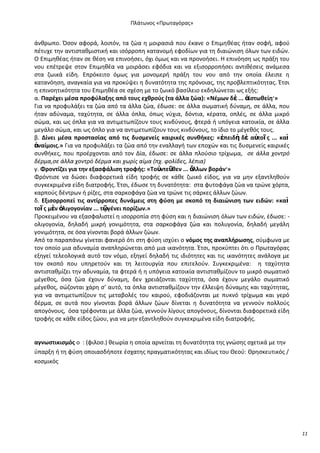 Ρλάτωνοσ «Ρρωταγόρασ»

άνκρωπο. Πςον αφορά, λοιπόν, τα ηϊα θ μοιραςιά που ζκανε ο Επιμθκζασ ιταν ςοφι, αφοφ
πζτυχε τθν αντιςτακμιςτικι και ιςόρροπθ κατανομι εφοδίων για τθ διαιϊνιςθ όλων των ειδϊν.
Ο Επιμθκζασ ιταν ςε κζςθ να επινοιςει, όχι όμωσ και να προνοιςει. Θ επινόθςθ ωσ πράξθ του
νου επζτρεψε ςτον Επιμθκζα να μοιράςει εφόδια και να εξιςορροπιςει αντικζςεισ ανάμεςα
ςτα ηωικά είδθ. Επρόκειτο όμωσ για μονομερι πράξθ του νου από τθν οποία ζλειπε θ
κατανόθςθ, αναγκαία για να προκφψει θ δυνατότθτα τθσ πρόνοιασ, τθσ προβλεπτικότθτασ. Ζτςι
θ επινοθτικότθτα του Επιμθκζα ςε ςχζςθ με το ηωικό βαςίλειο εκδθλϊνεται ωσ εξισ:
α. Ραρζχει μζςα προφφλαξθσ από τουσ εχκροφσ (τα άλλα ηώα): «Νζμων δὲ ... ἀϊςτωκείθ·»
Για να προφυλάξει τα ηϊα από τα άλλα ηϊα, ζδωςε: ςε άλλα ςωματικι δφναμθ, ςε άλλα, που
ιταν αδφναμα, ταχφτθτα, ςε άλλα όπλα, όπωσ νφχια, δόντια, κζρατα, οπλζσ, ςε άλλα μικρό
ςϊμα, και ωσ όπλα για να αντιμετωπίηουν τουσ κινδφνουσ, φτερά ι υπόγεια κατοικία, ςε άλλα
μεγάλο ςϊμα, και ωσ όπλο για να αντιμετωπίηουν τουσ κινδφνουσ, το ίδιο το μζγεκόσ τουσ.
β. Δίνει μζςα προςταςίασ από τισ δυςμενείσ καιρικζσ ςυνκικεσ: «ἐπειδὴ δὲ αὐτοῖ σ ... καὶ
ἀναίμοισ.» Για να προφυλάξει τα ηϊα από τθν εναλλαγι των εποχϊν και τισ δυςμενείσ καιρικζσ
ςυνκικεσ, που προζρχονται από τον Δία, ζδωςε: ςε άλλα πλοφςιο τρίχωμα, ςε άλλα χοντρό
δζρμα,ςε άλλα χοντρό δζρμα και χωρίσ αίμα (πχ. φολίδεσ, λζπια)
γ. Φροντίηει για τθν εξαςφάλιςθ τροφισ: «Τοὐντεῦκεν ... ἄλλων βοράν·»
Φρόντιςε να δϊςει διαφορετικά είδθ τροφισ ςε κάκε ηωικό είδοσ, για να μθν εξαντλθκοφν
ςυγκεκριμζνα είδθ διατροφισ. Ζτςι, ζδωςε τθ δυνατότθτα: ςτα φυτοφάγα ηϊα να τρϊνε χόρτα,
καρποφσ δζντρων ι ρίηεσ, ςτα ςαρκοφάγα ηϊα να τρϊνε τισ ςάρκεσ άλλων ηϊων.
δ. Εξιςορροπεί τισ αντίρροπεσ δυνάμεισ ςτθ φφςθ με ςκοπό τθ διαιώνιςθ των ειδών: «καὶ
τοῖ σ μὲν ὀλιγογονίαν ... τῷγζνει πορίηων.»
Ρροκειμζνου να εξαςφαλιςτεί θ ιςορροπία ςτθ φφςθ και θ διαιϊνιςθ όλων των ειδϊν, ζδωςε: ολιγογονία, δθλαδι μικρι γονιμότθτα, ςτα ςαρκοφάγα ηϊα και πολυγονία, δθλαδι μεγάλθ
γονιμότθτα, ςε όςα γίνονται βορά άλλων ηϊων.
Από τα παραπάνω γίνεται φανερό ότι ςτθ φφςθ ιςχφει ο νόμοσ τθσ αναπλιρωςθσ, ςφμφωνα με
τον οποίο μια αδυναμία αναπλθρϊνεται από μια ικανότθτα. Ζτςι, προκφπτει ότι ο Ρρωταγόρασ
εξθγεί τελεολογικά αυτό τον νόμο, εξθγεί δθλαδι τισ ιδιότθτεσ και τισ ικανότθτεσ ανάλογα με
τον ςκοπό που υπθρετοφν και τθ λειτουργία που επιτελοφν. Συγκεκριμζνα: θ ταχφτθτα
αντιςτακμίηει τθν αδυναμία, τα φτερά ι θ υπόγεια κατοικία αντιςτακμίηουν το μικρό ςωματικό
μζγεκοσ, όςα ηϊα ζχουν δφναμθ, δεν χρειάηονται ταχφτθτα, όςα ζχουν μεγάλο ςωματικό
μζγεκοσ, ςϊηονται χάρθ ς’ αυτό, τα όπλα αντιςτακμίηουν τθν ζλλειψθ δφναμθσ και ταχφτθτασ,
για να αντιμετωπίηουν τισ μεταβολζσ του καιροφ, εφοδιάηονται με πυκνό τρίχωμα και γερό
δζρμα, ςε αυτά που γίνονται βορά άλλων ηϊων δίνεται θ δυνατότθτα να γεννοφν πολλοφσ
απογόνουσ, όςα τρζφονται με άλλα ηϊα, γεννοφν λίγουσ απογόνουσ, δίνονται διαφορετικά είδθ
τροφισ ςε κάκε είδοσ ηϊου, για να μθν εξαντλθκοφν ςυγκεκριμζνα είδθ διατροφισ.

αγνωςτικιςμόσ ο : (φιλος.) κεωρία θ οποία αρνείται τθ δυνατότθτα τθσ γνϊςθσ ςχετικά με τθν
φπαρξθ ι τθ φφςθ οποιαςδιποτε ζςχατθσ πραγματικότθτασ και ιδίωσ του Κεοφ: Κρθςκευτικόσ /
κοςμικόσ

11

 