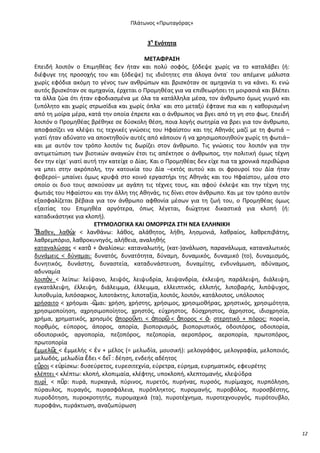 Ρλάτωνοσ «Ρρωταγόρασ»

3θ Ενότθτα
ΜΕΤΑΦ΢ΑΣΗ
Επειδι λοιπόν ο Επιμθκζασ δεν ιταν και πολφ ςοφόσ, ξόδεψε χωρίσ να το καταλάβει (ι:
διζφυγε τθσ προςοχισ του και ξόδεψε) τισ ιδιότθτεσ ςτα άλογα όντα˙ του απζμενε μάλιςτα
χωρίσ εφόδια ακόμθ το γζνοσ των ανκρϊπων και βριςκόταν ςε αμθχανία τι να κάνει. Κι ενϊ
αυτόσ βριςκόταν ςε αμθχανία, ζρχεται ο Ρρομθκζασ για να επικεωριςει τθ μοιραςιά και βλζπει
τα άλλα ηϊα ότι ιταν εφοδιαςμζνα με όλα τα κατάλλθλα μζςα, τον άνκρωπο όμωσ γυμνό και
ξυπόλθτο και χωρίσ ςτρωςίδια και χωρίσ όπλα˙ και ςτο μεταξφ ζφτανε πια και θ κακοριςμζνθ
από τθ μοίρα μζρα, κατά τθν οποία ζπρεπε και ο άνκρωποσ να βγει από τθ γθ ςτο φωσ. Επειδι
λοιπόν ο Ρρομθκζασ βρζκθκε ςε δφςκολθ κζςθ, ποια λογισ ςωτθρία να βρει για τον άνκρωπο,
αποφαςίηει να κλζψει τισ τεχνικζσ γνϊςεισ του Θφαίςτου και τθσ Ακθνάσ μαηί με τθ φωτιά –
γιατί ιταν αδφνατο να αποκτθκοφν αυτζσ από κάποιον ι να χρθςιμοποιθκοφν χωρίσ τθ φωτιά–
και με αυτόν τον τρόπο λοιπόν τισ δωρίηει ςτον άνκρωπο. Τισ γνϊςεισ του λοιπόν για τθν
αντιμετϊπιςθ των βιοτικϊν αναγκϊν ζτςι τισ απζκτθςε ο άνκρωποσ, τθν πολιτικι όμωσ τζχνθ
δεν τθν είχε˙ γιατί αυτι τθν κατείχε ο Δίασ. Και ο Ρρομθκζασ δεν είχε πια τα χρονικά περικϊρια
να μπει ςτθν ακρόπολθ, τθν κατοικία του Δία –εκτόσ αυτοφ και οι φρουροί του Δία ιταν
φοβεροί– μπαίνει όμωσ κρυφά ςτο κοινό εργαςτιρι τθσ Ακθνάσ και του Θφαίςτου, μζςα ςτο
οποίο οι δυο τουσ αςκοφςαν με αγάπθ τισ τζχνεσ τουσ, και αφοφ ζκλεψε και τθν τζχνθ τθσ
φωτιάσ του Θφαίςτου και τθν άλλθ τθσ Ακθνάσ, τισ δίνει ςτον άνκρωπο. Και με τον τρόπο αυτόν
εξαςφαλίηεται βζβαια για τον άνκρωπο αφκονία μζςων για τθ ηωι του, ο Ρρομθκζασ όμωσ
εξαιτίασ του Επιμθκζα αργότερα, όπωσ λζγεται, διϊχτθκε δικαςτικά για κλοπι (ι:
καταδικάςτθκε για κλοπι).
ΕΤΥΜΟΛΟΓΙΚΑ ΚΑΙ ΟΜΟ΢΢ΙΖΑ ΣΤΗ ΝΕΑ ΕΛΛΗΝΙΚΗ
Ἔ
λακεν, λακὼ < λανκάνω: λάκοσ, αλάκθτοσ, λικθ, λθςμονιά, λακραίοσ, λακρεπιβάτθσ,
ν
λακρεμπόριο, λακροκυνθγόσ, αλικεια, αναλθκισ
καταναλϊςασ < κατὰ + ἀναλίςκω: καταναλωτισ, (κατ-)ανάλωςθ, παρανάλωμα, καταναλωτικόσ
δυνάμεισ < δφναμαι: δυνατόσ, δυνατότθτα, δφναμθ, δυναμικόσ, δυναμικό (το), δυναμιςμόσ,
δυνθτικόσ, δυνάςτθσ, δυναςτεία, καταδυνάςτευςθ, δυναμίτθσ, ενδυνάμωςθ, αδφναμοσ,
αδυναμία
λοιπὸν < λείπω: λείψανο, λειψόσ, λειψυδρία, λειψανδρία, ζκλειψθ, παράλειψθ, διάλειψθ,
εγκατάλειψθ, ζλλειψθ, διάλειμμα, ζλλειμμα, ελλειπτικόσ, ελλιπισ, λιποβαρισ, λιπόψυχοσ,
λιποκυμία, λιπόςαρκοσ, λιποτάκτθσ, λιποταξία, λοιπόσ, λοιπόν, κατάλοιποσ, υπόλοιποσ
χριςαιτο < χριομαι -῵
μαι: χριςθ, χριςτθσ, χριςιμοσ, χρθςιμοκιρασ, χρθςτικόσ, χρθςιμότθτα,
χρθςιμοποίθςθ, αχρθςιμοποίθτοσ, χρθςτόσ, εφχρθςτοσ, δφςχρθςτοσ, άχρθςτοσ, ιδιοχρθςία,
χριμα, χρθματικόσ, χρθςμόσ ἀποροῦντι < ἀπορ῵ < ἄποροσ < ἀ- ςτερθτικό + πόροσ: πορεία,
πορκμόσ, εφποροσ, άποροσ, απορία, βιοποριςμόσ, βιοποριςτικόσ, οδοιπόροσ, οδοιπορία,
οδοιπορικόσ, αργοπορία, πεηοπόροσ, πεηοπορία, αεροπόροσ, αεροπορία, πρωτοπόροσ,
πρωτοπορία
ἐμμελ῵ < ἐμμελισ < ἐν + μζλοσ (= μελωδία, μουςικι): μελογράφοσ, μελογραφία, μελοποιόσ,
σ
μελωδόσ, μελωδία ἔδει < δεῖ : δζθςθ, ενδεισ αδζθτοσ
εὕροι < ε὏ρίςκω: δυςεφρετοσ, ευρεςιτεχνία, εφρετρα, εφρθμα, ευρθματικόσ, εφευρζτθσ
κλζπτει < κλζπτω: κλοπι, κλοπιμαία, κλζφτθσ, υποκλοπι, κλεπτομανισ, κλεψφδρα
πυρὶ < πῦρ: πυρά, πυρκαγιά, πφρινοσ, πυρετόσ, πυρινασ, πυρςόσ, πυρίμαχοσ, πυρπόλθςθ,
πφραυλοσ, πυραγόσ, πυραςφάλεια, πυρόπλθκτοσ, πυρομανισ, πυροβόλοσ, πυροςβζςτθσ,
πυροδότθςθ, πυροκροτθτισ, πυρομαχικά (τα), πυροτζχνθμα, πυροτεχνουργόσ, πυρότουβλο,
πυροφάνι, πυράκτωςθ, αναηωπφρωςθ

12

 