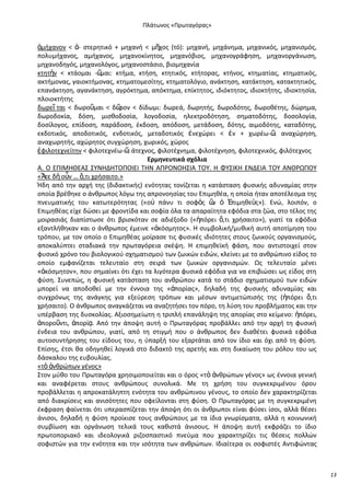 Ρλάτωνοσ «Ρρωταγόρασ»

ἀμιχανον < ἀ- ςτερθτικό + μθχανι < μῆχοσ (τό): μθχανι, μθχάνθμα, μθχανικόσ, μθχανιςμόσ,
πολυμιχανοσ, αμιχανοσ, μθχανοκίνθτοσ, μθχανόβιοσ, μθχανογράφθςθ, μθχανοργάνωςθ,
μθχανοδθγόσ, μθχανολόγοσ, μθχανοςτάςιο, βιομθχανία
κτθτὴν < κτάομαι -῵
μαι: κτιμα, κτιςθ, κτθτικόσ, κτιτορασ, κτινοσ, κτθματίασ, κτθματικόσ,
ακτιμονασ, γαιοκτιμονασ, κτθματομεςίτθσ, κτθματολόγιο, ανάκτθςθ, κατάκτθςθ, κατακτθτικόσ,
επανάκτθςθ, αγανάκτθςθ, αγρόκτθμα, απόκτθμα, επίκτθτοσ, ιδιόκτθτοσ, ιδιοκτιτθσ, ιδιοκτθςία,
πλοιοκτιτθσ
δωρεῖ ται < δωροῦμαι < δ῵
ρον < δίδωμι: δωρεά, δωρθτισ, δωροδότθσ, δωροκζτθσ, δϊρθμα,
δωροδοκία, δόςθ, μιςκοδοςία, λογοδοςία, θλεκτροδότθςθ, ςθματοδότθσ, δοςολογία,
δοςίλογοσ, επίδοςθ, παράδοςθ, ζκδοςθ, απόδοςθ, μετάδοςθ, δότθσ, αιμοδότθσ, καταδότθσ,
εκδοτικόσ, αποδοτικόσ, ενδοτικόσ, μεταδοτικόσ ἐνεχϊρει < ἐν + χωρζω-῵ αναχϊρθςθ,
:
αναχωρθτισ, αχϊρθτοσ ςυγχϊρθςθ, χωρικόσ, χϊροσ
ἐφιλοτεχνείτθν < φιλοτεχνζω-῵ άτεχνοσ, φιλοτζχνθμα, φιλοτζχνθςθ, φιλοτεχνικόσ, φιλότεχνοσ
:
Ερμθνευτικά ςχόλια
Α. Ο ΕΡΛΜΘΚΕΑΣ ΣΥΝΘΔΘΤΟΡΟΛΕΛ ΤΘΝ ΑΡ΢ΟΝΟΘΣΛΑ ΤΟΥ. Θ ΦΥΣΛΚΘ ΕΝΔΕΛΑ ΤΟΥ ΑΝΚ΢ΩΡΟΥ
«Ἅτε δὴ οὖν … ὅ,τι χριςαιτο.»
Ιδθ από τθν αρχι τθσ (διδακτικισ) ενότθτασ τονίηεται θ κατάςταςθ φυςικισ αδυναμίασ ςτθν
οποία βρζκθκε ο άνκρωποσ λόγω τθσ απρονοθςίασ του Επιμθκζα, θ οποία ιταν αποτζλεςμα τθσ
πνευματικισ του κατωτερότθτασ («ο὎ πάνυ τι ςοφὸσ ὢ ὁ ἖πιμθκεὺσ»). Ενϊ, λοιπόν, ο
ν
Επιμθκζασ είχε δϊςει με φροντίδα και ςοφία όλα τα απαραίτθτα εφόδια ςτα ηϊα, ςτο τζλοσ τθσ
μοιραςιάσ διαπίςτωςε ότι βριςκόταν ςε αδιζξοδο («ἠπόρει ὅ,τι χριςαιτο»), γιατί τα εφόδια
εξαντλικθκαν και ο άνκρωποσ ζμεινε «ἀκόςμθτοσ». Θ ςυμβολικι/μυκικι αυτι αποτίμθςθ του
τρόπου, με τον οποίο ο Επιμθκζασ μοίραςε τισ φυςικζσ ιδιότθτεσ ςτουσ ηωικοφσ οργανιςμοφσ,
αποκαλφπτει ςταδιακά τθν πρωταγόρεια ςκζψθ. Θ επιμθκεϊκι φάςθ, που αντιςτοιχεί ςτον
φυςικό χρόνο του βιολογικοφ ςχθματιςμοφ των ηωικϊν ειδϊν, κλείνει με το ανκρϊπινο είδοσ το
οποίο εμφανίηεται τελευταίο ςτθ ςειρά των ηωικϊν οργανιςμϊν. Ωσ τελευταίο μζνει
«ἀκόςμθτον», που ςθμαίνει ότι ζχει τα λιγότερα φυςικά εφόδια για να επιβιϊςει ωσ είδοσ ςτθ
φφςθ. Συνεπϊσ, θ φυςικι κατάςταςθ του ανκρϊπου κατά το ςτάδιο ςχθματιςμοφ των ειδϊν
μπορεί να αποδοκεί με τθν ζννοια τθσ «ἀπορίασ», δθλαδι τθσ φυςικισ αδυναμίασ και
ςυγχρόνωσ τθσ ανάγκθσ για εξεφρεςθ τρόπων και μζςων αντιμετϊπιςισ τθσ (ἠπόρει ὅ,τι
χριςαιτο). Ο άνκρωποσ αναγκάηεται να αναηθτιςει τον πόρο, τθ λφςθ του προβλιματοσ και τθν
υπζρβαςθ τθσ δυςκολίασ. Αξιοςθμείωτθ θ τριπλι επανάλθψθ τθσ απορίασ ςτο κείμενο: ἠπόρει,
ἀποροῦντι, ἀπορίᾳ. Από τθν άποψθ αυτι ο Ρρωταγόρασ προβάλλει από τθν αρχι τθ φυςικι
ζνδεια του ανκρϊπου, γιατί, από τθ ςτιγμι που ο άνκρωποσ δεν διακζτει φυςικά εφόδια
αυτοςυντιρθςθσ του είδουσ του, θ φπαρξι του εξαρτάται από τον ίδιο και όχι από τθ φφςθ.
Επίςθσ, ζτςι κα οδθγθκεί λογικά ςτο διδακτό τθσ αρετισ και ςτθ δικαίωςθ του ρόλου του ωσ
δάςκαλου τθσ ευβουλίασ.
«τὸ ἀνκρϊπων γζνοσ»
Στον μφκο του Ρρωταγόρα χρθςιμοποιείται και ο όροσ «τὸ ἀνκρϊπων γζνοσ» ωσ ζννοια γενικι
και αναφζρεται ςτουσ ανκρϊπουσ ςυνολικά. Με τθ χριςθ του ςυγκεκριμζνου όρου
προβάλλεται θ απροκατάλθπτθ ενότθτα του ανκρϊπινου γζνουσ, το οποίο δεν χαρακτθρίηεται
από διακρίςεισ και ανιςότθτεσ που οφείλονται ςτθ φφςθ. Ο Ρρωταγόρασ με τθ ςυγκεκριμζνθ
ζκφραςθ φαίνεται ότι υπεραςπίηεται τθν άποψθ ότι οι άνκρωποι είναι φφςει ίςοι, αλλά κζςει
άνιςοι, δθλαδι θ φφςθ προίκιςε τουσ ανκρϊπουσ με τα ίδια γνωρίςματα, αλλά θ κοινωνικι
ςυμβίωςθ και οργάνωςθ τελικά τουσ κακιςτά άνιςουσ. Θ άποψθ αυτι εκφράηει το ίδιο
πρωτοποριακό και ιδεολογικά ριηοςπαςτικό πνεφμα που χαρακτθρίηει τισ κζςεισ πολλϊν
ςοφιςτϊν για τθν ενότθτα και τθν ιςότθτα των ανκρϊπων. Λδιαίτερα οι ςοφιςτζσ Αντιφϊντασ

13

 