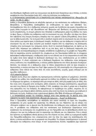 Ρλάτωνοσ «Ρρωταγόρασ»

και Αλκιδάμασ τάχκθκαν κατά των κοινωνικϊν και φυλετικϊν διακρίςεων και ο Λππίασ, ο οποίοσ
αναφζρεται ςτον Ρρωταγόρα (κεφ. ΚΔ’), υπζρ τθσ ενότθτασ των ανκρϊπων.
Β. Ο Ρ΢ΟΜΘΚΕΑΣ ΔΛΑΡΛΣΤΩΝΕΛ ΟΤΛ Ο ΑΝΚ΢ΩΡΟΣ ΕΧΕΛ ΜΕΛΝΕΛ ΑΝΕΦΟΔΛΑΣΤΟΣ «Ἀποροῦντι δὲ
α὎τῶ… ἐκ γῆσ εἰ σ φ῵
σ.»
Κακϊσ ο Επιμθκζασ βρίςκεται ςε αδιζξοδο ςχετικά με τθν κατάςταςθ του ανκρϊπου (ἠπόρει,
ἀποροῦντι), ο Ρρομθκζασ αναλαμβάνει να επικεωριςει το ζργο του αδελφοφ του.
Αντιλαμβάνεται τότε ότι ο άνκρωποσ απζμεινε γυμνόσ και ξυπόλθτοσ και χωρίσ ςτρωςίδια και
χωρίσ όπλα («γυμνόν τε καὶ ἀνυπόδθτον καὶ ἄςτρωτον καὶ ἄοπλον»), ον χωρίσ δυνατότθτα
αυτό-υπεράςπιςθσ, τθ ςτιγμι μάλιςτα που πλθςίαηε θ κακοριςμζνθ μζρα τθσ εξόδου του προσ
το φωσ. Πμωσ, θ ζξοδοσ του ανκρϊπου από το εςωτερικό τθσ γθσ, «ἐκ γῆσ», ςτο φωσ του ιλιου
δεν οφείλεται ςτισ ζτοιμεσ δυνάμεισ φπαρξθσ που του χάριςε θ φφςθ (Επιμθκζασ), όπωσ ζγινε
για τα άλλα ηωικά είδθ. Για τα ηωικά είδθ θ ανοδικι πορεία από το εςωτερικό τθσ γθσ ςτο φωσ
ιταν απλϊσ μια πορεία προσ τθ βιολογικι φπαρξθ. Αντίκετα, για τον άνκρωπο θ πορεία από το
εςωτερικό τθσ γθσ ςτο φωσ ςυνιςτά μια ανοδικι πορεία από τισ εξαρτιςεισ τθσ βιολογικισ
φπαρξθσ ςτθν αυτονομία του νοιμονοσ όντοσ. Αυτό το ποιοτικά διαφορετικό, ςε ςχζςθ με τα
ηωικά είδθ, πζραςμα του ανκρϊπου από τθ γθ ςτο φωσ, από τθ βιολογικι παρουςία ςτθ
νοιμονα και αυτοπροςδιοριηόμενθ φπαρξθ, αποδίδεται ςυμβολικά με τθ μορφι του Ρρομθκζα.
Από τα παραπάνω γίνεται αντιλθπτό ότι, ςφμφωνα με τον Ρρωταγόρα (αλλά και τθ ςφγχρονθ
φιλοςοφικι ανκρωπολογία), ο άνκρωποσ ιταν το πιο ελλιπζσ και το πιο απροςτάτευτο από όλα
τα ζμβια όντα όςον αφορά το βιολογικό εξοπλιςμό του, που υποδθλϊνεται με το επίκετο
«ἀκόςμθτον». Θ υλικι υπόςταςθ και θ βιολογικι κωράκιςθ του ανκρϊπου είναι ανίςχυρεσ
ςτουσ κινδφνουσ του περιβάλλοντοσ, ο οποίοσ μάλλον βρίςκεται ςτο ζλεοσ φυςικϊν δυνάμεων.
Ωςτόςο, τθν άποψθ ότι ο άνκρωποσ είναι το πλζον απροςτάτευτο από τα ηϊα επικρίνει ο
Αριςτοτζλθσ, ο οποίοσ ςτο ζργο του Ρερὶ ηῴ μορίων (IV, 10) υποςτθρίηει ότι θ δθμιουργία του
ων
ανκρϊπου ιταν τζλεια και «όςοι λζνε ότι είναι ανυπόδθτοσ, γυμνόσ, χωρίσ οπλιςμό για να
αμυνκεί, λακεφουν».
«ἡ εἱ μαρμζνθ ἡμζρα»
Θ φράςθ αυτι, όπωσ και θ φράςθ τθσ προθγοφμενθσ ενότθτασ «χρόνοσ εἱ μαρμζνοσ», αποτελεί
ςτοιχείο του μφκου που προςδιορίηει χρονικά τα ςτάδια τθσ εξζλιξθσ του ανκρϊπου. Εκφράηει
το πλιρωμα του χρόνου, το πζραςμα από μία εποχι ςε άλλθ, από μία μορφι ηωισ ςε άλλθ, που
δεν είναι οφτε ςτιγμιαίο οφτε αυτόματο, αλλά υπακοφει ςε δφναμθ αναπότρεπτθ, ιςχυρότερθ
και από τουσ κεοφσ (ο Πμθροσ ςτθν Λλιάδα, Ρ 441, αναφζρει τθν αίςα ι μοίρα και ο Αιςχφλοσ
ςτισ τραγωδίεσ του τθν Ανάγκθ). Αν αφαιρζςουμε το περίβλθμα του μφκου, ςθμαίνει ότι το
πζραςμα ςε μια επόμενθ φάςθ εξζλιξθσ γίνεται κάτω από τθν πίεςθ τθσ ανάγκθσ για επιβίωςθ ι
βελτίωςθ τθσ ηωισ. Ανάλογθ είναι θ χριςτιανικι φράςθ «ὅτε ἦλκε τὸ πλιρωμα τοῦ χρόνου».
Γ. Ο Ρ΢ΟΜΘΚΕΑΣ ΚΛΕΒΕΛ ΤΛΣ ΤΕΧΝΛΚΕΣ ΓΝΩΣΕΛΣ ΑΡΟ ΤΘΝ ΑΚΘΝΑ ΚΑΛ ΤΘ ΦΩΤΛΑ ΑΡΟ ΤΟΝ
ΘΦΑΛΣΤΟ ΓΛΑ ΧΑ΢Θ ΤΩΝ ΑΝΚ΢ΩΡΩΝ «Ἀπορίᾳ οὖν ςχόμενοσ … δωρεῖ ται ἀνκρϊπῳ
.»
Πταν ο Ρρομθκζασ αντιλιφκθκε το αδιζξοδο ςτο οποίο κατζλθξε το ζργο του Επιμθκζα,
αποφαςίηει να μπει κρυφά ςτο εργαςτιρι τθσ Ακθνάσ και του Θφαίςτου και να κλζψει τθν
«ἔντεχνον ςοφίαν» και τθ φωτιά που κα βοθκοφςαν τον άνκρωπο ςτθν επιβίωςθ και εξζλιξι
του. Θ μετάβαςθ του ανκρϊπου από τθν κατάςταςθ των βιολογικϊν εξαρτιςεων ςτθν
αναηιτθςθ τθσ αυτονομίασ του ςυμβολίηεται με τον Ρρομθκζα και τθ φιλάνκρωπθ κλοπι των
«δϊρων» του για τον άνκρωπο από το εργαςτιρι τθσ Ακθνάσ και του Θφαίςτου. Ζτςι θ κλοπι
δεν κρίνεται ωσ παράβαςθ θκικισ φφςεωσ που δεν ζπρεπε να γίνει, αλλά ωσ ευρθματικι πράξθ
του Ρρομθκζα-ανκρϊπου που υπαγορεφεται από τθν ίδια τθν αρχι τθσ αναπλιρωςθσ ςτθ
φφςθ, θ οποία κατθφκυνε και τθ μοιραςιά του Επιμθκζα. Τα «δϊρα» αναπλθρϊνουν τθ φυςικι
αδυναμία του ανκρϊπου ςτον κόςμο. Θ κατ’ αναγκαιότθτα, λοιπόν, παράβαςθ ζχει πρακτικό

14

 