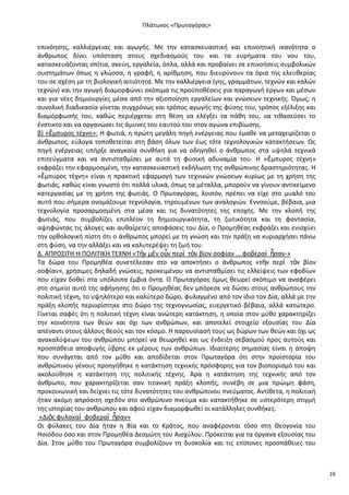 Ρλάτωνοσ «Ρρωταγόρασ»

επινόθςθσ, καλλιζργειασ και αγωγισ. Με τθν καταςκευαςτικι και επινοθτικι ικανότθτα ο
άνκρωποσ δίνει υπόςταςθ ςτουσ ςχεδιαςμοφσ του και τα ευριματα του νου του,
καταςκευάηοντασ ςπίτια, ςκεφθ, εργαλεία, όπλα, αλλά και προβαίνει ςε επινοιςεισ ςυμβολικϊν
ςυςτθμάτων όπωσ θ γλϊςςα, θ γραφι, θ αρίκμθςθ, που διευρφνουν τα όρια τθσ ελευκερίασ
του ςε ςχζςθ με τθ βιολογικι αιτιότθτα. Με τθν καλλιζργεια (γθσ, γραμμάτων, τεχνϊν και καλϊν
τεχνϊν) και τθν αγωγι διαμορφϊνει ςκόπιμα τισ προχποκζςεισ για παραγωγι ζργων και μζςων
και για νζεσ δθμιουργίεσ μζςα από τθν αξιοποίθςθ εργαλείων και γνϊςεων τεχνικισ. Πμωσ, θ
ςυνολικι διαδικαςία γίνεται ςυγχρόνωσ και τρόποσ αγωγισ τθσ φφςθσ του, τρόποσ εξζλιξθσ και
διαμόρφωςισ του, κακϊσ περιζρχεται ςτθ κζςθ να ελζγξει τα πάκθ του, να τικαςεφςει το
ζνςτικτο και να οργανϊςει τισ άμυνεσ του εαυτοφ του ςτον αγϊνα επιβίωςθσ.
β) «ἔμπυροσ τζχνθ»: Θ φωτιά, θ πρϊτθ μεγάλθ πθγι ενζργειασ που ζμακε να μεταχειρίηεται ο
άνκρωποσ, εφλογα τοποκετείται ςτθ βάςθ όλων των ζωσ τότε τεχνολογικϊν κατακτιςεων. Ωσ
πθγι ενζργειασ υπιρξε αναγκαία ςυνκικθ για να οδθγθκεί ο άνκρωποσ ςτα υψθλά τεχνικά
επιτεφγματα και να αντιςτακμίςει με αυτά τθ φυςικι αδυναμία του. Θ «ἔμπυροσ τζχνθ»
εκφράηει τθν εφαρμοςμζνθ, τθν καταςκευαςτικι εκδιλωςθ τθσ ανκρϊπινθσ δραςτθριότθτασ. Θ
«ἔμπυροσ τζχνθ» είναι θ πρακτικι εφαρμογι των τεχνικϊν γνϊςεων κυρίωσ με τθ χριςθ τθσ
φωτιάσ, κακϊσ είναι γνωςτό ότι πολλά υλικά, όπωσ τα μζταλλα, μποροφν να γίνουν αντικείμενο
κατεργαςίασ με τθ χριςθ τθσ φωτιάσ. Ο Ρρωταγόρασ, λοιπόν, πρζπει να είχε ςτο μυαλό του
αυτό που ςιμερα ονομάηουμε τεχνολογία, τθρουμζνων των αναλογιϊν. Εννοοφμε, βζβαια, μια
τεχνολογία προςαρμοςμζνθ ςτα μζςα και τισ δυνατότθτεσ τθσ εποχισ. Με τθν κλοπι τθσ
φωτιάσ, που ςυμβολίηει επιπλζον τθ δθμιουργικότθτα, τθ ηωτικότθτα και τθ φανταςία,
αψθφϊντασ τισ άλογεσ και αυκαίρετεσ αποφάςεισ του Δία, ο Ρρομθκζασ εκφράηει και ενιςχφει
τθν ορκολογικι πίςτθ ότι ο άνκρωποσ μπορεί με τθ γνϊςθ και τθν πράξθ να κυριαρχιςει πάνω
ςτθ φφςθ, να τθν αλλάξει και να καλυτερζψει τθ ηωι του.
Δ. ΑΡ΢ΟΣΛΤΘ Θ ΡΟΛΛΤΛΚΘ ΤΕΧΝΘ «Τὴν μὲν οὖν περὶ τὸν βίον ςοφίαν … φοβεραὶ ἦςαν-»
Τα δϊρα του Ρρομθκζα ςυνετζλεςαν ςτο να αποκτιςει ο άνκρωποσ «τὴν περὶ τὸν βίον
ςοφίαν», χριςιμεσ δθλαδι γνϊςεισ, προκειμζνου να αντιςτακμίςει τισ ελλείψεισ των εφοδίων
που είχαν δοκεί ςτα υπόλοιπα ζμβια όντα. Ο Ρρωταγόρασ όμωσ κεωρεί ςκόπιμο να αναφζρει
ςτο ςθμείο αυτό τθσ αφιγθςθσ ότι ο Ρρομθκζασ δεν μπόρεςε να δϊςει ςτουσ ανκρϊπουσ τθν
πολιτικι τζχνθ, το υψθλότερο και καλφτερο δϊρο, φυλαγμζνο από τον ίδιο τον Δία, αλλά με τθν
πράξθ κλοπισ περιορίςτθκε ςτο δϊρο τθσ τεχνογνωςίασ, ευεργετικό βζβαια, αλλά κατϊτερο.
Γίνεται ςαφζσ ότι θ πολιτικι τζχνθ είναι ανϊτερθ κατάκτθςθ, θ οποία ςτον μφκο χαρακτθρίηει
τθν κοινότθτα των κεϊν και όχι των ανκρϊπων, και αποτελεί ςτοιχείο εξουςίασ του Δία
απζναντι ςτουσ άλλουσ κεοφσ και τον κόςμο. Θ παρουςίαςι τουσ ωσ δϊρων των κεϊν και όχι ωσ
ανακαλφψεων του ανκρϊπου μπορεί να κεωρθκεί και ωσ ζνδειξθ ςεβαςμοφ προσ αυτοφσ και
προςπάκεια αποφυγισ φβρθσ εκ μζρουσ των ανκρϊπων. Λδιαίτερθσ ςθμαςίασ είναι θ άποψθ
που ςυνάγεται από τον μφκο και αποδίδεται ςτον Ρρωταγόρα ότι ςτθν προϊςτορία του
ανκρϊπινου γζνουσ προθγικθκε θ κατάκτθςθ τεχνικισ πρόςφορθσ για τον βιοποριςμό του και
ακολοφκθςε θ κατάκτθςθ τθσ πολιτικισ τζχνθσ. Άρα θ κατάκτθςθ τθσ τεχνικισ από τον
άνκρωπο, που χαρακτθρίηεται ςαν τιτανικι πράξθ κλοπισ, ςυνζβθ ςε μια πρϊιμθ φάςθ,
προκοινωνικι και δείχνει τισ τότε δυνατότθτεσ του ανκρϊπινου πνεφματοσ. Αντίκετα, θ πολιτικι
ιταν ακόμθ απρόςιτθ ςχεδόν ςτο ανκρϊπινο πνεφμα και κατακτικθκε ςε υςτερότερθ ςτιγμι
τθσ ιςτορίασ του ανκρϊπου και αφοφ είχαν διαμορφωκεί οι κατάλλθλεσ ςυνκικεσ.
«Διὸσ φυλακαὶ φοβεραὶ ἦςαν»
Οι φφλακεσ του Δία ιταν θ Βία και το Κράτοσ, που αναφζρονται τόςο ςτθ Κεογονία του
Θςιόδου όςο και ςτον Ρρομθκζα Δεςμϊτθ του Αιςχφλου. Ρρόκειται για τα όργανα εξουςίασ του
Δία. Στον μφκο του Ρρωταγόρα ςυμβολίηουν τθ δυςκολία και τισ επίπονεσ προςπάκειεσ του

16

 