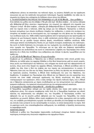 Ρλάτωνοσ «Ρρωταγόρασ»

ανκρϊπινου γζνουσ να αποκτιςει τθν πολιτικι τζχνθ, τισ γνϊςεισ δθλαδι για τθν οργάνωςθ
κοινωνιϊν και για τθν ανάπτυξθ πνευματικοφ πολιτιςμοφ. Ζμμεςα προβάλλει τθν αξία και τθ
ςθμαςία τθσ τζχνθσ που υπόςχεται ότι διδάςκει ςτουσ νζουσ τθσ Ακινασ.
Ε. ΤΑ ΑΡΟΤΕΛΕΣΜΑΤΑ ΤΘΣ Ρ΢ΑΞΘΣ ΤΟΥ Ρ΢ΟΜΘΚΕΑ «εἰ σ δὲ τὸ τῆσ Ἀκθνᾶσ … δίκθ μετῆλκεν.»
Στθν εξζλιξθ του μφκου και ςτο εδάφιο «Τὴν μὲν οὖν περὶ τὸν βίον ςοφίαν … ἐκ τοφτου ε὎πορία
μὲν ἀνκρϊπῳ τοῦ βίου γίγνεται» παρατθροφμε τθν επιμονι του αφθγθτι ςτθ ςθμαςία των
«δϊρων» («περὶ τὸν βίον ςοφίαν …ε὎πορία μὲν ἀνκρϊπῳ τοῦ βίου»). Είναι φανερό: πιο πάνω
από τθν τεχνικι είναι θ πολιτικι, αλλά όχι ακόμθ για τον άνκρωπο. Ρροθγείται θ επίλυςθ
ηωτικϊν αιτθμάτων των υλικϊν ςυνκθκϊν φπαρξθσ του ανκρϊπου, θ οποία ςτθ ςυνζχεια του
επιτρζπει να ςκεφτεί για τα επιτεφγματά του, τθν κυριαρχία του ςτθ φφςθ και τθν προαγωγι
των ςυνκθκϊν ηωισ του. Κάκε ςτάδιο προετοιμάηεται από το προθγοφμενο και προετοιμάηει το
επόμενο ςε μια δυναμικι πορεία, όπου θ κάκε κατάκτθςθ γίνεται βάςθ για τθν επόμενθ με
πολφ κόπο και με μεγάλο τίμθμα κάποιεσ φορζσ, οπωςδιποτε κακόλου ανϊδυνα. Κάκε
επίτευγμα απαιτεί ανυπολόγιςτεσ κυςίεσ ςε μια πορεία ςυνεχοφσ αναηιτθςθσ του καλφτερου.
Και αυτι τθ διπλι διάςταςθ τθσ επιτυχίασ και του τιμιματόσ τθσ υπενκυμίηει θ λιτι αναφορά
ςτθν τιμωρία του Ρρομθκζα. Το επίτευγμα για να ζχει αξία και διάρκεια προχποκζτει
αυταπάρνθςθ και ανιδιοτζλεια και αυτό το υπαινίςςεται θ φράςθ του Ρρωταγόρα ςτθν οποία
φαίνεται ότι ο κεόσ που λυπικθκε τουσ ανκρϊπουσ και ζκλεψε τθ φωτιά, τιμωρικθκε για τθν
πράξθ του.
1. «εἰ σ δὲ τὸ τῆσ Ἀκθνᾶσ καὶ Ἡ
φαίςτου οἴ κθμα τὸ κοινὸν»
Σφμφωνα με τθ μυκολογία, ο Ιφαιςτοσ και θ Ακθνά ςυνδζονταν πολφ ςτενά μεταξφ τουσ.
Μάλιςτα, ςε πολλά μζρθ τθσ αρχαίασ Ελλάδασ οι δφο κεοί λατρεφονταν μαηί ςε κοινζσ γιορτζσ,
όπωσ αυτζσ των Απατουρίων και Χαλκείων, ενϊ υπιρχαν και κοινά ιερά που αφιερϊνονταν ςε
αυτοφσ, όπωσ αυτό ςτθν Αγορά τθσ αρχαίασ Ακινασ. Ειδικότερα, θ Ακθνά γεννικθκε από το
κεφάλι του Δία, ιταν θ κεά τθσ ςοφίασ και των τεχνϊν και αντιπροςϊπευε τθ γνϊςθ. Ο
Ιφαιςτοσ ιταν γιοσ του Δία και τθσ Ιρασ, λατρευόταν ωσ κεόσ τθσ φωτιάσ και αντιπροςϊπευε
τισ πρακτικζσ γνϊςεισ. Επιπλζον, θ Ακθνά ιταν παιδαγωγόσ του γιου του Θφαίςτου, του
Εριχκονίου. Θ αναφορά του Ρρωταγόρα ςτθν Ακθνά και τον Ιφαιςτο και ςτο εργαςτιρι τουσ
ςυνιςτά και ζναν ςαφι υπαινιγμό οργάνωςθσ τθσ κεϊκισ κοινότθτασ ςτθ βάςθ ενόσ
«καταμεριςμοφ των εργαςιϊν», όπου ο Δίασ κατζχει τθν φψιςτθ πολιτικι τζχνθ, ενϊ θ Ακθνά
και ο Ιφαιςτοσ καταγίνονται με τζχνεσ ςυνδεδεμζνεσ με τθν αντιμετϊπιςθ των κακθμερινϊν
αναγκϊν επιβίωςθσ, τθν πρακτικι επινοθτικότθτα και τθν καταςκευαςτικι ικανότθτα.
2. Θ τιμωρία του Ρρομθκζα «Ρρομθκζα δὲ … κλοπῆσ δίκθ μετῆλκεν»
Ο Ρρομθκζασ τιμωρικθκε ςκλθρά για τθν πράξθ κλοπισ που ζκανε από αγάπθ προσ το
ανκρϊπινο γζνοσ. Στο κείμενο αναφζρεται πολφ λιτά ότι ο Ρρομθκζασ δικάςτθκε για κλοπι
εξαιτίασ τθσ απρονοθςίασ του αδερφοφ του, του Επιμθκζα. Ο Ρρωταγόρασ ςυνδζει τθν
αφιγθςι του με τθ γνωςτι μυκικι αφιγθςθ για τθν τιμωρία του Ρρομθκζα, τθν οποία
παραλείπει ωσ γνωςτι. Βζβαια, άλλεσ πθγζσ αναφζρουν ότι ο Δίασ, οργιςμζνοσ από τθν πράξθ
του, του επζβαλε μια ςκλθρότατθ τιμωρία: τον ζδεςε με αλυςίδεσ ςε ζναν βράχο του Καυκάςου
και ζςτειλε ζναν γυπαετό να του καταςπαράηει το ςυκϊτι, το οποίο ξαναγινόταν τθ νφχτα. Από
το μαρτφριο αυτό, που επαναλαμβανόταν κακθμερινά, τον απάλλαξε ο Θρακλισ ςκοτϊνοντασ
το ςαρκοβόρο πουλί.
ΑΛΣΚΘΤΛΚΑ ΣΧΟΛΛΑ
Αιςκθτικά ο μφκοσ του Ρρωταγόρα παρουςιάηει ςυνδυαςμό ςτοιχείων λαϊκοφ φφουσ και
περίτεχνθσ ςυςςϊρευςθσ ποιθτικϊν εκφράςεων και ςχθμάτων λόγου.

17

 