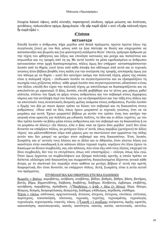 Ρλάτωνοσ «Ρρωταγόρασ»

Στοιχεία λαϊκοφ φφουσ, απλι ςφνταξθ, παρατακτικι ςφνδεςθ, ςχιμα μείωςθσ και λιτότθτασ,
αντικζςεισ, πολυςφνδετο ςχιμα, βραχυλογία: «ἦν γὰρ παρὰ τῶ Διὶ » αντί «ἡ γὰρ πολιτικὴ τζχνθ
ἦν παρὰ τῶΔιὶ ».
4θ Ενότθτα
ΜΕΤΑΦΡΑΣΗ
Επειδό λοιπόν ο ϊνθρωποσ πόρε μερύδιο από θεώκϊ πρϊγματα, πρώτα πρώτα λόγω τησ
ςυγγϋνειϊσ (του) με τον θεό, μόνοσ από τα ζώα πύςτεψε ςε θεούσ και επιχειρούςε να
καταςκευϊζει και βωμούσ και (να φιλοτεχνεύ) αγϊλματα θεών˙ ϋπειτα, γρόγορα ϊρθρωςε με
την τϋχνη του φθόγγουσ και λϋξεισ και επινόηςε κατοικύεσ και ρούχα και παπούτςια και
ςτρωςύδια και τισ τροφϋσ από τη γη. Με αυτϊ λοιπόν τα μϋςα εφοδιαςμϋνοι οι ϊνθρωποι
κατοικούςαν ςτην αρχό διαςκορπιςμϋνοι, πόλεισ όμωσ δεν υπόρχαν˙ καταςπαρϊςςονταν
λοιπόν από τα θηρύα, γιατύ όταν από κϊθε ϊποψη πιο αδύναμοι από αυτϊ και οι τεχνικϋσ
γνώςεισ όταν βϋβαια βοηθόσ τουσ καλόσ για την ανεύρεςη τησ τροφόσ, ανεπαρκόσ όμωσ για
τον πόλεμο με τα θηρύα – γιατύ δεν κατεύχαν ακόμη την πολιτικό τϋχνη, μϋροσ τησ οπούασ
εύναι η πολεμικό τϋχνη – επιδύωκαν λοιπόν να ςυγκεντρώνονται και να εξαςφαλύζουν τη
ςωτηρύα τουσ χτύζοντασ πόλεισ˙ κϊθε φορϊ λοιπόν που ςυγκεντρώνονταν, αδικούςαν ο ϋνασ
τον ϊλλον, επειδό δεν εύχαν την πολιτικό τϋχνη, με αποτϋλεςμα να διαςκορπύζονται και να
απειλούνται με αφανιςμό. Ο Δύασ, λοιπόν, επειδό φοβόθηκε για το γϋνοσ μασ μόπωσ χαθεύ
ολότελα, ςτϋλνει τον Ερμό να φϋρει ςτουσ ανθρώπουσ και τον ςεβαςμό ςτουσ ϊγραφουσ
νόμουσ και την αντύληψη περύ του δικαύου, για να εξαςφαλύζουν και την τϊξη ςτισ πόλεισ και
να αποτελούν τουσ ςυνεκτικούσ δεςμούσ φιλύασ ανϊμεςα ςτουσ ανθρώπουσ. Ρωτϊει λοιπόν
ο Ερμόσ τον Δύα με ποιον ϊραγε τρόπο να δώςει τον ςεβαςμό και τη δικαιοςύνη ςτουσ
ανθρώπουσ˙ «Ποιο από τα δύο, όπωσ ϋχουν μοιραςτεύ οι τεχνικϋσ γνώςεισ, ϋτςι να τα
μοιρϊςω και αυτϊ; Έχουν μοιραςτεύ βϋβαια με αυτόν τον τρόπο: ϋνασ που κατϋχει την
ιατρικό εύναι αρκετόσ για πολλούσ μη ειδικούσ πολύτεσ, το ύδιο και οι ϊλλοι τεχνύτεσ˙ με τον
ύδιο τρόπο λοιπόν να βϊλω μϋςα ςτουσ ανθρώπουσ και τον ςεβαςμό και τη δικαιοςύνη ό να
τα μοιρϊςω ςε όλουσ;» «΢ε όλουσ», εύπε ο Δύασ «και να ϋχουν όλοι μερύδιο˙ γιατύ δεν εύναι
δυνατόν να υπϊρξουν πόλεισ, αν μετϋχουν λύγοι ς’ αυτϊ, όπωσ ακριβώσ (μετϋχουν) ςε ϊλλεσ
τϋχνεσ˙ και μϊλιςταθϋςπιςε νόμο από μϋρουσ μου να ςκοτώνουν ςαν αρρώςτια τησ πόλησ
αυτόν που δεν μπορεύ να μετϋχει ςτον ςεβαςμό και ςτη δικαιοςύνη». Έτςι, λοιπόν,
΢ωκρϊτη, και γι’ αυτούσ τουσ λόγουσ και οι ϊλλοι και οι Αθηναύοι, όταν γύνεται λόγοσ για
ικανότητα ςτην οικοδομικό ό ςε κϊποιον ϊλλον τεχνικό τομϋα, νομύζουν ότι λύγοι ϋχουν το
δικαύωμα να δύνουν ςυμβουλϋσ, και, εϊν κϊποιοσ, που εύναι ϋξω από τουσ λύγουσ, επιχειρεύ να
δύνει ςυμβουλϋσ, δεν του το επιτρϋπουν, όπωσ εςύ υποςτηρύζεισ – εύλογα, όπωσ λϋω εγώ.
Όταν όμωσ ϋρχονται να ςυμβουλϋψουν για ζότημα πολιτικόσ αρετόσ, η οπούα πρϋπει να
διϋπεται ολόκληρη από δικαιοςύνη και ςωφροςύνη, δικαιολογημϋνα δϋχονται γενικϊ κϊθε
ϊντρα, με το ςκεπτικό ότι ταιριϊζει ςτον καθϋνα να μετϋχει βϋβαια ς’ αυτό την αρετό,
διαφορετικϊ, δεν εύναι δυνατόν, να υπϊρχουν πόλεισ. Αυτό, ΢ωκρϊτη, εύναι η αιτύα αυτού
του πρϊγματοσ.
ΕΣΤΜΟΛΟΓΙΚΑ ΚΑΙ ΟΜΟΡΡΙΖΑ ΢ΣΗ ΝΕΑ ΕΛΛΗΝΙΚΗ
Βωμούσ < βαύνω: ακροβϊτησ, ανϊβαςη, αναβϊτησ, βϊδην, βαθμόσ, βϊθρο, βϊςη, βατόρασ,
βατόσ, βόμα, βηματοδότησ, διϊβαςη, διαβϊτησ, διϊβημα, δύςβατοσ, ϋμβαςμα, επιβϊτησ,
κατϊβαςη, παραβϊτησ, πρόςβαςη. //὘ποδϋςεισ < ὏ πὸ + δϋω (= δϋνω): δϋμα, δϋςιμο,
δϋςμιοσ, δεςμόσ, δεςμοφύλακασ, δεςμώτησ, διϊδημα, επύδεςμοσ, περύδεςη, υπόδημα.
Σϋχνη < τύκτω: απότοκοσ, αρχιτεκτονικό, ϊτεκνοσ, ϊτεχνοσ, ϋντεχνοσ, επιτόκιο, επύτοκοσ,
περύτεχνοσ, τεκνοπούηςη, τϋκτονασ, τεχνικόσ, τεχνύτησ, τεχνοκρϊτησ, τεχνολογύα,
τεχνολογύα, τεχνοτροπύα, τοκετόσ, τόκοσ. //Ἱ κανὴ < ἱ κνοῦ μαι: ανϋφικτοσ, ϊφιξη, εφικτόσ,
ικανοπούηςη, ικανοποιητικόσ, ικανόσ, ικανότητα, ικανώσ, ικεςύα, ικετευτικόσ, ικετεύω,

18

 