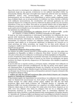Ρλάτωνοσ «Ρρωταγόρασ»

Όμωσ όλα αυτϊ τα επιτεύγματα του ανθρώπου, τα οπούα ο Πρωταγόρασ παρουςιϊζει με
αξιολογικό ςειρϊ και όχι χρονικό, εντϊςςονταν ςε ϋνα καθαυτό προ-ηθικό ςτϊδιο τησ
πολιτιςμικόσ εξϋλιξησ. Όςα εύχαν επιτευχθεύ όταν ςημαντικϊ, αλλϊ δεν όταν και πανϊκεια.
Απϋβλεπαν κυρύωσ ςτην αυτοςυντόρηςη των ανθρώπων, οι οπούοι ζούςαν
διαςκορπιςμϋνοι, και ςτο πλαύςιο αυτό εκδηλώθηκαν οι πρώτεσ ομϊδεσ ςυμβύωςησ χωρύσ
όμωσ ςταθερϋσ δομϋσ, για να αντιμετωπύςουν τισ επιθϋςεισ των ζώων. Ωςτόςο η ιδιότυπη
αυτό εκδόλωςη κοινωνικότητασ δεν ςυνοδευόταν από πολιτικό οργϊνωςη και αυτό
πρακτικϊ ςόμαινε ότι οι ϊνθρωποι γύνονταν επιθετικού και βύαιοι μεταξύ τουσ και ςυνεπώσ
επικύνδυνοι ο ϋνασ για τον ϊλλον. Έτςι μαζύ με τον φυςικό κύνδυνο από τα ϊγρια θηρύα ο
ϊνθρωποσ αντιμετώπιζε τώρα και τον κοινωνικό κύνδυνο που απϋρρεε από την τυχαύα και
χωρύσ οργϊνωςη ςυνύπαρξό του με τουσ ομούουσ του. Ακόμη μύα φορϊ όταν αντιμϋτωποσ με
την πρόκληςη τησ επιβύωςόσ του.
1. Οι πολιτιςμικϋσ κατακτόςεισ του ανθρώπου: βωμού καὶ ἀ γϊλματα θε῵ν , φωνὴ ν
καὶ ὀ νόματα , οἰ κόςεισ, ἐ ςθῆ τασ , ὏ ποδϋςεισ ςτρωμνὰ σ, ἐ κ γῆ σ τροφὰ σ
Η ςειρϊ με την οπούα αναφϋρονται οι πολιτιςμικϋσ κατακτόςεισ του ανθρώπου δεν εύναι
χρονικό αλλϊ αξιολογικό, κατιούςασ κλύμακασ. Έτςι, προτϊςςονται η θρηςκεύα και η
γλώςςα (πνευματικόσ πολιτιςμόσ) και ακολουθούν καταςκευϋσ και επινοόςεισ για την
ικανοπούηςη των βιοτικών αναγκών του ανθρώπου (υλικόσ πολιτιςμόσ). Η ςειρϊ εύναι
κατιούςα, αφού αρχύζει με το πνευματικϊ υψηλότερο, τη θρηςκεύα, και τελειώνει με το
υλικϊ κατώτερο και πλϋον αυτονόητο, την τροφό. Για τον λόγο αυτόν ϊλλωςτε τα
επιρρόματα «πρ῵τον»και «ἔ πειτα» πρϋπει να τα εννοόςουμε με αξιολογικό και διαιρετικό
ςημαςύα και όχι χρονικό.
2. «἖πειδὴ δὲ ὁ ἄ νθρωποσ θεύασ μετϋςχε μούρασ»
΢το πλαύςιο του μύθου η φωτιϊ αποτελεύ το θεώκό μερύδιο που εύχαν την τύχη, χϊρη ςτην
παρϋμβαςη του Προμηθϋα, να λϊβουν οι ϊνθρωποι. Εύναι θεώκό : α) γιατύ το κατεύχαν ωσ
τότε μόνο οι θεού, β) γιατύ οι ϊνθρωποι το απϋκτηςαν με θεώκό παρϋμβαςη του Προμηθϋα,
γ) γιατύ, επιτρϋποντασ ςτον ϊνθρωπο να αναπτύξει πολιτιςμό, του επϋτρεψε κατϊ ςυνϋπεια
να αναγνωρύςει την ύπαρξη των θεών. Η πρώτη, με την ϋννοια τησ κορυφαύασ, και ϊμεςη
ςυνϋπεια του δώρου τησ φωτιϊσ, ςύμφωνα με τον Πρωταγόρα, εύναι ακριβώσ η εμφϊνιςη
τησ θρηςκεύασ.
Η φωτιϊ αλλϊ και οι τεχνικϋσ γνώςεισ, η «ϋντεχνοσ ςοφύα», επϋτρεψαν ςτον ϊνθρωπο να
δημιουργόςει τεχνικό πολιτιςμό, μεταβϊλλοντασ την όψη τησ φύςησ, κατϊ κϊποιο τρόπο
ςαν δημιουργόσ-θεόσ. Η μεταμορφωτικό δύναμη του ςτοιχεύου τησ φωτιϊσ θεωρούνταν
αποκλειςτικό κτόμα των θεών, δηλαδό ςτοιχεύο τησ θεώκόσ ουςύασ και ϋνα από τα μυςτικϊ
τησ δύναμόσ τουσ. Η ϋννοια τησ φωτιϊσ ωσ δυναμογόνου φυςικού ςτοιχεύου απαςχολεύ όδη
τον Ηρϊκλειτο (ἀ εύζωον πῦ ρ).
3. «πρ῵τον μὲ ν διὰ τὴν τοῦ θεοῦ ςυγγϋνειαν ζῴων μόνον θεοὺ σ ἐ νόμιςεν, καὶ ἐ πεχεύρει
βωμούσ τε ἱ δρύεςθαι καὶ ἀ γϊλματα θε῵ν»
Ο Πρωταγόρασ αρχύζει την παρουςύαςη των κατακτόςεων του ανθρώπου από τη θρηςκεύα,
παρϊ τον θρηςκευτικό αγνωςτικιςμό του. Αυτό μπορεύ να εξηγηθεύ αρχικϊ με βϊςη την
ανϊγκη ςυνοχόσ του μύθου (θεύασ μετϋςχε μούρασ, πρ῵τον μὲ ν διὰ τὴ ν τοῦ θεοῦ
ςυγγϋνειαν ζῴων μόνον θεοὺ σ ἐ νόμιςεν, καὶ ἐ πεχεύρει βωμούσ τε ἱ δρύεςθαι καὶ
ἀ γϊλματα θε῵ν˙) και λογικόσ αλληλουχύασ των νοημϊτων του μύθου. Δηλαδό, εφόςον οι
ϊνθρωποι πόραν μϋροσ ςε κϊτι που μϋχρι τότε ανόκε μόνο ςτουσ θεούσ, ςύμφωνα με τον
μύθο, αυτό τουσ οδόγηςε ςτην πύςτη ότι υπϊρχουν θεού και ότι οι ϊνθρωποι ϋχουν
πνευματικό ςυγγϋνεια με αυτούσ. Αποτϋλεςμα όταν να αναπτύξουν θρηςκεύα και
θρηςκευτικό τϋχνη. Επιπλϋον η πρόταξη θρηςκευτικόσ ςυμπεριφορϊσ («ἐ πεχεύρει βωμούσ
τε ἱ δρύεςθαι καὶ ἀ γϊλματα θε῵ν») και θρηςκευτικού ςυναιςθόματοσ («θεοὺ σ ἐ νόμιςεν»)
μπορεύ να ερμηνευθεύ και ωσ προβολό του υψηλότερου ςημεύου ανϊπτυξησ που παρουςύαςε

20

 