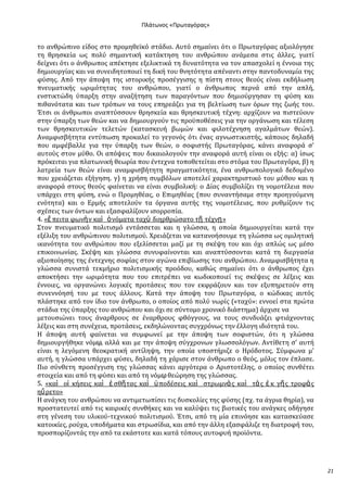 Ρλάτωνοσ «Ρρωταγόρασ»

το ανθρώπινο εύδοσ ςτο προμηθεώκό ςτϊδιο. Αυτό ςημαύνει ότι ο Πρωταγόρασ αξιολόγηςε
τη θρηςκεύα ωσ πολύ ςημαντικό κατϊκτηςη του ανθρώπου ανϊμεςα ςτισ ϊλλεσ, γιατύ
δεύχνει ότι ο ϊνθρωποσ απϋκτηςε εξελικτικϊ τη δυνατότητα να τον απαςχολεύ η ϋννοια τησ
δημιουργύασ και να ςυνειδητοποιεύ τη δικό του θνητότητα απϋναντι ςτην παντοδυναμύα τησ
φύςησ. Από την ϊποψη τησ ιςτορικόσ προςϋγγιςησ η πύςτη ςτουσ θεούσ εύναι εκδόλωςη
πνευματικόσ ωριμότητασ του ανθρώπου, γιατύ ο ϊνθρωποσ περνϊ από την απλό,
ενςτικτώδη ύπαρξη ςτην αναζότηςη των παραγόντων που δημιούργηςαν τη φύςη και
πιθανότατα και των τρόπων να τουσ επηρεϊζει για τη βελτύωςη των όρων τησ ζωόσ του.
Έτςι οι ϊνθρωποι αναπτύςςουν θρηςκεύα και θρηςκευτικό τϋχνη: αρχύζουν να πιςτεύουν
ςτην ύπαρξη των θεών και να δημιουργούν τισ προώποθϋςεισ για την οργϊνωςη και τϋλεςη
των θρηςκευτικών τελετών (καταςκευό βωμών και φιλοτϋχνηςη αγαλμϊτων θεών).
Αναμφιςβότητα εντύπωςη προκαλεύ το γεγονόσ ότι ϋνασ αγνωςτικιςτόσ, κϊποιοσ δηλαδό
που αμφϋβαλλε για την ύπαρξη των θεών, ο ςοφιςτόσ Πρωταγόρασ, κϊνει αναφορϊ ς’
αυτούσ ςτον μύθο. Οι απόψεισ που δικαιολογούν την αναφορϊ αυτό εύναι οι εξόσ: α) ύςωσ
πρόκειται για πλατωνικό θεωρύα που ϋντεχνα τοποθετεύται ςτο ςτόμα του Πρωταγόρα, β) η
λατρεύα των θεών εύναι αναμφιςβότητη πραγματικότητα, ϋνα ανθρωπολογικό δεδομϋνο
που χρειϊζεται εξόγηςη. γ) η χρόςη ςυμβόλων αποτελεύ χαρακτηριςτικό του μύθου και η
αναφορϊ ςτουσ θεούσ φαύνεται να εύναι ςυμβολικό: ο Δύασ ςυμβολύζει τη νομοτϋλεια που
υπϊρχει ςτη φύςη, ενώ ο Προμηθϋασ, ο Επιμηθϋασ (που ςυναντόςαμε ςτην προηγούμενη
ενότητα) και ο Ερμόσ αποτελούν τα όργανα αυτόσ τησ νομοτϋλειασ, που ρυθμύζουν τισ
ςχϋςεισ των όντων και εξαςφαλύζουν ιςορροπύα.
4. «ἔ πειτα φωνὴ ν καὶ ὀ νόματα ταχὺ διηρθρώςατο τῇ τϋχνῃ »
΢τον πνευματικό πολιτιςμό εντϊςςεται και η γλώςςα, η οπούα δημιουργεύται κατϊ την
εξϋλιξη του ανθρώπινου πολιτιςμού. Φρειϊζεται να κατανοόςουμε τη γλώςςα ωσ ομιλητικό
ικανότητα του ανθρώπου που εξελύςςεται μαζύ με τη ςκϋψη του και όχι απλώσ ωσ μϋςο
επικοινωνύασ. ΢κϋψη και γλώςςα ςυνυφαύνονται και αναπτύςςονται κατϊ τη διεργαςύα
αξιοπούηςησ τησ ϋντεχνησ ςοφύασ ςτον αγώνα επιβύωςησ του ανθρώπου. Αναμφιςβότητα η
γλώςςα ςυνιςτϊ τεκμόριο πολιτιςμικόσ προόδου, καθώσ ςημαύνει ότι ο ϊνθρωποσ ϋχει
αποκτόςει την ωριμότητα που του επιτρϋπει να κωδικοποιεύ τισ ςκϋψεισ ςε λϋξεισ και
ϋννοιεσ, να οργανώνει λογικϋσ προτϊςεισ που τον εκφρϊζουν και τον εξυπηρετούν ςτη
ςυνεννόηςό του με τουσ ϊλλουσ. Κατϊ την ϊποψη του Πρωταγόρα, ο κώδικασ αυτόσ
πλϊςτηκε από τον ύδιο τον ϊνθρωπο, ο οπούοσ από πολύ νωρύσ («ταχύ»: εννοεύ ςτα πρώτα
ςτϊδια τησ ύπαρξησ του ανθρώπου και όχι ςε ςύντομο χρονικό διϊςτημα) ϊρχιςε να
μετουςιώνει τουσ ϊναρθρουσ ςε ϋναρθρουσ φθόγγουσ, να τουσ ςυνδυϊζει φτιϊχνοντασ
λϋξεισ και ςτη ςυνϋχεια, προτϊςεισ, εκδηλώνοντασ ςυγχρόνωσ την ϋλλογη ιδιότητϊ του.
Η ϊποψη αυτό φαύνεται να ςυμφωνεύ με την ϊποψη των ςοφιςτών, ότι η γλώςςα
δημιουργόθηκε νόμῳ, αλλϊ και με την ϊποψη ςύγχρονων γλωςςολόγων. Αντύθετη ς’ αυτό
εύναι η λεγόμενη θεοκρατικό αντύληψη, την οπούα υποςτόριζε ο Ηρόδοτοσ. ΢ύμφωνα μ’
αυτό, η γλώςςα υπϊρχει φύςει, δηλαδό τη χϊριςε ςτον ϊνθρωπο ο θεόσ, μόλισ τον ϋπλαςε.
Πιο ςύνθετη προςϋγγιςη τησ γλώςςασ κϊνει αργότερα ο Αριςτοτϋλησ, ο οπούοσ ςυνθϋτει
ςτοιχεύα και από τη φύςει και από τη νόμῳ θεώρηςη τησ γλώςςασ.
5. «καὶ οἰ κόςεισ καὶ ἐ ςθῆ τασ καὶ ὏ ποδϋςεισ καὶ ςτρωμνὰ σ καὶ τὰ σ ἐ κ γῆ σ τροφὰ σ
ηὕ ρετο»
Η ανϊγκη του ανθρώπου να αντιμετωπύςει τισ δυςκολύεσ τησ φύςησ (πχ. τα ϊγρια θηρύα), να
προςτατευτεύ από τισ καιρικϋσ ςυνθόκεσ και να καλύψει τισ βιοτικϋσ του ανϊγκεσ οδόγηςε
ςτη γϋνεςη του υλικού-τεχνικού πολιτιςμού. Έτςι, από τη μύα επινόηςε και καταςκεύαςε
κατοικύεσ, ρούχα, υποδόματα και ςτρωςύδια, και από την ϊλλη εξαςφϊλιζε τη διατροφό του,
προςπορύζοντϊσ την από τα εκϊςτοτε και κατϊ τόπουσ αυτοφυό προώόντα.

21

 