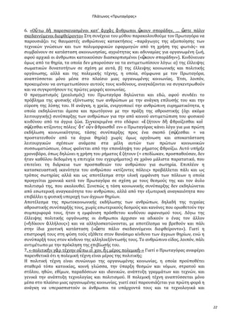Ρλάτωνοσ «Ρρωταγόρασ»

6. «Οὕ τω δὴ παρεςκευαςμϋνοι κατ’ ἀ ρχὰ σ ἄ νθρωποι ᾤκουν ςπορϊδην, … ὥςτε πϊλιν
ςκεδαννύμενοι διεφθεύροντο» ΢τη ςυνϋχεια του μύθου παρακολουθούμε τον Πρωταγόρα να
παρουςιϊζει τισ θαυμαςτϋσ ανθρώπινεσ κατακτόςεισ –παρϊγωγεσ τησ αξιοπούηςησ των
τεχνικών γνώςεων και των πολυμορφικών εφαρμογών από τη χρόςη τησ φωτιϊσ– να
ςυμβαύνουν ςε κατϊςταςη ακοινωνηςύασ, αγριότητασ και αδυναμύασ για οργανωμϋνη ζωό,
αφού αρχικϊ οι ϊνθρωποι κατοικούςαν διαςκορπιςμϋνοι («ᾤκουν ςπορϊδην»). Κινδύνευαν
όμωσ από τα θηρύα, τα οπούα δεν μπορούςαν να τα αντιμετωπύςουν λόγω: α) τησ ϋλλειψησ
ςωματικών δυνατοτότων ςε ςχϋςη με αυτϊ, β) τησ ϋλλειψησ κοινωνικόσ και πολιτικόσ
οργϊνωςησ, αλλϊ και τησ πολεμικόσ τϋχνησ, η οπούα, ςύμφωνα με τον Πρωταγόρα,
αναπτύςςεται μόνο μϋςα ςτο πλαύςιο μιασ οργανωμϋνησ κοινωνύασ. Έτςι, λοιπόν,
προκειμϋνου να αντιμετωπύςουν αυτούσ τουσ κινδύνουσ, αναγκϊζονται να ςυγκεντρωθούν
και να ςυγκροτόςουν τισ πρώτεσ μορφϋσ κοινωνύασ.
Ο πραγματιςμόσ (ρεαλιςμόσ) του Πρωταγόρα δηλώνεται και εδώ, αφού ςυνδϋει το
πρόβλημα τησ φυςικόσ εξόντωςησ των ανθρώπων με την ανϊγκη επύλυςόσ του και την
εύρεςη τησ λύςησ του. Η ανϊγκη, η χρεύα, ενεργοποιεύ την ανθρώπινη ευρηματικότητα, η
οπούα εκδηλώνεται ϊμεςα και πρωτόγονα με την πρϊξη τησ αθροιςτικόσ (όχι ακόμα
λειτουργικόσ) ςυνύπαρξησ των ανθρώπων για την από κοινού αντιμετώπιςη του φυςικού
κινδύνου από τα ϊγρια ζώα. ΢υγκεκριμϋνα ςτο εδϊφιο: «ἐ ζότουν δὴ ἁ θρούζεςθαι καὶ
ςῴζεςθαι κτύζοντεσ πόλεισ˙ ὅ τ’ οὖ ν ἁ θροιςθεῖ εν» ο Πρωταγόρασ κϊνει λόγο για μια πρώτη
εκδόλωςη κοινωνικότητασ, τϊςησ ςυνύπαρξησ προσ ϋνα ςκοπό (ςῴζεςθαι = να
προςτατευθούν από τα ϊγρια θηρύα) χωρύσ όμωσ οργϊνωςη και αποκατϊςταςη
λειτουργικών ςχϋςεων ανϊμεςα ςτα μϋλη αυτών των πρώτων κοινωνικών
ςυςςωματώςεων, όπωσ φαύνεται από την επανϊληψη του ρόματοσ ἁ θρούζω. Αυτό υπόρξε
χρονοβόρο, όπωσ δηλώνει η χρόςη του ρόματοσ ἐ ζότουν (= επεδύωκαν, προςπαθούςαν, δεν
όταν καθόλου δεδομϋνη η επιτυχύα του εγχειρόματοσ) ςε χρόνο μϊλιςτα παρατατικό, που
επιτεύνει τη διϊρκεια των προςπαθειών του ανθρώπου για ςωτηρύα. Επιπλϋον η
καταςκευαςτικό ικανότητα του ανθρώπου «κτύζοντεσ πόλεισ» προβϊλλεται πϊλι και ωσ
τρόποσ ςωτηρύασ αλλϊ και ωσ αποτϋλεςμα ςτην υλικό εμφϊνιςη των πόλεων η οπούα
προηγεύται χρονικϊ κατϊ τον Πρωταγόρα ςε ςχϋςη με τουσ θεςμούσ τησ και τον ϊυλο
πολιτιςμό τησ, που ακολουθεύ. ΢υνεπώσ η τϊςη κοινωνικόσ ςυνύπαρξησ δεν εκδηλώνεται
από εςωτερικό αναγκαιότητα του ανθρώπου, αλλϊ από την εξωτερικό αναγκαιότητα που
επιβϊλλει η φυςικό υπεροχό των ϊγριων θηρύων.
Αποτϋλεςμα τησ πρωτοκοινωνικόσ εκδόλωςησ των ανθρώπων, δηλαδό τησ τυχαύασ
αθροιςτικόσ ςυνύπαρξόσ τουσ, χωρύσ εςωτερικούσ δεςμούσ και κανόνεσ που οριοθετούν την
ςυμπεριφορϊ τουσ, όταν η εμφϊνιςη πρόςθετου κινδύνου αφανιςμού τουσ. Λόγω τησ
ϋλλειψησ πολιτικόσ οργϊνωςησ οι ϊνθρωποι ϊρχιςαν να αδικούν ο ϋνασ τον ϊλλον
(«ἠ δύκουν ἀ λλόλουσ») και να αλληλοςκοτώνονται, με αποτϋλεςμα να βρεθούν και πϊλι
ςτην ύδια χαοτικό κατϊςταςη («ὥςτε πϊλιν ςκεδαννύμενοι διεφθεύροντο»). Γιατύ η
επιςτροφό τουσ ςτη φύςη τούσ εξϋθετε ςτον θανϊςιμο κύνδυνο των ϊγριων θηρύων, ενώ η
ςυνύπαρξό τουσ ςτον κύνδυνο τησ αλληλοεξόντωςόσ τουσ. Σο ανθρώπινο εύδοσ, λοιπόν, πϊλι
αντιμϋτωπο με την πρόκληςη τησ επιβύωςόσ του.
7. «-πολιτικὴ ν γὰ ρ τϋχνην οὔ πω εἶ χον, ἧ σ μϋροσ πολεμικὴ -» Γιατύ ο Πρωταγόρασ αναφϋρει
παρενθετικϊ ότι η πολεμικό τϋχνη εύναι μϋροσ τησ πολιτικόσ;
Η πολιτικό τϋχνη εύναι ςυνώνυμο τησ οργανωμϋνησ κοινωνύασ, η οπούα προώποθϋτει
ςταθερό τόπο κατοικύασ, κοινό γλώςςα, την ύπαρξη θεςμών και νόμων, ςτρατού και
ςτόλου, ηθών, εθύμων, παραδόςεων και ιδανικών, ανϊπτυξη γραμμϊτων και τεχνών, και
γενικϊ την ανϊπτυξη τεχνολογύασ και πολιτιςμού. Η πολεμικό τϋχνη αναπτύςςεται μόνο
μϋςα ςτο πλαύςιο μιασ οργανωμϋνησ κοινωνύασ, γιατύ εκεύ παρουςιϊζεται για πρώτη φορϊ η
ανϊγκη να υπεραςπιςτούν οι ϊνθρωποι τα υπϊρχοντϊ τουσ και τα τεχνολογικϊ και

22

 