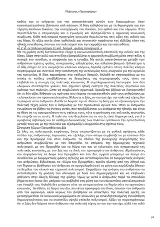 Ρλάτωνοσ «Ρρωταγόρασ»

καθώσ και οι ενϋργειεσ για την αποκατϊςταςη αυτών των δικαιωμϊτων, όταν
καταςτρατηγούνται βϊναυςα από κϊποιον. Η δύκη εκδηλώνεται με τη δημιουργύα και την
τόρηςη κανόνων δικαύου, την κατοχύρωςη του δικαύου, του ορθού και του νόμιμου. Έτςι
περιςτϋλλεται ο ατομικιςμόσ και ο εγωιςμόσ και εξαςφαλύζεται η αρμονικό κοινωνικό
ςυμβύωςη. Κϊθε πολιτιςμικϊ προηγμϋνη κοινωνύα θεμελιώνεται ςτισ αξύεσ τησ αιδούσ και
τησ δύκησ. Οι αξύεσ αυτϋσ εύναι καθολικϋσ και ςυνιςτούν παρϊγωγα τησ εξϋλιξησ τόςο τησ
ηθικόσ ςυνεύδηςησ, όςο και του πολιτιςμού που την εκφρϊζει και την κατευθύνει.
«ἵ ν’ εἶ εν πόλεων κόςμοι τε καὶ δεςμοὶ φιλύασ ςυναγωγοὶ »
Με τη φρϊςη αυτό διατυπώνεται ϋξοχα η κοινωνιοπλαςτικό αποςτολό τησ αιδούσ και τησ
δύκησ. Φϊρη ςτην αιδώ και ςτη δύκη εξαςφαλύζεται η αρμονικό ςυμβύωςη μϋςα ςτην πόλη, η
ςυνοχό του ςυνόλου, η ιςορροπύα και η ευταξύα. Με αυτϋσ αναπτύςςονται μεταξύ των
ανθρώπων ςχϋςεισ φιλύασ, ςυνεργαςύασ, αλληλεγγύησ και αλληλοςεβαςμού. Ειδικότερα η
αἰ δὼσ οδηγεύ ςε ό,τι ονομϊζεται «πόλεων κόςμοι», δηλαδό εμπνϋει ςτουσ πολύτεσ κόςμια
ςυμπεριφορϊ και ςυντελεύ ςτην κατϊκτηςη τησ αυτονομύασ τουσ, αναγκαύα για την αρμονύα
τησ κοινωνύασ. Η δύκη παραπϋμπει ςτο «πόλεων δεςμού», δηλαδό ςε υπαγορεύςεισ με τισ
οπούεσ οι πολύτεσ υποβϊλλονται ςε δεςμεύςεισ τησ ςυμπεριφορϊσ τουσ, ώςτε να
επιβϊλλεται η ςυνοχό τησ πολιτικόσ κοινωνύασ. Η ςυμπληρωματικό λειτουργύα των δύο
«δώρων» ςυνεπϊγεται φιλύαν, που ςημαύνει ηθικό ενότητα τησ πολιτεύασ, ςύμπνοια και
ομόνοια των πολιτών, ώςτε να ςυμβιώνουν αρμονικϊ. Φρειϊζεται βϋβαια να διευκρινιςθεύ
ότι οι δύο αξύεσ δόθηκαν ωσ πρότυπα που ϋπρεπε να κατακτηθούν από τουσ ανθρώπουσ με
τη λογικό και τον προςωπικό αγώνα. Άλλωςτε ο Δύασ, αν και κατεύχε την πολιτικό τϋχνη, δεν
τη δώριςε ςτον ϊνθρωπο. Αντύθετα δώριςε την αἰ δὼ και τη δύκη για να εξοικονομόςει την
πολιτικό τϋχνη μόνοσ του ο ϊνθρωποσ με τον προςωπικό αγώνα του. Όταν οι ϊνθρωποι
γνωρύςουν ςε βϊθοσ τισ ϋννοιεσ αυτϋσ, που προβϊλλονται ωσ αιτόματα τησ ηθικόσ, και εύναι
ςε θϋςη να τισ πραγματώςουν ςτισ ςχϋςεισ τουσ, τότε η οργϊνωςη τησ πολιτικόσ κοινωνύασ
θα ςτηρύζεται ςε αυτϋσ. Η πολιτεύα που θεμελιώνεται ςε αυτϋσ εύναι δημοκρατικό, γιατύ ο
αμοιβαύοσ ςεβαςμόσ και το αύςθημα δικαιοςύνησ των πολιτών εμπεδώνει την εμπιςτοςύνη
μεταξύ τουσ και με την πολιτεύα και εξαςφαλύζει ιςορροπύα ςτισ ςχϋςεισ τουσ.
΢ύγκριςη δώρων Προμηθϋα και Δύα
΢ε όλεσ τισ πολιτιςμικϋσ εκφϊνςεισ, όπωσ απεικονύζονται με τη μυθικό αφόγηςη, κϊθε
ςτϊδιο τησ ανθρώπινησ παρουςύασ και εξϋλιξησ ςτον κόςμο ςυμβολύζεται με κϊποιον θεό
και την προςφορϊ του ςτον ϊνθρωπο. Σο ςτϊδιο τησ βιολογικόσ ςυγκρότηςησ του
ανθρώπου ςυμβολύζεται με τον Επιμηθϋα, το επόμενο, τησ δημιουργύασ τεχνικού
πολιτιςμού, με τον Προμηθϋα και τα δώρα του και το τελευταύο, του ςχηματιςμού τησ
πολιτικόσ κοινωνύασ, με τον Δύα και τη δικό του προςφορϊ ςτον ϊνθρωπο. Αξιολογώντασ
και ςυγκρύνοντασ τα δώρα του Προμηθϋα και του Δύα, αρχικϊ μπορούμε να πούμε ότι
ςυνδϋονται με διαφορετικϋσ φϊςεισ εξϋλιξησ και ανταποκρύνονται ςε διαφορετικϋσ ανϊγκεσ
του ανθρώπου. Ειδικότερα, τα «δώρα του Προμηθϋα», προώόν κλοπόσ από την Αθηνϊ και
τον Ήφαιςτο, βοόθηςαν τον ϊνθρωπο να προφυλαχθεύ από τη φύςη και παρϊλληλα ϋθεςαν
τα θεμϋλια του υλικού και τεχνικού πολιτιςμού. Εκφρϊζουν την ανϊγκη του ανθρώπου να
αντιςταθμύςει τη φυςικό του αδυναμύα με δικϊ του δημιουργόματα και να επιβιώςει
απϋναντι ςτην ϊλογη δύναμη τησ φύςησ. Όμωσ με αυτϊ ο ϊνθρωποσ παρϊ τα ςπουδαύα
βόματα που ϋκανε δεν μπόρεςε να επιβληθεύ ςτη φύςη και να υπεραςπύςει αποτελεςματικϊ
την ύπαρξό του, δηλαδό δεν μπόρεςε ούτε να αντιμετωπύςει τα θηρύα ούτε να οργανώςει
κοινωνύεσ. Αντύθετα, τα δώρα του Δύα, που όταν προςφορϊ του ύδιου, ϋςωςαν τον ϊνθρωπο
από τον αφανιςμό, αλλϊ κυρύωσ τον βοόθηςαν να αποκτόςει την πολιτικό αρετό, να
μεταςχηματύςει τα κοινωνικϊ μορφώματα ςε κοινωνύεσ με ςυνειδητοποιημϋνη ςυναύςθηςη
δημιουργικότητασ και να αναπτύξει υψηλό επύπεδο πολιτιςμού. Αξύζει να παρατηρόςουμε
ότι ο Δύασ δεν δώριςε ςτον ϊνθρωπο την πολιτικό τϋχνη, αν και την κατεύχε, αλλϊ την αιδώ

24

 