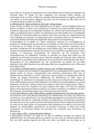 Ρλάτωνοσ «Ρρωταγόρασ»

και τη δύκη, με τισ οπούεσ το ξεχωριςτό για τον θεό πλϊςμα εύναι ςε θϋςη να κατακτόςει την
πολιτικό τϋχνη. Σα «δώρα του Δύα» εκφρϊζουν ϋνα ανώτερο ςτϊδιο εξϋλιξησ του
πολιτιςμού, κατϊ το οπούο ο ϊνθρωποσ ωριμϊζει ηθικοπνευματικϊ και παρϊγει πολιτιςμό,
του οπούου οι ςυντεταγμϋνεσ ορύζονται όχι μόνο από την ανϊγκη του ζῆ ν, αλλϊ από τη
ςυνειδητοπούηςη τησ αξύασ του εὖ ζῆ ν.
2. «Πότερον ὡσ αἱ τϋχναι νενϋμηνται, οὕ τω καὶ ταύτασ νεύμω;»
Ο Δύασ ςτϋλνει τα δώρα του ςτουσ ανθρώπουσ με τον Ερμό, ο οπούοσ προβληματύζεται αν
πρϋπει να δοθούν ςε όλουσ τουσ ανθρώπουσ. Η ερώτηςη του Ερμό φαντϊζει αφελόσ και
κωμικό και δημιουργεύ μια ατμόςφαιρα θυμηδύασ, που ωςτόςο ϋχει τη λειτουργικότητϊ τησ,
καθώσ: α) χαλαρώνει προσ το παρόν τον ακροατό και τον προετοιμϊζει για το ςυμπϋραςμα
του μύθου, β) η εναλλαγό ευθϋοσ και πλαγύου λόγου δύνει ζωντϊνια και παραςτατικότητα
ςτην αφόγηςη, γ) η ερώτηςη του Ερμό δημιουργεύ το αναγκαύο κλύμα για τη δικαύωςη τησ
επιτακτικόσ θεώκόσ απαύτηςησ και παρϊλληλα προοιωνύζεται την ϋκφανςό τησ.
Ο Πρωταγόρασ με τη φρϊςη «αἱ τϋχναι νενϋμηνται» φαύνεται ότι αντιλαμβϊνεται τη
ςημαςύα του καταμεριςμού τησ εργαςύασ για την πρόοδο του πολιτιςμού, για αυτό και θϋτει
το ερώτημα με τον Ερμό. Αν όμωσ ςτον καταμεριςμό τησ εργαςύασ ενταςςόταν και η
πολιτικό, οι ϊνθρωποι δεν θα αποδϋχονταν κοινϋσ ηθικϋσ αξύεσ, και ςυνεπώσ δεν θα όταν
δυνατόν να διαμορφωθούν πολιτικϋσ κοινωνύεσ που να ςτηρύζονται ςτη βϊςη κοινών αξιών.
Αντύθετα, οι κοινωνικού ανταγωνιςμού θα οξύνονταν και θα κατϋληγαν ςτην
αλληλοεξόντωςη των ανθρώπων. ΢υνεπώσ το ερώτημα του Ερμό εύναι καύριο για την
εμφϊνιςη τησ πολιτικόσ κοινωνύασ, γιατύ ο Δύασ δεν μοιρϊζει την πολιτικό τϋχνη, αλλϊ δύο
ηθικϋσ ιδιότητεσ αναγκαύεσ ςτουσ ανθρώπουσ για να οργανώςουν πολιτικό κοινωνύα. Έτςι ο
Πρωταγόρασ με την καθολικότητα και την αναγκαιότητα τησ αιδούσ και τησ δύκησ
προβαύνει ςτην ηθικό θεμελύωςη τησ πολιτικόσ, θϋςη που υπεραςπύζονται και ο Πλϊτωνασ
και ο Αριςτοτϋλησ.
3. «εἷ σ ἔ χων ἰ ατρικὴ ν πολλοῖ σ ἱ κανὸ σ ἰ διώταισ, καὶ οἱ ἄ λλοι δημιουργοὶ »
΢’ αυτό το ςημεύο γύνεται αναφορϊ ςτη χρηςιμότητα του καταμεριςμού ςτην εργαςύα. Όςον
αφορϊ, λοιπόν, τισ τϋχνεσ ο καταμεριςμόσ εύναι απολύτωσ απαραύτητοσ, διότι ϋτςι: α)
εξυπηρετούνται καλύτερα οι πολύτεσ, αφού ϋνασ τεχνύτησ μπορεύ να εξυπηρετόςει πολλούσ
πολύτεσ, β) υπϊρχει δυνατότητα εμβϊθυνςησ και εξειδύκευςησ ςε κϊθε τομϋα, με
αποτϋλεςμα την πρόοδο και την ευημερύα τησ κοινωνύασ και γ) η επιλογό του επαγγϋλματοσ
εύναι υπόθεςη προςωπικό του κϊθε ανθρώπου και ςυνδϋεται ςε μεγϊλο βαθμό με τισ ειδικϋσ
δεξιότητεσ, ικανότητεσ, ταλϋντα, κλύςεισ που μπορεύ να ϋχει. Έτςι οι δημιουργού (< δόμοσ +
ϋργον) εύναι αυτού που παρϊγουν ϋνα ϋργο ωφϋλιμο ςτον δόμο, ςτον λαό. ΢τα ομηρικϊ
χρόνια ςτουσ δημιουργούσ ανόκαν οι μϊντεισ, οι γιατρού, οι κόρυκεσ, οι οικοδόμοι κ.τ.λ. και ο
καταμεριςμόσ τησ εργαςύασ αφορϊ τουσ ἰ διώτασ και όχι τουσ πολύτασ.
4. «καὶ δύκην δὴ καὶ αἰ δ῵ …ὥςπερ ἄ λλων τεχν῵ν» Η καθολικότητα τησ πολιτικόσ αρετόσ
΢τον διϊλογο αυτό ο Δύασ θεωρεύ απαραύτητη την καθολικότητα των αξιών τησ αιδούσ και
τησ δύκησ για τουσ ανθρώπουσ, με την αιτιολόγηςη-επιχεύρημα ότι η κοινωνύα δεν μπορεύ να
ςυγκροτηθεύ πολιτικϊ, αν οι βαςικϋσ ιδιότητεσ που θεμελιώνουν την πολιτικό ςυγκρότηςη
δεν εύναι κοινϋσ ςε όλα τα μϋλη τησ. ΢την πολιτικό αρετό (την οπούα ο ϊνθρωποσ κατακτϊ με
την αιδώ και τη δύκη) πρϋπει να ςυμμετϋχουν όλοι ανεξαιρϋτωσ οι πολύτεσ, γιατύ μόνο ϋτςι
μπορούν να ςυγκροτηθούν οργανωμϋνεσ και βιώςιμεσ κοινωνύεσ. Η αιδώσ και η δύκη
λειτουργούν ωσ ςυνεκτικό δύναμη τησ κοινωνύασ και η απουςύα τουσ ςυνεπϊγεται τη
διϊλυςό τησ.
5. «καὶ νόμον γε θὲ σ …κτεύνειν ὡσ νόςον πόλεωσ.»
Ο Πρωταγόρασ τελειώνει τον μύθο με τον Δύα να επιβϊλλει αυςτηρϊ την ανϊγκη τησ
καθολικότητασ τησ πολιτικόσ αρετόσ και μϊλιςτα με την ποινό του θανϊτου δηλώνοντασ
ϋτςι την πολύ μεγϊλη ςημαςύα που δύνει ςτισ αξύεσ τησ αιδούσ και τησ δύκησ για τη

25

 