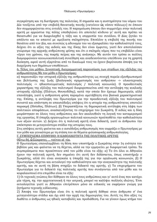 Ρλάτωνοσ «Ρρωταγόρασ»

ςυγκρότηςη και τη διατόρηςη τησ πολιτεύασ. Η ςημαςύα και η αυςτηρότητα του νόμου του
Δύα τονύζεται από την επιβολό θανατικόσ ποινόσ («κτεύνειν ὡσ νόςον πόλεωσ») ςε όποιον
δεν ςυμμορφώνεται ςτισ εντολϋσ του. Η παρομούωςη όποιου δεν ςυμμετϋχει ςτην πολιτικό
αρετό με αρρώςτια τησ πόλησ υποδηλώνει ότι αποτελεύ κύνδυνο γι’ αυτό και πρϋπει να
θανατωθεύ για να διαφυλαχθεύ η τϊξη και η ιςορροπύα του ςυνόλου. Ο Δύασ ζητϊει το
απόλυτο και το απαιτεύ με αμεύλικτη ςκληρότητα. Επιπλϋον η επιβολό τησ ποινόσ του
θανϊτου από τον Δύα, και ςυνεπώσ η αδυναμύα του να εξαςφαλύςει την καθολικότητϊ τουσ,
δεύχνει ότι οι αξύεσ τησ αιδούσ και τησ δύκησ δεν εύναι ϋμφυτεσ, γιατύ δεν αποτελούςαν
γνώριςμα τησ αρχικόσ ανθρώπινησ φύςησ και ότι ο ςκληρόσ νόμοσ που τισ επιβϊλλει εύναι
«ϋργο του χρόνου, τησ πικρόσ πεύρασ και τησ ανϊγκησ». Με αυτόν τον τρόπο οι πολύτεσ
διαμορφώνουν κοινωνικοπολιτικό ςυνεύδηςη και αναδεικνύονται υπεύθυνοι για τη χρηςτό
διούκηςη, αφού αυτό εξαρτϊται από το δικαύωμϊ τουσ να ϋχουν βαρύνουςα ϊποψη για τη
διαχεύριςη των δημόςιων υποθϋςεων.
6. Σϋλοσ του μύθου. ΢υνοπτικό, διαγραμματικό παρουςύαςη των ςταδύων τησ εξϋλιξησ τησ
ανθρωπότητασ Με τον μύθο ο Πρωταγόρασ:
α) παρουςιϊζει την ιςτορικό εξϋλιξη τησ ανθρωπότητασ ωσ ςυνεχό πορεύα εξανθρωπιςμού
και βελτύωςησ τησ ζωόσ (βιολογικόσ ςχηματιςμόσ του ανθρώπου -> υλικοτεχνικόσ
πολιτιςμόσ -> ηθικοπνευματικόσ πολιτιςμόσ / πολιτικό κοινωνύα). Ο προοδευτικόσ
χαρακτόρασ τησ εξϋλιξησ του πολιτιςμού διαφοροποιεύται από την αντύληψη τησ κυκλικόσ
ιςτορικόσ εξϋλιξησ (Πλϊτων, Θουκυδύδησ), κατϊ την οπούα δεν ϋχουμε δημιουργύα, αλλϊ
επανϊληψη, γιατύ η ανθρώπινη φύςη παραμϋνει αμετϊβλητη ςτα βαςικϊ χαρακτηριςτικϊ
τησ. Επύςησ, η αντύληψη του Πρωταγόρα για την προοδευτικό εξϋλιξη του πολιτιςμού
ςυνιςτϊ και απϊντηςη ςε απαιςιόδοξεσ απόψεισ ότι η ιςτορύα τησ ανθρωπότητασ αποτελεύ
παρακμό (Ηςύοδοσ, Πλϊτων). β) Τπεραςπύζεται τη δημοκρατικό αντύληψη ςτη λόψη των
πολιτικών αποφϊςεων, αναςκευϊζοντασ το επιχεύρημα του ΢ωκρϊτη. Η αιδώσ και η δύκη
μοιρϊςτηκαν ςε όλουσ τουσ ανθρώπουσ και δεν ακολουθούν τη λογικό του καταμεριςμού
τησ εργαςύασ. Η ύπαρξη οργανωμϋνων πολιτικϊ κοινωνιών προώποθϋτει την καθολικότητα
των αξιών αυτών. γ) Δεύχνει ότι η πολιτικό αρετό εύναι διδακτό, γιατύ οι ϊνθρωποι την
απϋκτηςαν ςε μεταγενϋςτερο ςτϊδιο τησ ιςτορύασ τουσ.
΢τισ απόψεισ αυτϋσ φαύνεται και ο αιςιόδοξοσ ανθρωπιςμόσ που εκφρϊζει ο Πρωταγόρασ με
τον μύθο και γενικότερα με τη ςτϊςη του ςε θϋματα φιλοςοφικόσ ανθρωπολογύασ.
Γ. ΢ΤΜΠΕΡΑ΢ΜΑ-ΕΠΙΜΤΘΙΟ: Η ΚΑΘΟΛΙΚΟΣΗΣΑ ΣΗ΢ ΠΟΛΙΣΙΚΗ΢ ΑΡΕΣΗ΢
Οὕ τω δό, ὦ ΢ώκρατεσ, … τούτου αἰ τύα.
Ο Πρωταγόρασ επαναλαμβϊνει τη θϋςη που υποςτόριξε ο ΢ωκρϊτησ ςτην 1η ενότητα του
βιβλύου μασ και φαύνεται να τη δϋχεται, αλλϊ να την ερμηνεύει με διαφορετικό τρόπο. Σα
ςυμπερϊςματα που προκύπτουν από τον μύθο εύναι τα εξόσ: α) Σο ότι όλοι οι Αθηναύοι
ϋχουν την πολιτικό αρετό, δεν ςημαύνει ότι αυτό δεν διδϊςκεται, όπωσ υποςτόριξε ο
΢ωκρϊτησ, αλλϊ ότι εύναι αναγκαύα η ύπαρξό τησ για την οργϊνωςη κοινωνιών, β) Ο
Πρωταγόρασ δϋχεται και αιτιολογεύ την καθολικότητα και την αναγκαιότητα τησ πολιτικόσ
αρετόσ, και ςε αυτό τη βϊςη ςτηρύζει το διδακτό τησ αρετόσ. γ) Σα επιχειρόματα του
Πρωταγόρα για το διδακτό τησ πολιτικόσ αρετόσ που ςυνϊγονται από τον μύθο και τα
κεφαλαιοποιεύ ςτο επιμύθιο εύναι τα εξόσ:
1) Οι τεχνικϋσ γνώςεισ δεν δόθηκαν ςε όλουσ τουσ ανθρώπουσ και γι' αυτό ϋνασ που κατϋχει
μύα τϋχνη, πχ. την αρχιτεκτονικό ό την ιατρικό, μπορεύ να καλύψει πολλούσ ιδιώτεσ. Έτςι
αιτιολογεύται γιατύ οι Αθηναύοι επιτρϋπουν μόνο ςε ειδικούσ να εκφϋρουν γνώμη για
ζητόματα τεχνικόσ ειδύκευςησ.
2) Άποψη του Πρωταγόρα εύναι ότι η πολιτικό αρετό δόθηκε ςτον ϊνθρωπο ς’ ϋνα
μεταγενϋςτερο ςτϊδιο και όχι από την αρχό τησ δημιουργύασ του. Αυτϋσ τισ δύο αξύεσ τισ
διαθϋτει ο ϊνθρωποσ ωσ ηθικϋσ καταβολϋσ και προδιϊθεςη. Για να γύνουν όμωσ κτόμα του

26

 