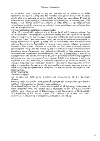 Ρλάτωνοσ «Ρρωταγόρασ»

και να φτϊςει ςτην πλόρη κατϊκτηςη τησ πολιτικόσ αρετόσ πρϋπει να καταβϊλει
προςπϊθεια και αγώνα. Ο ϊνθρωποσ δεν γεννιϋται, αλλϊ γύνεται κϊτοχοσ τησ πολιτικόσ
αρετόσ μϋςα από μαθητεύα ςε αυτόν, δηλαδό με διδαχό και προςπϊθεια. ΢’ αυτό θα
ςυντελϋςουν οι φορεύσ αγωγόσ αλλϊ και οι νόμοι με τισ ποινϋσ και τισ κυρώςεισ τουσ («἖πὶ
πϊντασ,»… «καὶ πϊντεσ μετεχόντων»… κτεύνειν ὡσ νόςον πόλεωσ.»). Σην ϊποψη αυτό θα
επιχειρόςει να αποδεύξει ςτισ επόμενεσ ενότητεσ, για να καταλόξει ςτο ςυμπϋραςμα ότι η
πολιτικό αρετό διδϊςκεται.
Η ϋννοια τησ πολιτικόσ αρετόσ και οι επιμϋρουσ αξύεσ
- «ὅ ταν δὲ εἰ σ ςυμβουλὴ ν πολιτικῆ σ ἀ ρετῆ σ ἴ ωςιν, ἣ ν δεῖ διὰ δικαιοςύνησ πᾶ ςαν ἰ ϋναι
καὶ ςωφροςύνησ» ΢το περιεχόμενο τησ πολιτικόσ αρετόσ, πϋρα από την αἰ δ῵ και τη δύκην,
ο Πρωταγόρασ εντϊςςει και τη ςωφροςύνη και την ευςϋβεια (η τελευταύα θα αναφερθεύ
ςτισ ενότητεσ 5 και 7) και προοικονομεύ τη ςχετικό ςωκρατικό αναζότηςη των μερών τησ
αρετόσ προκειμϋνου να οριςτεύ η αρετό, που θα ακολουθόςει ςτον διϊλογο.΢ύγκριςη
απόψεων Πρωταγόρα και Αριςτοτϋλη για τα αύτια γϋνεςησ και τουσ ςτόχουσ τησ πολιτικόσ
κοινωνύασ α. Πρωταγόρασ: ςύμφωνα με την ϊποψη του Πρωταγόρα η πολιτικό κοινότητα
δημιουργόθηκε «νόμῳ», από την ανϊγκη δηλαδό των ανθρώπων να προςτατευτούν από τα
ϊγρια θηρύα και να εξαςφαλύςουν την επιβύωςό τουσ. ΢κοπόσ τησ όταν η ικανοπούηςη των
βιολογικών τουσ αναγκών και η διαςφϊλιςη τησ ζωόσ τουσ. β. Αριςτοτϋλησ: ο Αριςτοτϋλησ
διαφοροποιεύται από τον Πρωταγόρα και θεωρεύ ότι η πολιτικό κοινότητα δημιουργόθηκε
από φυςικό αναγκαιότητα («φύςει»), όταν ϋμφυτη δηλαδό ςτον ϊνθρωπο η ανϊγκη να
ςυμβιώνει με ϊλλουσ ανθρώπουσ ςε κοινωνύεσ οργανωμϋνεσ με πολύτευμα, θεςμούσ και
νόμουσ (ο ϊνθρωποσ εύναι «φύςει ζῶον πολιτικόν»). ΢κοπόσ τησ δημιουργύασ τησ δεν όταν
απλώσ η ικανοπούηςη βιοτικών αναγκών και η επιβύωςη, αλλϊ ϋνασ ανώτεροσ ςτόχοσ, το
«εὖ ζῆ ν», δηλαδό η ηθικό τελεύωςη, η ευδαιμονύα των πολιτών, η οπούα επιτυγχϊνεται μϋςω
τησ αυτϊρκειασ.
ΑΙ΢ΘΗΣΙΚΑ ΢ΦΟΛΙΑ
Πολυςύνδετο ςχόμα:
«καὶ οἰ κόςεισ καὶ ἐ ςθῆ τασ καὶ ὏ ποδϋςεισ καὶ ςτρωμνὰ σ καὶ τὰ σ ἐ κ γῆ σ τροφὰ σ
ηὕ ρετο»
Αντύθεςη: «πρὸ σ μὲ ν τροφὴ ν ἱ κανὴ βοηθὸ σ ἦ ν, πρὸ σ δὲ τὸ ν τ῵ν θηρύων πόλεμον ἐ νδεὴ σ»
Εναλλαγό ευθϋοσ και πλαγύου λόγου/ ςχόμα αποςτροφόσ:
«἖ρωτᾷ οὖ ν ἗ρμῆ σ Δύα τύνα οὖ ν τρόπον δούη δύκην καὶ αἰ δ῵ ἀ νθρώποισ˙ «Πότερον ὡσ αἱ
τϋχναι νενϋμηνται, οὕ τω καὶ ταύτασ νεύμω; Νενϋμηνται δὲ ὧδε˙ εἷ σ ἔ χων ἰ ατρικὴ ν
πολλοῖ σ ἱ κανὸ σ ἰ διώταισ, καὶ οἱ ἄλλοι δημιουργού˙ καὶ δύκην δὴ καὶ αἰ δ῵ οὕ τω θ῵ ἐ ν
τοῖ σ ἀ νθρώποισ, ἢ ἐ πὶ πϊντασ νεύμω;» «἖πὶ πϊντασ,» ἔ φη ὁ Ζεύσ, «καὶ πϊντεσ
μετεχόντων˙…» Επανϊληψη: 6 φορϋσ επαναλαμβϊνεται η λϋξη «πό λισ»

27

 
