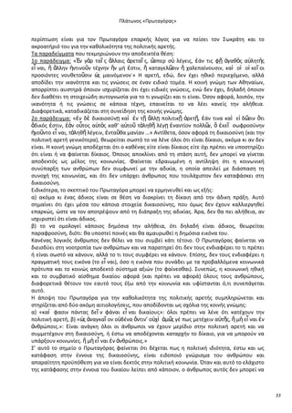 Ρλάτωνοσ «Ρρωταγόρασ»

περίπτωςθ είναι για τον Ρρωταγόρα επαρκισ λόγοσ για να πείςει τον Σωκράτθ και το
ακροατιριό του για τθν κακολικότθτα τθσ πολιτικισ αρετισ.
Τα παραδείγματα που τεκμθριϊνουν τθν αποδεικτζα κζςθ:
1ο παράδειγμα: «἖ν γὰρ ταῖ σ ἄλλαισ ἀρεταῖ σ, ὥ
ςπερ ςὺ λζγεισ, ἐάν τισ φῇ ἀγακὸσ α὎λθτὴσ
εἶ ναι, ἢ ἄλλθν ἡντινοῦν τζχνθν ἣν μι ἐςτιν, ἢ καταγελ῵ ἢ χαλεπαίνουςιν, καὶ οἱ οἰ κεῖ οι
ςιν
προςιόντεσ νουκετοῦςιν ὡ μαινόμενον˙» Θ αρετι, εδϊ, δεν ζχει θκικό περιεχόμενο, αλλά
σ
αποδίδει τθν ικανότθτα και τισ γνϊςεισ ςε ζναν ειδικό τομζα. Θ κοινι γνϊμθ των Ακθναίων,
απορρίπτει αυςτθρά όποιον ιςχυρίηεται ότι ζχει ειδικζσ γνϊςεισ, ενϊ δεν ζχει, δθλαδι όποιον
δεν διακζτει τθ ςτοιχειϊδθ αυτογνωςία για το τι γνωρίηει και τι είναι. Πςον αφορά, λοιπόν, τθν
ικανότθτα ι τισ γνϊςεισ ςε κάποια τζχνθ, επαινείται το να λζει κανείσ τθν αλικεια.
Διαφορετικά, καταδικάηεται ςτθ ςυνείδθςθ τθσ κοινισ γνϊμθσ.
2ο παράδειγμα: «ἐν δὲ δικαιοςφνῃ καὶ ἐν τῇ ἄλλῃ πολιτικῇ ἀρετῇ, ἐάν τινα καὶ εἰ δ῵ ὅτι
ςιν
ἄδικόσ ἐςτιν, ἐὰν οὗτοσ α὎τὸσ κακ’ α὏τοῦ τἀλθκῆ λζγῃ ἐναντίον πολλ῵ ὃ ἐκεῖ ςωφροςφνθν
ν,
ἡγοῦντο εἶ ναι, τἀλθκῆ λζγειν, ἐνταῦκα μανίαν …» Αντίκετα, όςον αφορά τθ δικαιοςφνθ (και τθν
πολιτικι αρετι γενικότερα), κεωρείται ςωςτό το να λζνε όλοι ότι είναι δίκαιοι, ακόμα κι αν δεν
είναι. Θ κοινι γνϊμθ αποδζχεται ότι ο κακζνασ είτε είναι δίκαιοσ είτε όχι πρζπει να υποςτθρίηει
ότι είναι ι να φαίνεται δίκαιοσ. Πποιοσ αποκλίνει από τθ ςτάςθ αυτι, δεν μπορεί να γίνεται
αποδεκτόσ ωσ μζλοσ τθσ κοινωνίασ. Φαίνεται εδραιωμζνθ θ αντίλθψθ ότι θ κοινωνικι
ςυνφπαρξθ των ανκρϊπων δεν ςυμφωνεί με τθν αδικία, θ οποία απειλεί με διάςπαςθ τθ
ςυνοχι τθσ κοινωνίασ, και ότι δεν υπάρχει άνκρωποσ που τουλάχιςτον δεν καταφάςκει ςτθ
δικαιοςφνθ.
Ειδικότερα, το ςκεπτικό του Ρρωταγόρα μπορεί να ερμθνευκεί και ωσ εξισ:
α) ακόμα κι ζνασ άδικοσ είναι ςε κζςθ να διακρίνει τθ δίκαιθ από τθν άδικθ πράξθ. Αυτό
ςθμαίνει ότι ζχει μζςα του κάποια ςτοιχεία δικαιοςφνθσ, που όμωσ δεν ζχουν καλλιεργθκεί
επαρκϊσ, ϊςτε να τον αποτρζψουν από τθ διάπραξθ τθσ αδικίασ. Άρα, δεν κα πει αλικεια, αν
ιςχυριςτεί ότι είναι άδικοσ.
β) το να ομολογεί κάποιοσ δθμόςια τθν αλικεια, ότι δθλαδι είναι άδικοσ, κεωρείται
παραφροςφνθ, διότι: κα υποςτεί ποινζσ και κα αμαυρωκεί θ δθμόςια εικόνα του.
Κανζνασ λογικόσ άνκρωποσ δεν κζλει να του ςυμβεί κάτι τζτοιο. Ο Ρρωταγόρασ φαίνεται να
διειςδφει ςτθ νοοτροπία των ανκρϊπων και να παρατθρεί ότι δεν τουσ ενδιαφζρει το τι πρζπει
ι είναι ςωςτό να κάνουν, αλλά το τι τουσ ςυμφζρει να κάνουν. Επίςθσ, δεν τουσ ενδιαφζρει θ
πραγματικι τουσ εικόνα (το εἶ ναι), όςο θ εικόνα που ςυνάδει με τα προβαλλόμενα κοινωνικά
πρότυπα και το κοινϊσ αποδεκτό ςφςτθμα αξιϊν (το φαίνεςκαι). Συνεπϊσ, θ κοινωνικι θκικι
και το ςυμβατικό αίςκθμα δικαίου αφορά (και πρζπει να αφορά) όλουσ τουσ ανκρϊπουσ,
διαφορετικά κζτουν τον εαυτό τουσ ζξω από τθν κοινωνία και υφίςτανται ό,τι ςυνεπάγεται
αυτό.
Θ άποψθ του Ρρωταγόρα για τθν κακολικότθτα τθσ πολιτικισ αρετισ ςυμπλθρϊνεται και
ςτθρίηεται από δφο ακόμθ αιτιολογιςεισ, που αποδίδονται ωσ ςχόλια τθσ κοινισ γνϊμθσ:
α) «καί φαςιν πάντασ δεῖ ν φάναι εἶ ναι δικαίουσ»: όλοι πρζπει να λζνε ότι κατζχουν τθν
πολιτικι αρετι, β) «ὡ ἀναγκαῖ ον ο὎δζνα ὅντιν’ ο὎χὶ ἁμ῵ γζ πωσ μετζχειν α὎τῆσ, ἢ μὴ εἶ ναι ἐν
σ
σ
ἀνκρϊποισ.»: Είναι ανάγκθ όλοι οι άνκρωποι να ζχουν μερίδιο ςτθν πολιτικι αρετι και να
ςυμμετζχουν ςτθ δικαιοςφνθ, ι ζςτω να αποδζχονται καταρχιν το δίκαιο, για να μποροφν να
υπάρξουν κοινωνίεσ. ἢ μὴ εἶ ναι ἐν ἀνκρϊποισ.»
Σ’ αυτό το ςθμείο ο Ρρωταγόρασ φαίνεται ότι δζχεται πωσ θ πολιτικι ιδιότθτα, ζςτω και ωσ
κατάφαςθ ςτθν ζννοια τθσ δικαιοςφνθσ, είναι ειδοποιό γνϊριςμα του ανκρϊπου και
απαραίτθτθ προχπόκεςθ για να είναι δεκτόσ ςτθν πολιτικι κοινωνία. Πταν και αυτό το ελάχιςτο
τθσ κατάφαςθσ ςτθν ζννοια του δικαίου λείπει από κάποιον, ο άνκρωποσ αυτόσ δεν μπορεί να

33

 