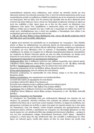 Ρλάτωνοσ «Ρρωταγόρασ»

ςυγκαταλζγεται ανάμεςα ςτουσ ανκρϊπουσ, γιατί υςτερεί και αποτελεί απειλι για τουσ
ιδρυτικοφσ ςκοποφσ τθσ πολιτικισ κοινωνίασ. Ζτςι, ς’ αυτι τθν ενότθτα προτείνεται αυτόσ να μθ
ςυγκαταλζγεται μεταξφ των ανκρϊπων, δθλαδι να εξορίηεται και να του ςτεροφνται τα πολιτικά
του δικαιϊματα. Από τθν άλλθ, ςτθν 4θ ενότθτα είχε προτακεί από τον Δία θ κανατικι ποινι
(«κτείνειν ὡ νόςον πόλεωσ»). Μςωσ θ ποινι του Ρρωταγόρα να φαίνεται θπιότερθ ςε ςχζςθ με
σ
αυτι που επιβάλλει ο Δίασ˙ ζχουν όμωσ και οι δφο τον ίδιο ςκοπό: να οδθγιςουν τουσ
ανκρϊπουσ ςτθν αρετι. Ζτςι, προβάλλεται ο παιδευτικόσ ρόλοσ των νόμων. Αν, βζβαια,
λάβουμε υπόψθ μασ τθ ςθμαςία που ζχει θ πόλθ και θ ςυμμετοχι του πολίτθ ςτα κοινά τθν
εποχι αυτι, καταλαβαίνουμε πωσ θ ποινι που αναφζρει ο Ρρωταγόρασ είναι ιςάξια ι και
αυςτθρότερθ από αυτι που προτείνεται από τον Δία.
3. «Ὅ μὲν οὖν πάντ’ ἄνδρα εἰ κότωσ ἀποδζχονται περὶ ταφτθσ τῆσ ἀρετῆσ ςφμβουλον διὰ τὸ
τι
ἡγεῖ ςκαι παντὶ μετεῖ ναι α὎τῆσ, ταῦτα λζγω˙»
Θ φράςθ αυτι αποτελεί τθν κατακλείδα και το ςυμπζραςμα του «τεκμθρίου». Εδϊ, δθλαδι,
κλείνει το κζμα τθσ κακολικότθτασ τθσ πολιτικισ αρετισ και διατυπϊνεται το ςυμπζραςμα.
Αυτό καταδεικνφεται και από τισ λζξεισ οὖν και ταῦτα λζγω. Επιπλζον, ςυνδζεται με όςα είχε πει
ο Σωκράτθσ για τουσ Ακθναίουσ ςτθν 1θ ενότθτα. Ο Ρρωταγόρασ, δθλαδι, από τθ μια
επιβεβαίωςε τθν άποψθ του Σωκράτθ ότι οι Ακθναίοι δικαιολογθμζνα δζχονται οποιονδιποτε
για ςφμβουλο ςε κζματα πολιτικισ αρετισ και από τθν άλλθ αιτιολόγθςε τθν άποψθ αυτι
λζγοντασ ότι αυτό γίνεται, επειδι πιςτεφουν ότι όλοι ζχουν μερίδιο ςτθν πολιτικι αρετι.
Διαγραμματικι παρουςίαςθ του πρωταγορικοφ ςυλλογιςμοφ
Αποδεικτζα κζςθ: όλοι οι άνκρωποι πιςτεφουν πωσ κακζνασ ςυμμετζχει ςτθν πολιτικι αρετι.
(«ἡγοῦνται πάντεσ ἄνκρωποι πάντα ἄνδρα μετζχειν δικαιοςφνθσ τε καὶ τῆσ ἄλλθσ πολιτικῆσ
ἀρετῆσ»). Ραραδείγματα: α) Στισ τζχνεσ: ζςτω ότι κάποιοσ δεν είναι καλόσ αυλθτισ.
Κεωρείται μυαλωμζνοσ, αν πει τθν αλικεια˙ αλλιϊσ, κεωρείται τρελόσ.
β) Στθν αρετι-δικαιοςφνθ: ζςτω ότι κάποιοσ δεν είναι δίκαιοσ.
Κεωρείται μυαλωμζνοσ, αν προςποιθκεί ότι είναι δίκαιοσ, ακόμα κι αν δεν είναι˙ αλλιϊσ,
κεωρείται τρελόσ.
Φράςεισ-αιτιολογιςεισ, που τεκμθριϊνουν τθν αποδεικτζα κζςθ:
α) επειδι όλοι πρζπει να ιςχυρίηονται ότι είναι δίκαιοι
(«καί φαςιν πάντασ δεῖ ν φάναι εἶ ναι δικαίουσ»)
β) επειδι είναι αναγκαίο να ζχει ο κακζνασ μερίδιο ςτθν πολιτικι αρετι
(«ὡ ἀναγκαῖ ον ο὎δζνα ὅντιν’ ο὎χὶ ἁμ῵ γζ πωσ μετζχειν α὎τῆσ»)
σ
σ
Συμπζραςμα: όλοι οι άνκρωποι πιςτεφουν πωσ κακζνασ ςυμμετζχει ςτθν πολιτικι αρετι.
(«ἡγοῦνται πάντεσ ἄνκρωποι πάντα ἄνδρα μετζχειν δικαιοςφνθσ τε καὶ τῆσ ἄλλθσ πολιτικῆσ
ἀρετῆσ»).
Κριτικι του «τεκμθρίου» του Ρρωταγόρα
Το «τεκμιριον» του Ρρωταγόρα είναι μια υποδειγματικι εφαρμογι των τεχνικϊν και των
κανόνων τθσ ρθτορικισ. Αποτελεί επίκλθςθ ςτθν εμπειρία και μάλιςτα εμπειρία κοινι και
αποδεκτι από όλουσ και γι’ αυτό είναι τυπικό τεκμιριο. Επιπλζον, το ςχιμα τθσ αντίκεςθσ, που
χρθςιμοποιεί ο ριτορασ για να δείξει τι ιςχφει ςτον χϊρο τθσ τεχνικισ γνϊςθσ και τι ςτον χϊρο
τθσ δικαιοςφνθσ, είναι ζνα κλαςικό, τυπικό ςτοιχείο ρθτορικισ που χρθςιμοποιείται ςτουσ
ρθτορικοφσ λόγουσ. Ωςτόςο, θ αξιολόγθςθ του τεκμθρίου του Ρρωταγόρα φανερϊνει τα εξισ
τρωτά ςθμεία του: α) θ αποδεικτζα κζςθ ζχει αποφαντικι διατφπωςθ («ἡγοῦνται … μετζχειν»),
ενϊ ςτισ δφο αιτιολογιςεισ υπάρχει δεοντολογικι διατφπωςθ («δεῖ ν φάναι - ἀναγκαῖ ον
μετζχειν»), θ οποία όμωσ δεν ζχει αποδεικτικι ιςχφ. Δεν ευςτακεί ο ςυλλογιςμόσ ότι «όλοι
ζχουν τθν πολιτικι αρετι, επειδι όλοι πρζπει να λζνε ότι είναι δίκαιοι και επειδι είναι

34

 