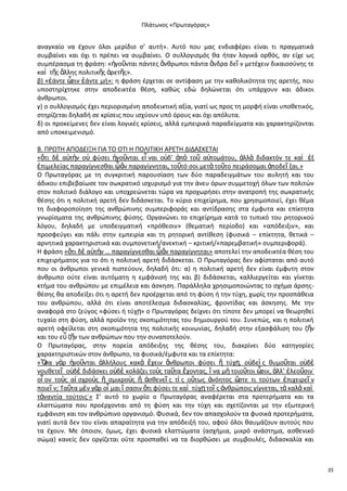 Ρλάτωνοσ «Ρρωταγόρασ»

αναγκαίο να ζχουν όλοι μερίδιο ς’ αυτι». Αυτό που μασ ενδιαφζρει είναι τι πραγματικά
ςυμβαίνει και όχι τι πρζπει να ςυμβαίνει. Ο ςυλλογιςμόσ κα ιταν λογικά ορκόσ, αν είχε ωσ
ςυμπζραςμα τθ φράςθ: «ἡγοῦνται πάντεσ ἄνκρωποι πάντα ἄνδρα δεῖ ν μετζχειν δικαιοςφνθσ τε
καὶ τῆσ ἄλλθσ πολιτικῆσ ἀρετῆσ».
β) «ἐάντε ὦ ἐάντε μι»: θ φράςθ ζρχεται ςε αντίφαςθ με τθν κακολικότθτα τθσ αρετισ, που
ςιν
υποςτθρίχτθκε ςτθν αποδεικτζα κζςθ, κακϊσ εδϊ δθλϊνεται ότι υπάρχουν και άδικοι
άνκρωποι.
γ) ο ςυλλογιςμόσ ζχει περιοριςμζνθ αποδεικτικι αξία, γιατί ωσ προσ τθ μορφι είναι υποκετικόσ,
ςτθρίηεται δθλαδι ςε κρίςεισ που ιςχφουν υπό όρουσ και όχι απόλυτα.
δ) οι προκείμενεσ δεν είναι λογικζσ κρίςεισ, αλλά εμπειρικά παραδείγματα και χαρακτθρίηονται
από υποκειμενιςμό.
Β. Ρ΢ΩΤΘ ΑΡΟΔΕΛΞΘ ΓΛΑ ΤΟ ΟΤΛ Θ ΡΟΛΛΤΛΚΘ Α΢ΕΤΘ ΔΛΔΑΣΚΕΤΑΛ
«ὅτι δὲ α὎τὴν ο὎ φφςει ἡγοῦνται εἶ ναι ο὎δ’ ἀπὸ τοῦ α὎τομάτου, ἀλλὰ διδακτόν τε καὶ ἐξ
ἐπιμελείασ παραγίγνεςκαι ᾧἂν παραγίγνθται, τοῦτό ςοι μετὰ τοῦτο πειράςομαι ἀποδεῖ ξαι.»
Ο Ρρωταγόρασ με τθ ςυγκριτικι παρουςίαςθ των δφο παραδειγμάτων του αυλθτι και του
άδικου επιβεβαίωςε τον ςωκρατικό ιςχυριςμό για τθν άνευ όρων ςυμμετοχι όλων των πολιτϊν
ςτον πολιτικό διάλογο και υποχρεϊνεται τϊρα να προχωριςει ςτθν ανατροπι τθσ ςωκρατικισ
κζςθσ ότι θ πολιτικι αρετι δεν διδάςκεται. Το κφριο επιχείρθμα, που χρθςιμοποιεί, ζχει κζμα
τθ διαφοροποίθςθ τθσ ανκρϊπινθσ ςυμπεριφοράσ και αντίδραςθσ ςτα ζμφυτα και επίκτθτα
γνωρίςματα τθσ ανκρϊπινθσ φφςθσ. Οργανϊνει το επιχείρθμα κατά το τυπικό του ρθτορικοφ
λόγου, δθλαδι με υποδειγματικι «πρόκεςιν» (κεματικι περίοδο) και «απόδειξιν», και
προςφεφγει και πάλι ςτθν εμπειρία και τθ ρθτορικι αντίκεςθ (φυςικά – επίκτθτα, κετικά –
αρνθτικά χαρακτθριςτικά και ςυμπονετικι/ανεκτικι – κριτικι/«παρεμβατικι» ςυμπεριφορά).
Θ φράςθ «ὅτι δὲ α὎τὴν … παραγίγνεςκαι ᾧἂν παραγίγνθται» αποτελεί τθν αποδεικτζα κζςθ του
επιχειριματοσ για το ότι θ πολιτικι αρετι διδάςκεται. Ο Ρρωταγόρασ δεν αφίςταται από αυτό
που οι άνκρωποι γενικά πιςτεφουν, δθλαδι ότι: α) θ πολιτικι αρετι δεν είναι ζμφυτθ ςτον
άνκρωπο οφτε είναι αυτόματθ θ εμφάνιςι τθσ και β) διδάςκεται, καλλιεργείται και γίνεται
κτιμα του ανκρϊπου με επιμζλεια και άςκθςθ. Ραράλλθλα χρθςιμοποιϊντασ το ςχιμα άρςθσκζςθσ κα αποδείξει ότι θ αρετι δεν προζρχεται από τθ φφςθ ι τθν τφχθ, χωρίσ τθν προςπάκεια
του ανκρϊπου, αλλά ότι είναι αποτζλεςμα διδαςκαλίασ, φροντίδασ και άςκθςθσ. Με τθν
αναφορά ςτο ηεφγοσ «φφςει ι τφχῃ» ο Ρρωταγόρασ δείχνει ότι τίποτε δεν μπορεί να κεωρθκεί
τυχαίο ςτθ φφςθ, αλλά προϊόν τθσ ςκοπιμότθτασ του δθμιουργοφ του. Συνεπϊσ, και θ πολιτικι
αρετι οφείλεται ςτθ ςκοπιμότθτα τθσ πολιτικισ κοινωνίασ, δθλαδι ςτθν εξαςφάλιςθ του ηῆν
και του εὖ ηῆν των ανκρϊπων που τθν ςυναποτελοφν.
Ο Ρρωταγόρασ, ςτθν πορεία απόδειξθσ τθσ κζςθσ του, διακρίνει δφο κατθγορίεσ
χαρακτθριςτικϊν ςτον άνκρωπο, τα φυςικά/ζμφυτα και τα επίκτθτα:
«Ὅ γὰρ ἡγοῦνται ἀλλιλουσ κακὰ ἔχειν ἄνκρωποι φφςει ἢ τφχῃ, ο὎δεὶ σ κυμοῦται ο὎δὲ
ςα
νουκετεῖ ο὎δὲ διδάςκει ο὎δὲ κολάηει τοὺσ ταῦτα ἔχοντασ, ἵ να μὴ τοιοῦτοι ὦ
ςιν, ἀλλ’ ἐλεοῦςιν˙
οἷ ον τοὺσ αἰ ςχροὺσ ἢ ςμικροὺσ ἢ ἀςκενεῖ σ τί σ οὕτωσ ἀνόθτοσ ὥ
ςτε τι τοφτων ἐπιχειρεῖ ν
ποιεῖ ν; Ταῦτα μὲν γὰρ οἶ μαι ἴ ςαςιν ὅτι φφςει τε καὶ τφχῃ τοῖ σ ἀνκρϊποισ γίγνεται, τὰ καλὰ καὶ
τἀναντία τοφτοισ˙» Σ’ αυτό το χωρίο ο Ρρωταγόρασ αναφζρεται ςτα προτεριματα και τα
ελαττϊματα που προζρχονται από τθ φφςθ και τθν τφχθ και ςχετίηονται με τθν εξωτερικι
εμφάνιςθ και τον ανκρϊπινο οργανιςμό. Φυςικά, δεν τον απαςχολοφν τα φυςικά προτεριματα,
γιατί αυτά δεν του είναι απαραίτθτα για τθν απόδειξι του, αφοφ όλοι καυμάηουν αυτοφσ που
τα ζχουν. Με όποιον, όμωσ, ζχει φυςικά ελαττϊματα (αςχιμια, μικρό ανάςτθμα, αςκενικό
ςϊμα) κανείσ δεν οργίηεται οφτε προςπακεί να τα διορκϊςει με ςυμβουλζσ, διδαςκαλία και

35

 