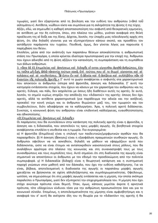 Ρλάτωνοσ «Ρρωταγόρασ»

τιμωρίεσ, γιατί δεν εξαρτϊνται από τθ βοφλθςθ και τθν ευκφνθ του ανκρϊπου («ἀπό τοῦ
α὎τομάτου»). Αντίκετα, νιϊκουν οίκτο και ςυμπόνια για τθ ςκλθρότθτα τθσ φφςθσ ι τθσ τφχθσ.
Αξίηει, εδϊ, να ςθμειωκεί θ κακαρι αποςταςιοποίθςθ του ςοφιςτι από κεοκρατικζσ ερμθνείεσ,
ςε αντίκεςθ με τθν 4θ ενότθτα, όπου, ςτο πλαίςιο του μφκου, γινόταν αναφορά ςτθ κεϊκι
προζλευςθ τθσ αἰ δοῦσ και τθσ δίκθσ. Δζχεται, λοιπόν, τθν φπαρξθ μιασ τελεολογικισ αρχισ ςτθ
φφςθ, ότι όλα δθλαδι γίνονται για να εξυπθρετιςουν κάποιο ςκοπό, και προςκζτει τον
αςτάκμθτο παράγοντα του τυχαίου. Ρουκενά, όμωσ, δεν γίνεται λόγοσ για παρουςία ι
παρζμβαςθ του κείου.
Επιπλζον, μζςα από τθν ανάπτυξθ των παραπάνω κζςεων αποκαλφπτεται θ ανκρωπιςτικι
ςτάςθ του Ρρωταγόρα, θ οποία κρίνεται ιδιαίτερα πρωτοποριακι για τθν εποχι τθσ. Άνκρωποι
που ζχουν αδικθκεί από τθ φφςθ αξίηουν τθν κατανόθςθ, τθ ςυμπαράςταςθ και τθ ςυμπάκεια
των άλλων ανκρϊπων.
3. «ὅςα δὲ ἐξ ἐπιμελείασ καὶ ἀςκιςεωσ καὶ διδαχῆσ οἴ ονται γίγνεςκαι ἀγακὰ ἀνκρϊποισ, ἐάν
τισ ταῦτα μὴ ἔχῃ, ἀλλὰ τἀναντία τοφτων κακά, ἐπὶ τοφτοισ που οἵ τε κυμοὶ γίγνονται καὶ αἱ
κολάςεισ καὶ αἱ νουκετιςεισ. Ὧ ἐςτιν ἓν καὶ ἡ ἀδικία καὶ ἡ ἀςζβεια καὶ ςυλλιβδθν πᾶν τὸ
ν
ἐναντίον τῆσ πολιτικῆσ ἀρετῆσ.» Σ’ αυτό το χωρίο αναφζρεται ο ςοφιςτισ ςτα χαρακτθριςτικά
που αποκτοφν οι άνκρωποι φςτερα από φροντίδα, άςκθςθ και διδαςκαλία. Σ’ αυτι τθν
κατθγορία εντάςςονται ςτοιχεία, που ζχουν να κάνουν με τον χαρακτιρα του ανκρϊπου και τισ
αρετζσ. Εφλογα, και πάλι, δεν αςχολείται με όςουσ ιδθ διακζτουν αυτζσ τισ αρετζσ. Σε αυτό,
λοιπόν, το ςθμείο κυρίωσ ςτθρίηει τθν απόδειξθ του «διδακτοφ» τθσ αρετισ: όποιοσ δεν ζχει
αρετζσ, αλλά τα αντίκετα χαρακτθριςτικά (για παράδειγμα τθν αδικία και τθν αςζβεια),
προκαλεί τθν κοινι γνϊμθ και οι άνκρωποι κυμϊνουν μαηί του, τον τιμωροφν και τον
ςυμβουλεφουν, διότι αδιαφόρθςε να τα καλλιεργιςει. Άρα, θ πολιτικι αρετι διδάςκεται.
Συνεπϊσ, θ κοινωνικι φφςθ του ανκρϊπου είναι επιδεκτικι καλλιζργειασ, ευαιςκθτοποίθςθσ
και θκικοποίθςθσ.
«ἐξ ἐπιμελείασ καὶ ἀςκιςεωσ καὶ διδαχῆσ»
Οι παράγοντεσ που κα ςυντελζςουν ςτθν κατάκτθςθ τθσ πολιτικισ αρετισ είναι θ φροντίδα, θ
άςκθςθ και θ διδαςκαλία, που αποτελοφν τισ τρεισ μορφζσ αγωγισ. Ωσ βοθκθτικά ςτοιχεία
αναφζρονται επιπλζον θ νουκεςία και θ τιμωρία. Ριο ςυγκεκριμζνα:
α) Θ φροντίδα (ἐπιμζλεια) είναι θ επιλογι των παιδευτικϊν/μορφωτικϊν αγακϊν που κα
παραςχεκοφν. β) Θ άςκθςθ (ἄςκθςισ) είναι θ εξαςφάλιςθ πραγματικϊν ςυνκθκϊν αγωγισ. Οι
άνκρωποι οφείλουν να να αςκθκοφν, δθλαδι να μάκουν να εφαρμόηουν αυτά που
διδάςκονται, ϊςτε να είναι ζτοιμοι να ανταποκρικοφν ικανοποιθτικά ςτουσ ρόλουσ, που κα
αναλάβουν αργότερα ςτο πλαίςιο τθσ κοινωνίασ και ςτθ ςυναναςτροφι τουσ με τουσ
ςυνανκρϊπουσ και τουσ ςυμπολίτεσ τουσ. Αυτό ςθμαίνει ότι ςτθ διαδικαςία τθσ αγωγισ είναι
ςθμαντικό να αποκτιςουν οι άνκρωποι με τον εκιςμό τθν προςδοκϊμενθ από τθν πολιτεία
ςυμπεριφορά. γ) Θ διδαςκαλία (διδαχι) είναι θ κεωρθτικι κατάρτιςθ και θ ςυςτθματικι
παροχι γνϊςεων ςτον μακθτι από τον δάςκαλο, που ζχει τθν ευκφνθ κακοδιγθςθσ. Για να
είναι, βζβαια, αποτελεςματικι θ διαδικαςία τθσ αγωγισ οι παραπάνω μορφζσ αγωγισ
χρειάηεται να βρίςκονται ςε ςχζςθ αλλθλεξάρτθςθσ και ςυμπλθρωματικότθτασ. Οφείλουμε,
ωςτόςο, να ςθμειϊςουμε ότι ςτισ μορφζσ αγωγισ εντάςςεται και θ μίμθςθ, τθν οποία ςκόπιμα
παραλείπει ο Ρρωταγόρασ, γιατί δεν εξυπθρετεί τθν επιχειρθματολογία του. Θ μίμθςθ που ζχει
ςτόχο ανϊτερα πρότυπα είναι κεμιτι. Πταν, όμωσ, κάποιοσ μιμείται άκριτα ι αρνθτικά
πρότυπα, τότε ελλοχεφουν κίνδυνοι τόςο για τθν ανκρϊπινθ προςωπικότθτα όςο και για το
κοινωνικό ςφνολο. Επομζνωσ, θ αποτελεςματικότθτα τθσ μίμθςθσ είναι αμφιςβθτιςιμθ και θ
αναφορά του ς’ αυτι κα ανζτρεπε όλθ του τθ κεωρία για το «διδακτόν» τθσ αρετισ ι κα

36

 