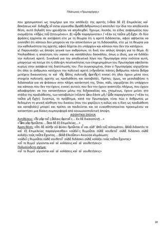 Ρλάτωνοσ «Ρρωταγόρασ»

που χρθςιμοποιεί ωσ τεκμιριο για τθν απόδειξθ τθσ αρετισ («ὅςα δὲ ἐξ ἐπιμελείασ καὶ
ἀςκιςεωσ καὶ διδαχῆσ οἴ ονται γίγνεςκαι ἀγακὰ ἀνκρϊποισ») αποτελεί τθν ίδια τθν αποδεικτζα
κζςθ, αυτό δθλαδι που χρειάηεται να αποδειχκεί. Ζχουμε, λοιπόν, το είδοσ ςοφίςματοσ που
ονομάηεται «λῆψισ τοῦ ηθτουμζνου». β) «ᾧ ἂν παραγίγνθται» / «ἐάν τισ ταῦτα μὴ ἔχῃ»: Οι δφο
φράςεισ ζρχονται ςε αντίφαςθ είτε με τθ κεωρία ότι θ αρετι διδάςκεται, αφοφ αφινεται να
εννοθκεί ότι κάποιοι δεν μποροφν να τθν αποκτιςουν με τθ διδαςκαλία, είτε με τθ κεωρία για
τθν κακολικότθτα τθσ αρετισ, αφοφ δζχεται ότι υπάρχουν και κάποιοι που δεν τθν κατζχουν.
γ) Ραρουςιάηει ωσ άποψθ γενικά των ανκρϊπων, τθ δικι του απλϊσ άποψθ για το κζμα. δ)
Υπολανκάνει θ απαίτθςθ του ικανοφ και κατάλλθλου δαςκάλου, όπωσ ο ίδιοσ, για να διδάξει
τθν πολιτικι αρετι. Συνολικά για τον αποδεικτικό λόγο του Ρρωταγόρα ςτθν ενότθτα αυτι,
μποροφμε να ποφμε ότι θ ζλλειψθ πειςτικότθτασ των επιχειρθμάτων του Ρρωταγόρα οφείλεται
κυρίωσ ςτθν αςάφεια τθσ διατφπωςισ του. Ριο ςυγκεκριμζνα, όταν ο Ρρωταγόρασ ιςχυρίηεται
ότι όλοι οι άνκρωποι κατζχουν τθν πολιτικι αρετι («ἡγοῦνται πάντεσ ἄνκρωποι πάντα ἄνδρα
μετζχειν δικαιοςφνθσ τε καὶ τῆσ ἄλλθσ πολιτικῆσ ἀρετῆσ») εννοεί ότι όλοι ζχουν μζςα τουσ
ςτοιχεία πολιτικισ αρετισ ωσ προδιάκεςθ και καταβολζσ. Ρρζπει, όμωσ, να μεςολαβιςει θ
διδαςκαλία για να φτάςουν ςτθν πλιρθ κατάκτθςι τθσ. Πταν, πάλι, ιςχυρίηεται ότι υπάρχουν
και κάποιοι που δεν τθν ζχουν, εννοεί αυτοφσ που δεν τθν ζχουν αναπτφξει πλιρωσ, που ζχουν
αδιαφοριςει να τθν κατακτιςουν μζςω τθσ διδαςκαλίασ και, επομζνωσ, ζχουν μείνει ςτο
ςτάδιο τθσ προδιάκεςθσ, των καταβολϊν («ἐάντε ὦ ἐάντε μὴ / ᾧ ἂν παραγίγνθται» / «ἐάν τισ
ςιν
ταῦτα μὴ ἔχῃ»). Συνεπϊσ, το πρόβλθμα, κατά τον Ρρωταγόρα, είναι πϊσ ο άνκρωποσ με
δεδομζνθ τθ γενικι αίςκθςθ του δικαίου (που του χαρίηουν θ αιδϊσ και θ δίκθ ωσ προδιάκεςθ
και καταβολζσ) μπορεί και πρζπει να παιδεφεται και να ευαιςκθτοποιείται προκειμζνου να
κατακτιςει μια δίκαιθ ςυμπεριφορά από κοινωνικοπολιτικι άποψθ.
ΑΛΣΚΘΤΛΚΑ ΣΧΟΛΛΑ
Αντικζςεισ: «἖ν γὰρ ταῖ σ ἄλλαισ ἀρεταῖ σ … ἐν δὲ δικαιοςφνῃ …»
«Ὅ γὰρ ἡγοῦνται … ὅςα δὲ ἐξ ἐπιμελείασ …»
ςα
Άρςθ-κζςθ: «ὅτι δὲ α὎τὴν ο὎ φφςει ἡγοῦνται εἶ ναι ο὎δ’ ἀπὸ τοῦ α὎τομάτου, ἀλλὰ διδακτόν τε
καὶ ἐξ ἐπιμελείασ παραγίγνεςκαι» «ο὎δεὶ σ κυμοῦται ο὎δὲ νουκετεῖ ο὎δὲ διδάςκει ο὎δὲ
κολάηει τοὺσ ταῦτα ἔχοντασ … ἀλλὰ ἐλεοῦςιν» Ανιοφςα κλιμάκωςθ:
«ο὎δεὶ σ κυμοῦται ο὎δὲ νουκετεῖ ο὎δὲ διδάςκει ο὎δὲ κολάηει τοὺσ ταῦτα ἔχοντασ»
«οἵ τε κυμοὶ γίγνονται καὶ αἱ κολάςεισ καὶ αἱ νουκετιςεισ»
Ρολυςφνδετο ςχιμα:
«οἵ τε κυμοὶ γίγνονται καὶ αἱ κολάςεισ καὶ αἱ νουκετιςεισ»

38

 