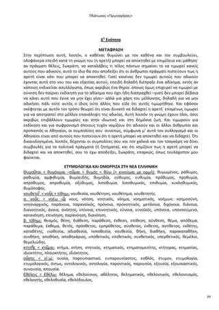 Ρλάτωνοσ «Ρρωταγόρασ»

6θ Ενότθτα
ΜΕΤΑΦ΢ΑΣΗ
Στθν περίπτωςθ αυτι, λοιπόν, ο κακζνασ κυμϊνει με τον κακζνα και τον ςυμβουλεφει,
ολοφάνερα επειδι κατά τθ γνϊμθ του (θ αρετι) μπορεί να αποκτθκεί με επιμζλεια και μάκθςθ˙
αν πράγματι κζλεισ, Σωκράτθ, να καταλάβεισ τι τζλοσ πάντων ςθμαίνει το να τιμωρεί κανείσ
αυτοφσ που αδικοφν, αυτό το ίδιο κα ςου αποδείξει ότι οι άνκρωποι πράγματι πιςτεφουν πωσ θ
αρετι είναι κάτι που μπορεί να αποκτθκεί. Γιατί κανζνασ δεν τιμωρεί αυτοφσ που αδικοφν
ζχοντασ αυτό ςτο νου του και εξαιτίασ αυτοφ, επειδι δθλαδι διζπραξε ζνα αδίκθμα, εκτόσ αν
κάποιοσ εκδικείται αςυλλόγιςτα, όπωσ ακριβϊσ ζνα κθρίο˙ όποιοσ όμωσ επιχειρεί να τιμωρεί με
ςφνεςθ δεν παίρνει εκδίκθςθ για το αδίκθμα που ζχει ιδθ διαπραχκεί –γιατί δεν μπορεί βζβαια
να κάνει αυτό που ζγινε να μθν ζχει γίνει– αλλά για χάρθ του μζλλοντοσ, δθλαδι για να μθν
αδικιςει πάλι οφτε αυτόσ ο ίδιοσ οφτε άλλοσ που είδε ότι αυτόσ τιμωρικθκε. Και εφόςον
ςκζφτεται με αυτόν τον τρόπο κεωρεί ότι είναι δυνατό να διδαχτεί θ αρετι˙ επομζνωσ τιμωρεί
για να αποτραπεί ςτο μζλλον επανάλθψθ τθσ αδικίασ. Αυτι λοιπόν τθ γνϊμθ ζχουν όλοι, όςοι
ακριβϊσ επιβάλλουν τιμωρίεσ και ςτθν ιδιωτικι και ςτθ δθμόςια ηωι. Και τιμωροφν για
εκδίκθςθ και για ςωφρονιςμό όποιουσ τυχόν νομίηουν ότι αδικοφν και οι άλλοι άνκρωποι και
προπαντόσ οι Ακθναίοι, οι ςυμπολίτεσ ςου˙ ςυνεπϊσ, ςφμφωνα μ’ αυτό τον ςυλλογιςμό και οι
Ακθναίοι είναι από αυτοφσ που πιςτεφουν ότι θ αρετι μπορεί να αποκτθκεί και να διδαχτεί. Πτι
δικαιολογθμζνα, λοιπόν, δζχονται οι ςυμπολίτεσ ςου και τον χαλκιά και τον τςαγκάρθ να δίνει
ςυμβουλζσ για τα πολιτικά πράγματα (ι ηθτιματα), και ότι νομίηουν πωσ θ αρετι μπορεί να
διδαχτεί και να αποκτθκεί, ςου το ζχω αποδείξει, Σωκράτθ, επαρκϊσ, όπωσ τουλάχιςτον μου
φαίνεται.
ΕΤΥΜΟΛΟΓΙΚΑ ΚΑΙ ΟΜΟ΢΢ΙΖΑ ΣΤΗ ΝΕΑ ΕΛΛΗΝΙΚΗ
Κυμοῦται < κυμόομαι –οῦμαι < κυμόσ < κφω (= κινοφμαι με ορμι): κυμωμζνοσ, ράκυμοσ,
ρακυμία, αμφικυμία, κυμοειδισ, κυμθδία, εφκυμοσ, ευκυμία, πρόκυμοσ, προκυμία,
απρόκυμοσ, απροκυμία, οξφκυμοσ, λιποκυμία, λιποκυμικόσ, επικυμία, κυκλοκυμικόσ,
κυμόςοφοσ.
νουκετεῖ < νοῦσ + τίκθμι: νουκεςία, νουκζτθςθ, νουκζτθμα, νουκετθτισ.
α. νοῦσ: < νοζω -῵ νουσ, νόθςθ, νοθτικόσ, νόθμα, νοθματικόσ, νοιμων, νοθμοςφνθ,
:
νοθςιαρχικόσ, παράνοια, παρανοϊκόσ, πρόνοια, προνοθτικόσ, μετάνοια, διχόνοια, διάνοια,
διανοθτικόσ, άνοια, ανόθτοσ, επίνοια, επινοθτικόσ, εφνοια, ευνοϊκόσ, υπόνοια, υπονοοφμενο,
κατανόθςθ, επινόθςθ, παρανόθςθ, διανόθςθ.
β. τίκθμι: κεςμόσ, κζςθ, διάκεςθ, παράκεςθ, ζκκεςθ, επίκεςθ, ςφνκεςθ, κζμα, απόκεμα,
παράκεμα, ζκκεμα, κετόσ, πρόςκετοσ, εμπρόκετοσ, ςφνκετοσ, ζκκετοσ, αντίκετοσ, εκκζτθσ,
κατακζτθσ, υιοκεςία, αδιακεςία, τοποκεςία, νουκεςία, κικθ, διακικθ, παρακατακικθ,
ςυνκικθ, αποκικθ, αποκθκάριοσ, υποκετικόσ, επικετικόσ, ςυνκετικόσ, υπερκετικόσ, κεμζλιο,
κεμελιϊδθσ.
κτθτῆσ < κτ῵
μαι: κτιμα, κτιςθ, κτθτικόσ, κτθματικόσ, κτθματομεςίτθσ, κτιτορασ, κτθματίασ,
ιδιοκτιτθσ, πλοιοκτιτθσ, ιδιόκτθτοσ.
οὔςθσ < εἰ μί: ουςία, παρουςιαςτικό, ευπαρουςίαςτοσ, εςκλόσ, ζτυμον, ετυμολογία,
ετυμολογικόσ, όντωσ, οντολογικόσ, οντολογία, παροντικόσ, παρουςία, εξουςία, εξουςιαςτικόσ,
ςυνουςία, απουςία.
ἐκζλεισ < ἐκζλω: κζλθμα, εκελοφςιοσ, ακζλθτοσ, κελθματικόσ, εκελοντικόσ, εκελοντιςμόσ,
εκελοντισ, εκελοκυςία, εκελόδουλοσ.

39

 