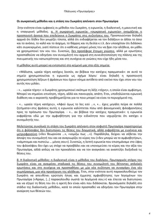 Ρλάτωνοσ «Ρρωταγόρασ»

Οι ςωκρατικζσ μζκοδοι και θ ςτάςθ του Σωκράτθ απζναντι ςτον Ρρωταγόρα
Στθν ενότθτα είναι εμφανείσ οι μζκοδοι του Σωκράτθ, θ ειρωνεία, θ διαλεκτικι, θ μαιευτικι και
θ επαγωγικι μζκοδοσ. α. Θ ςωκρατικι ειρωνεία: «ςωκρατικι ειρωνεία» ονομάηεται θ
προςποιθτι άγνοια που επεδείκνυε ο Σωκράτθσ ςτισ ςυηθτιςεισ του. Ρροςποιοφνταν δθλαδι
αρχικά ότι δικεν δεν γνωρίηει τίποτα, αλλά ότι ενδιαφζρεται να τον διδάξουν οι άλλοι το όςιο
και το ανόςιο, το καλό και το άςχθμο, το κάρροσ και τθ δειλία κ.τ.λ. Δεν υποςχόταν ότι διδάςκει
κάτι ςυγκεκριμζνο, γιατί πίςτευε ότι ο κακζνασ μπορεί μόνοσ του να βρει τθν αλικεια, αν μάκει
να χρθςιμοποιεί τον νου του. Συνεπϊσ, δεν προςζφερε ζτοιμεσ γνϊςεισ, αλλά με ερωτιςεισ
προςπακοφςε να οδθγιςει τον ςυνομιλθτι του αρχικά ςτθ ςυνειδθτοποίθςθ τθσ πλάνθσ και τθσ
πνευματικισ του κατωτερότθτασ και ςτθ ςυνζχεια ςε γνϊςεισ που είχε ιδθ μζςα του.
Θ μζκοδοσ αυτι μπορεί να εντοπιςτεί ςτο κείμενό μασ ςτα εξισ ςθμεία:
- «Μάλιςτα, ωραία τζχνθ κατζχεισ λοιπόν, αν βζβαια τθν κατζχεισ πραγματικά»: ςε αυτό το
ςθμείο χρθςιμοποιείται θ ειρωνεία ωσ ςχιμα λόγου˙ είναι δθλαδι θ προςποιθτι
χρθςιμοποίθςθ λζξεων ι φράςεων που ζχουν νόθμα αντίκετο από εκείνο που ζχει ςτον νου του
αυτόσ που μιλάει.
- «… ωραία τζχνθ»: ο Σωκράτθσ χρθςιμοποιεί ςκόπιμα τθ λζξθ «τζχνθ», θ οποία είναι αμφίςθμθ.
Μπορεί να ςθμαίνει επινόθςθ, τζχνθ, αλλά και πανουργία, απάτθ. Ζτςι, υποδθλϊνεται ειρωνικι
διάκεςθ και ο ακροατισ προβλθματίηεται για το ποιο μπορεί να είναι το περιεχόμενό τθσ.
- «… ωραία τζχνθ κατζχεισ», «Αφοφ όμωσ το λεσ εςφ …», «… ζχεισ μεγάλθ πείρα ςε πολλά
ηθτιματα»:ςτισ φράςεισ αυτζσ θ ειρωνεία καλφπτεται πίςω από φαινομενικζσ φιλοφρονιςεισ
προσ το πρόςωπο του Ρρωταγόρα. - «… αν βζβαια τθν κατζχεισ πραγματικά»: θ ειρωνεία
εκφράηεται εδϊ με τθν αμφιςβιτθςθ για τθν ειδικότθτα που ιςχυρίηεται ότι κατζχει ο
ςυνομιλθτισ του.
Μελετϊντασ ςυνολικά τθ ςτάςθ του Σωκράτθ απζναντι ςτον ςοφιςτι Ρρωταγόρα παρατθροφμε
ότι ο φιλόςοφοσ δεν διατυπϊνει τισ κζςεισ του δογματικά, αλλά εκφράηεται με ευγζνεια και
μετριοφροςφνθ («δεν κεωροφςα …», «νομίηω πωσ …»). Ραράλλθλα, δείχνει να ςζβεται τθν
άποψθ του ςυνομιλθτι του και να αναγνωρίηει το κφροσ του («δεν μπορϊ να το αμφιςβθτιςω»,
«κάμπτομαι και πιςτεφω … μόνοσ ςου»). Συνεπϊσ, θ λεπτι ειρωνεία που επιςθμάναμε ςτο φφοσ
του φιλοςόφου δεν ζχει ωσ ςτόχο να προςβάλει και να υπονομεφςει το κφροσ και τθν αξία του
Ρρωταγόρα, αλλά απλϊσ να τον προκαλζςει και να τον αναγκάςει να αναπτφξει διεξοδικά τισ
κζςεισ του.
β. Θ διαλεκτικι μζκοδοσ: θ διαλεκτικι είναι θ μζκοδοσ του διαλόγου. Ρρωταρχικόσ ςτόχοσ του
Σωκράτθ είναι να αναιρζςει ςταδιακά τισ κζςεισ του ςυνομιλθτι του κζτοντασ απλοϊκζσ
ερωτιςεισ και ςτθ ςυνζχεια να προςπακιςει με μία νζα ςυηιτθςθ να ςυναγάγει ζνα νζο
ςυμπζραςμα, μια νζα προςζγγιςθ τθσ αλικειασ. Ζτςι, ςτθν ενότθτα αυτι παρακολουκοφμε τον
Σωκράτθ να απευκφνει ερϊτθςθ ιπιασ και ζμμεςθσ αμφιςβιτθςθσ των λεγομζνων του
Ρρωταγόρα («Άραγε, *…+ παρακολουκϊ ςωςτά τα λεγόμενά ςου;») και ζπειτα να διατυπϊνει
και να εξθγεί τθ κζςθ του ότι θ αρετι δεν είναι κάτι που διδάςκεται. Βριςκόμαςτε δθλαδι ςτο
ςτάδιο τθσ διαλεκτικισ μεκόδου, κατά το οποίο προςπακεί να οδθγιςει τον Ρρωταγόρα ςτθν
αναίρεςθ των κζςεϊν του.

4

 