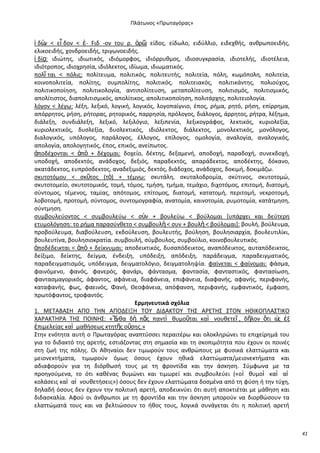 Ρλάτωνοσ «Ρρωταγόρασ»

ἰ δὼ < εἶ δον < ἐ- Fιδ -ον του ρ. ὁρ῵ είδοσ, είδωλο, ειδφλλιο, ειδεχκισ, ανκρωποειδισ,
ν
:
ελικοειδισ, χονδροειδισ, τριγωνοειδισ.
ἰ δίᾳ: ιδιϊτθσ, ιδιωτικόσ, ιδιόμορφοσ, ιδιόρρυκμοσ, ιδιοςυγκραςία, ιδιοτελισ, ιδιοτζλεια,
ιδιότροποσ, ιδιοχρθςία, ιδιόλεκτοσ, ιδίωμα, ιδιωματικόσ.
πολῖ ται < πόλισ: πολίτευμα, πολιτικόσ, πολιτευτισ, πολιτεία, πόλθ, κωμόπολθ, πολιτεία,
κοινοπολιτεία, πολίτθσ, ςυμπολίτθσ, πολιτικόσ, πολιτειακόσ, πολιτικάντθσ, πολιοφχοσ,
πολιτικοποίθςθ, πολιτικολογία, αντιπολίτευςθ, μεταπολίτευςθ, πολιτιςμόσ, πολιτιςμικόσ,
απολίτιςτοσ, διαπολιτιςμικόσ, απολίτικοσ, απολιτικοποίθςθ, πολιτάρχθσ, πολιτειολογία.
λόγον < λζγω: λζξθ, λεξικό, λογικι, λογικόσ, λογοπαίγνιο, ζποσ, ριμα, ρθτό, ριςθ, επίρρθμα,
απόρρθτοσ, ριςθ, ριτορασ, ρθτορικόσ, παρρθςία, πρόλογοσ, διάλογοσ, άρρθτοσ, ριτρα, λζξθμα,
διάλεξθ, ςυνδιάλεξθ, λεξικό, λεξιλόγιο, λεξιπενία, λεξικογράφοσ, λεκτικόσ, κυριολεξία,
κυριολεκτικόσ, δυςλεξία, δυςλεκτικόσ, ιδιόλεκτοσ, διάλεκτοσ, μονολεκτικόσ, μονόλογοσ,
διαλογικόσ, υπόλογοσ, παράλογοσ, ζλλογοσ, επίλογοσ, ομολογία, αναλογία, αναλογικόσ,
απολογία, απολογθτικόσ, ζποσ, επικόσ, ανείπωτοσ.
ἀποδζχονται < ἀπὸ + δζχομαι: δοχείο, δζκτθσ, δεξαμενι, αποδοχι, παραδοχι, ςυνεκδοχι,
υποδοχι, αποδεκτόσ, ανάδοχοσ, δεξιόσ, παραδεκτόσ, απαράδεκτοσ, αποδζκτθσ, δόκανο,
ακατάδεκτοσ, ευπρόςδεκτοσ, αναδεξιμιόσ, δεκτόσ, διάδοχοσ, ανάδοχοσ, δοκιμι, δοκιμάηω.
ςκυτοτόμου < ςκῦτοσ (τὸ) + τζμνω: ςκυτάλθ, ςκυταλοδρομία, ςκφτινοσ, ςκυτοτομϊ,
ςκυτοτομείο, ςκυτοτομικόσ, τομι, τόμοσ, τμιςθ, τμιμα, τεμάχιο, διχοτόμοσ, επιτομι, διατομι,
ςφντομοσ, τζμενοσ, ταμίασ, απότομοσ, επίτομοσ, διατομι, κατατομι, περιτομι, νεκροτομι,
λοβοτομι, προτομι, ςφντομοσ, ςυντομογραφία, ανατομία, καινοτομία, ρυμοτομία, κατάτμθςθ,
ςφντμθςθ.
ςυμβουλεφοντοσ < ςυμβουλεφω < ςὺν + βουλεφω < βοφλομαι *υπάρχει και δεφτερθ
ετυμολόγθςθ: το ριμα παραςφνκετο < ςυμβουλὴ < ςυν + βουλὴ < βοφλομαι+: βουλι, βοφλευμα,
προβοφλευμα, διαβοφλευςθ, εκδοφλευςθ, βουλευτισ, βοφλθςθ, βουλθςιαρχία, βουλευτιλίκι,
βουλευτίνα, βουλθςιοκρατία. ςυμβουλι, ςφμβουλοσ, ςυμβοφλιο, κοινοβουλευτικόσ.
ἀποδζδεικται < ἀπὸ + δείκνυμαι: αποδεικτικόσ, δυςαπόδεικτοσ, αναπόδεικτοσ, αυταπόδεικτοσ,
δείξιμο, δείκτθσ, δείγμα, ζνδειξθ, υπόδειξθ, απόδειξθ, παράδειγμα, παραδειγματικόσ,
παραδειγματιςμόσ, υπόδειγμα, δειγματολόγιο, δειγματολθψία. φαίνεται < φαίνομαι: φάςμα,
φαινόμενο, φανόσ, φανερόσ, φανάρι, φάνταςμα, φανταςία, φανταςτικόσ, φανταςίωςθ,
φανταςμαγορικόσ, άφαντοσ, αφάνεια, διαφάνεια, επιφάνεια, διαφανισ, αφανισ, περιφανισ,
καταφανισ, φωσ, φαεινόσ, Φανι, Κεοφάνεια, απόφανςθ, περιφανισ, εμφαντικόσ, ζμφαςθ,
πρωτόφαντοσ, τροφαντόσ.
Ερμθνευτικά ςχόλια
1. ΜΕΤΑΒΑΣΘ ΑΡΟ ΤΘΝ ΑΡΟΔΕΛΞΘ ΤΟΥ ΔΛΔΑΚΤΟΥ ΤΘΣ Α΢ΕΤΘΣ ΣΤΟΝ ΘΚΛΚΟΡΛΑΣΤΛΚΟ
ΧΑ΢ΑΚΤΘ΢Α ΤΘΣ ΡΟΛΝΘΣ: «Ἔ
νκα δὴ πᾶσ παντὶ κυμοῦται καὶ νουκετεῖ , δῆλον ὅτι ὡ ἐξ
σ
ἐπιμελείασ καὶ μακιςεωσ κτθτῆσ οὔςθσ.»
Στθν ενότθτα αυτι ο Ρρωταγόρασ αναπτφςςει περαιτζρω και ολοκλθρϊνει το επιχείρθμά του
για το διδακτό τθσ αρετισ, εςτιάηοντασ ςτθ ςθμαςία και τθ ςκοπιμότθτα που ζχουν οι ποινζσ
ςτθ ηωι τθσ πόλθσ. Οι Ακθναίοι δεν τιμωροφν τουσ ανκρϊπουσ με φυςικά ελαττϊματα και
μειονεκτιματα, τιμωροφν όμωσ όςουσ ζχουν θκικά ελαττϊματα/μειονεκτιματα και
αδιαφοροφν για τθ διόρκωςι τουσ με τθ φροντίδα και τθν άςκθςθ. Σφμφωνα με τα
προθγοφμενα, το ότι κακζνασ κυμϊνει και τιμωρεί και ςυμβουλεφει («οἱ κυμοὶ καὶ αἱ
κολάςεισ καὶ αἱ νουκετιςεισ») όςουσ δεν ζχουν ελαττϊματα δοςμζνα από τθ φφςθ ι τθν τφχθ,
δθλαδι όςουσ δεν ζχουν τθν πολιτικι αρετι, αποδεικνφει ότι αυτι αποκτιζται με μάκθςθ και
διδαςκαλία. Αφοφ οι άνκρωποι με τθ φροντίδα και τθν άςκθςθ μποροφν να διορκϊςουν τα
ελαττϊματά τουσ και να βελτιϊςουν το ικοσ τουσ, λογικά ςυνάγεται ότι θ πολιτικι αρετι

41

 