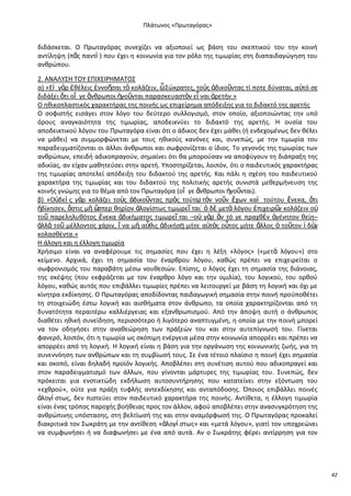 Ρλάτωνοσ «Ρρωταγόρασ»

διδάςκεται. Ο Ρρωταγόρασ ςυνεχίηει να αξιοποιεί ωσ βάςθ του ςκεπτικοφ του τθν κοινι
αντίλθψθ (πᾶσ παντὶ ) που ζχει θ κοινωνία για τον ρόλο τθσ τιμωρίασ ςτθ διαπαιδαγϊγθςθ του
ανκρϊπου.
2. ΑΝΑΛΥΣΘ ΤΟΥ ΕΡΛΧΕΛ΢ΘΜΑΤΟΣ
α) «Εἰ γὰρ ἐκζλεισ ἐννοῆςαι τὸ κολάηειν, ὦ Σϊκρατεσ, τοὺσ ἀδικοῦντασ τί ποτε δφναται, α὎τό ςε
διδάξει ὅτι οἵ γε ἄνκρωποι ἡγοῦνται παραςκευαςτὸν εἶ ναι ἀρετιν.»
Ο θκικοπλαςτικόσ χαρακτιρασ τθσ ποινισ ωσ επιχείρθμα απόδειξθσ για το διδακτό τθσ αρετισ
Ο ςοφιςτισ ειςάγει ςτον λόγο του δεφτερο ςυλλογιςμό, ςτον οποίο, αξιοποιϊντασ τθν υπό
όρουσ αναγκαιότθτα τθσ τιμωρίασ, αποδεικνφει το διδακτό τθσ αρετισ. Θ ουςία του
αποδεικτικοφ λόγου του Ρρωταγόρα είναι ότι ο άδικοσ δεν ζχει μάκει (ι ενδεχομζνωσ δεν κζλει
να μάκει) να ςυμμορφϊνεται με τουσ θκικοφσ κανόνεσ και, ςυνεπϊσ, με τθν τιμωρία του
παραδειγματίηονται οι άλλοι άνκρωποι και ςωφρονίηεται ο ίδιοσ. Το γεγονόσ τθσ τιμωρίασ των
ανκρϊπων, επειδι αδικοπραγοφν, ςθμαίνει ότι κα μποροφςαν να αποφφγουν τθ διάπραξθ τθσ
αδικίασ, αν είχαν μακθτεφςει ςτθν αρετι. Υποςτθρίηεται, λοιπόν, ότι ο παιδευτικόσ χαρακτιρασ
τθσ τιμωρίασ αποτελεί απόδειξθ του διδακτοφ τθσ αρετισ. Και πάλι θ ςχζςθ του παιδευτικοφ
χαρακτιρα τθσ τιμωρίασ και του διδακτοφ τθσ πολιτικισ αρετισ ςυνιςτά μεκερμινευςθ τθσ
κοινισ γνϊμθσ για το κζμα από τον Ρρωταγόρα (οἵ γε ἄνκρωποι ἡγοῦνται).
β) «Ο὎δεὶ σ γὰρ κολάηει τοὺσ ἀδικοῦντασ πρὸσ τοφτῳ τὸν νοῦν ἔχων καὶ τοφτου ἕνεκα, ὅτι
ἠδίκθςεν, ὅςτισ μὴ ὥ
ςπερ κθρίον ἀλογίςτωσ τιμωρεῖ ται˙ ὁ δὲ μετὰ λόγου ἐπιχειρ῵ κολάηειν ο὎
ν
τοῦ παρελθλυκότοσ ἕνεκα ἀδικιματοσ τιμωρεῖ ται –ο὎ γὰρ ἂν τό γε πραχκὲν ἀγζνθτον κείθ–
ἀλλὰ τοῦ μζλλοντοσ χάριν, ἵ να μὴ αὖκισ ἀδικιςῃ μιτε α὎τὸσ οὗτοσ μιτε ἄλλοσ ὁ τοῦτον ἰ δὼ
ν
κολαςκζντα.»
Θ άλογθ και θ ζλλογθ τιμωρία
Χριςιμο είναι να αναφζρουμε τισ ςθμαςίεσ που ζχει θ λζξθ «λόγοσ» («μετὰ λόγου») ςτο
κείμενο. Αρχικά, ζχει τθ ςθμαςία του ζναρκρου λόγου, κακϊσ πρζπει να επιχειρείται ο
ςωφρονιςμόσ του παραβάτθ μζςω νουκεςιϊν. Επίςθσ, ο λόγοσ ζχει τθ ςθμαςία τθσ διάνοιασ,
τθσ ςκζψθσ (που εκφράηεται με τον ζναρκρο λόγο και τθν ομιλία), του λογικοφ, του ορκοφ
λόγου, κακϊσ αυτόσ που επιβάλλει τιμωρίεσ πρζπει να λειτουργεί με βάςθ τθ λογικι και όχι με
κίνθτρα εκδίκθςθσ. Ο Ρρωταγόρασ αποδίδοντασ παιδαγωγικι ςθμαςία ςτθν ποινι προχποκζτει
τθ ςτοιχειϊδθ ζςτω λογικι και αιςκιματα ςτον άνκρωπο, τα οποία χαρακτθρίηονται από τθ
δυνατότθτα περαιτζρω καλλιζργειασ και εξανκρωπιςμοφ. Από τθν άποψθ αυτι ο άνκρωποσ
διακζτει θκικι ςυνείδθςθ, περιςςότερο ι λιγότερο αναπτυγμζνθ, θ οποία με τθν ποινι μπορεί
να τον οδθγιςει ςτθν ανακεϊρθςθ των πράξεϊν του και ςτθν αυτεπίγνωςι του. Γίνεται
φανερό, λοιπόν, ότι θ τιμωρία ωσ ςκόπιμθ ενζργεια μζςα ςτθν κοινωνία απορρζει και πρζπει να
απορρζει από τθ λογικι. Θ λογικι είναι θ βάςθ για τθν οργάνωςθ τθσ κοινωνικισ ηωισ, για τθ
ςυνεννόθςθ των ανκρϊπων και τθ ςυμβίωςι τουσ. Σε ζνα τζτοιο πλαίςιο θ ποινι ζχει ςθμαςία
και ςκοπό, είναι δθλαδι προϊόν λογικισ. Αποβλζπει ςτθ ςυνζτιςθ αυτοφ που αδικοπραγεί και
ςτον παραδειγματιςμό των άλλων, που γίνονται μάρτυρεσ τθσ τιμωρίασ του. Συνεπϊσ, δεν
πρόκειται για ενςτικτϊδθ εκδιλωςθ αυτοςυντιρθςθσ που κατατείνει ςτθν εξόντωςθ του
«εχκροφ», οφτε για πράξθ τυφλισ αντεκδίκθςθσ και ανταπόδοςθσ. Πποιοσ επιβάλλει ποινζσ
ἀλογί ςτωσ, δεν πιςτεφει ςτον παιδευτικό χαρακτιρα τθσ ποινισ. Αντίκετα, θ ζλλογθ τιμωρία
είναι ζνασ τρόποσ παροχισ βοικειασ προσ τον άλλον, αφοφ αποβλζπει ςτθν αναςυγκρότθςθ τθσ
ανκρϊπινθσ υπόςταςθσ, ςτθ βελτίωςι τθσ και ςτθν αναμόρφωςι τθσ. Ο Ρρωταγόρασ προκαλεί
διακριτικά τον Σωκράτθ με τθν αντίκεςθ «ἀλογί ςτωσ» και «μετά λόγου», γιατί τον υποχρεϊνει
να ςυμφωνιςει ι να διαφωνιςει με ζνα από αυτά. Αν ο Σωκράτθσ φζρει αντίρρθςθ για τον

42

 