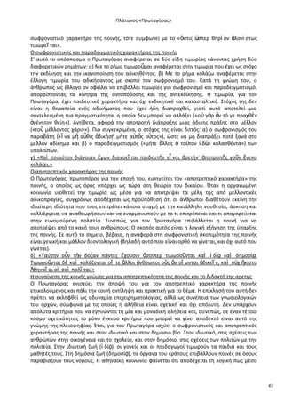 Ρλάτωνοσ «Ρρωταγόρασ»

ςωφρονιςτικό χαρακτιρα τθσ ποινισ, τότε ςυμφωνεί με το «ὅςτισ ὥ
ςπερ κθρί ον ἀλογί ςτωσ
τιμωρεῖ ται».
O ςωφρονιςτικόσ και παραδειγματικόσ χαρακτιρασ τθσ ποινισ
Σ’ αυτό το απόςπαςμα ο Ρρωταγόρασ αναφζρεται ςε δφο είδθ τιμωρίασ κάνοντασ χριςθ δφο
διαφορετικϊν ρθμάτων: α) Με το ριμα τιμωροῦμαι αναφζρεται ςτθν τιμωρία που ζχει ωσ ςτόχο
τθν εκδίκθςθ και τθν ικανοποίθςθ του αδικθκζντοσ. β) Με το ριμα κολάηω αναφζρεται ςτθν
ζλλογθ τιμωρία του αδικιςαντοσ με ςκοπό τον ςωφρονιςμό του. Κατά τθ γνϊμθ του, ο
άνκρωποσ ωσ ζλλογο ον οφείλει να επιβάλλει τιμωρίεσ για ςωφρονιςμό και παραδειγματιςμό,
απορρίπτοντασ τα κίνθτρα τθσ ανταπόδοςθσ και τθσ αντεκδίκθςθσ. Θ τιμωρία, για τον
Ρρωταγόρα, ζχει παιδευτικό χαρακτιρα και όχι εκδικθτικό και καταςταλτικό. Στόχοσ τθσ δεν
είναι θ κεραπεία ενόσ αδικιματοσ που ζχει ιδθ διαπραχκεί, γιατί αυτό αποτελεί μια
ςυντελεςμζνθ πια πραγματικότθτα, θ οποία δεν μπορεί να αλλάξει («ο὎ γὰρ ἂν τό γε πραχκὲν
ἀγζνθτον κείθ»). Αντίκετα, αφορά τθν αποτροπι διάπραξθσ μιασ άδικθσ πράξθσ ςτο μζλλον
(«τοῦ μζλλοντοσ χάριν»). Ριο ςυγκεκριμζνα, ο ςτόχοσ τθσ είναι διττόσ: α) ο ςωφρονιςμόσ του
παραβάτθ («ἵ να μὴ αὖκισ ἀδικιςῃ μιτε α὎τὸσ οὗτοσ»), ϊςτε να μθ διαπράξει ποτζ ξανά ςτο
μζλλον αδίκθμα και β) ο παραδειγματιςμόσ («μιτε ἄλλοσ ὁ τοῦτον ἰ δὼ κολαςκζντα») των
ν
υπολοίπων.
γ) «Καὶ τοιαφτθν διάνοιαν ἔχων διανοεῖ ται παιδευτὴν εἶ ναι ἀρετιν˙ ἀποτροπῆσ γοῦν ἕνεκα
κολάηει.»
Ο αποτρεπτικόσ χαρακτιρασ τθσ ποινισ
Ο Ρρωταγόρασ, πρωτοπόροσ για τθν εποχι του, ειςθγείται τον «αποτρεπτικό χαρακτιρα» τθσ
ποινισ, ο οποίοσ ωσ όροσ υπάρχει ωσ τϊρα ςτθ κεωρία του δικαίου. Πταν θ οργανωμζνθ
κοινωνία υιοκετεί τθν τιμωρία ωσ μζςο για να αποτρζψει τα μζλθ τθσ από μελλοντικζσ
αδικοπραγίεσ, ςυγχρόνωσ αποδζχεται ωσ προχπόκεςθ ότι οι άνκρωποι διακζτουν εκείνθ τθν
ιδιαίτερθ ιδιότθτα που τουσ επιτρζπει κάποια ςτιγμι με τθν κατάλλθλθ νουκεςία, άςκθςθ και
καλλιζργεια, να ανακεωριςουν και να εναρμονιςτοφν με το τι επιτρζπεται και τι απαγορεφεται
ςτθν ευνομοφμενθ πολιτεία. Συνεπϊσ, για τον Ρρωταγόρα επιβάλλεται θ ποινι για να
αποτρζψει από το κακό τουσ ανκρϊπουσ. Ο ςκοπόσ αυτόσ είναι θ λογικι εξιγθςθ τθσ φπαρξθσ
τθσ ποινισ. Σε αυτό το ςθμείο, βζβαια, θ αναφορά ςτθ ςωφρονιςτικι ςκοπιμότθτα τθσ ποινισ
είναι γενικι και μάλλον δεοντολογικι (δθλαδι αυτό που είναι ορκό να γίνεται, και όχι αυτό που
γίνεται).
δ) «Ταφτθν οὖν τὴν δόξαν πάντεσ ἔχουςιν ὅςοιπερ τιμωροῦνται καὶ ἰ δίᾳ καὶ δθμοςίᾳ.
Τιμωροῦνται δὲ καὶ κολάηονται οἵ τε ἄλλοι ἄνκρωποι οὓσ ἂν οἴ ωνται ἀδικεῖ ν, καὶ ο὎χ ἥκιςτα
Ἀκθναῖ οι οἱ ςοὶ πολῖ ται˙»
Θ ςυναίνεςθ τθσ κοινισ γνϊμθσ για τθν αποτρεπτικότθτα τθσ ποινισ και το διδακτό τθσ αρετισ
Ο Ρρωταγόρασ ενιςχφει τθν άποψι του για τον αποτρεπτικό χαρακτιρα τθσ ποινισ
επικαλοφμενοσ και πάλι τθν κοινι αντίλθψθ και πρακτικι για το κζμα. Θ επίκλθςι του αυτι δεν
πρζπει να εκλθφκεί ωσ αδυναμία επιχειρθματολογίασ, αλλά ωσ ςυνζπεια των γνωςιολογικϊν
του αρχϊν, ςφμφωνα με τισ οποίεσ θ αλικεια είναι ςχετικι και όχι απόλυτθ. Δεν υπάρχουν
απόλυτα κριτιρια που να εγγυϊνται τθ μία και μοναδικι αλικεια και, ςυνεπϊσ, ςε ζναν τζτοιο
κόςμο ςχετικότθτασ το μόνο ζγκυρο κριτιριο που μπορεί να γίνει αποδεκτό είναι αυτό τθσ
γνϊμθσ τθσ πλειοψθφίασ. Ζτςι, για τον Ρρωταγόρα ιςχφει ο ςωφρονιςτικόσ και αποτρεπτικόσ
χαρακτιρασ τθσ ποινισ και ςτον ιδιωτικό και ςτον δθμόςιο βίο. Στον ιδιωτικό, ςτισ ςχζςεισ των
ανκρϊπων ςτθν οικογζνεια και το ςχολείο, και ςτον δθμόςιο, ςτισ ςχζςεισ των πολιτϊν με τθν
πολιτεία. Στθν ιδιωτικι ηωι (ἰ δίᾳ), οι γονείσ και οι παιδαγωγοί τιμωροφν τα παιδιά και τουσ
μακθτζσ τουσ. Στθ δθμόςια ηωι (δθμοςίᾳ), τα όργανα του κράτουσ επιβάλλουν ποινζσ ςε όςουσ
παραβιάηουν τουσ νόμουσ. Θ ακθναϊκι κοινωνία φαίνεται ότι αποδζχεται τθ λογικι πωσ μζςα

43

 