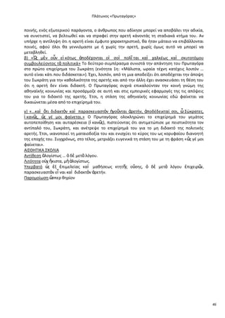 Ρλάτωνοσ «Ρρωταγόρασ»

ποινισ, ενόσ εξωτερικοφ παράγοντα, ο άνκρωποσ που αδίκθςε μπορεί να αποβάλει τθν αδικία,
να ςυνετιςτεί, να βελτιωκεί και να ςτραφεί ςτθν αρετι κάνοντάσ τθ ςταδιακά κτιμα του. Αν
υπιρχε θ αντίλθψθ ότι θ αρετι είναι ζμφυτο χαρακτθριςτικό, κα ιταν μάταιο να επιβάλλονται
ποινζσ, αφοφ όλοι κα γεννιόμαςτε με ι χωρίσ τθν αρετι, χωρίσ όμωσ αυτό να μπορεί να
μεταβλθκεί.
β) «Ὡ μὲν οὖν εἰ κότωσ ἀποδζχονται οἱ ςοὶ πολῖ ται καὶ χαλκζωσ καὶ ςκυτοτόμου
σ
ςυμβουλεφοντοσ τὰ πολιτικά» Το δεφτερο ςυμπζραςμα ςυνιςτά τθν απάντθςθ του Ρρωταγόρα
ςτο πρϊτο επιχείρθμα του Σωκράτθ (ενότθτα 1θ: «Μάλιςτα, ωραία τζχνθ κατζχεισ λοιπόν …
αυτό είναι κάτι που διδάςκεται»). Ζχει, λοιπόν, από τθ μια αποδείξει ότι αποδζχεται τθν άποψθ
του Σωκράτθ για τθν κακολικότθτα τθσ αρετισ και από τθν άλλθ ζχει αναςκευάςει τθ κζςθ του
ότι θ αρετι δεν είναι διδακτι. Ο Ρρωταγόρασ ςυχνά επικαλοφνταν τθν κοινι γνϊμθ τθσ
ακθναϊκισ κοινωνίασ και προςάρμοηε ςε αυτι και ςτισ εμπειρικζσ εφαρμογζσ τθσ τισ απόψεισ
του για το διδακτό τθσ αρετισ. Ζτςι, θ ςτάςθ τθσ ακθναϊκισ κοινωνίασ εδϊ φαίνεται να
δικαιϊνεται μζςα από το επιχείρθμά του.
γ) «…καὶ ὅτι διδακτὸν καὶ παραςκευαςτὸν ἡγοῦνται ἀρετιν, ἀποδζδεικταί ςοι, ὦ Σϊκρατεσ,
ἱ καν῵ ὥ γζ μοι φαίνεται.» Ο Ρρωταγόρασ ολοκλθρϊνει το επιχείρθμά του γεμάτοσ
σ, σ
αυτοπεποίκθςθ και αυταρζςκεια (ἱ καν῵ πιςτεφοντασ ότι αντιμετϊπιςε με πειςτικότθτα τον
σ),
αντίπαλό του, Σωκράτθ, και ανζτρεψε το επιχείρθμά του για το μθ διδακτό τθσ πολιτικισ
αρετισ. Ζτςι, ικανοποιεί τθ ματαιοδοξία του και ενιςχφει το κφροσ του ωσ κορυφαίου διανοθτι
τθσ εποχισ του. Συγχρόνωσ, ςτο τζλοσ, μετριάηει ευγενικά τθ ςτάςθ του με τθ φράςθ «ὥ γζ μοι
σ
φαίνεται».
ΑΛΣΚΘΤΛΚΑ ΣΧΟΛΛΑ
Αντίκεςθ ἀλογίςτωσ … ὁ δὲ μετὰ λόγου.
Λιτότθτα ο὎χ ἥκιςτα, μὴ ἀλογίςτωσ.
Υπερβατό ὡ ἐξ ἐπιμελείασ καὶ μακιςεωσ κτθτῆσ οὔςθσ, ὁ δὲ μετὰ λόγου ἐπιχειρ῵
σ
ν,
παραςκευαςτὸν εἶ ναι καὶ διδακτὸν ἀρετιν.
Ραρομοίωςθ ὥ
ςπερ κθρίον

46

 