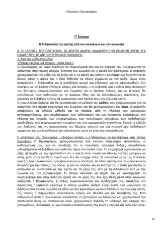 Ρλάτωνοσ «Ρρωταγόρασ»

7θ Ενότθτα
Η διδαςκαλία τθσ αρετισ από τθν οικογζνεια και τθν κοινωνία
Α. Ο «ΛΟΓΟΣ» ΤΟΥ Ρ΢ΩΤΑΓΟ΢Α: ΟΛ Α΢ΛΣΤΟΛ ΑΝΔ΢ΕΣ ΔΛΔΑΣΚΟΥΝ ΤΘΝ ΡΟΛΛΤΛΚΘ Α΢ΕΤΘ ΣΤΑ
ΡΑΛΔΛΑ ΤΟΥΣ. ΤΟ ΑΝΤΛΚΕΤΟ ΜΟΛΑΗΕΛ ΡΑ΢ΑΛΟΓΟ.
1. Από τον μφκο ςτον λόγο
«Υπάρχει ακόμθ μια απορία… αλλά λόγο.»
Ο Ρρωταγόρασ ωσ τϊρα ανζπτυξε τα επιχειριματά του και τισ ςκζψεισ του, επιχειρϊντασ να
απαντιςει ςτθν πρϊτθ απορία- ζνςταςθ του Σωκράτθ ότι θ αρετι δεν διδάςκεται. Ο ςοφιςτισ
χρθςιμοποίθςε τον μφκο για να δείξει ότι θ «θ αρετι του πολίτθ» ενυπάρχει ωσ δυνατότθτα ςε
όλουσ, αφοφ θ αιδϊσ και θ δίκθ δόκθκαν ςε όλουσ ςφμφωνα με τον μφκο. Πμωσ είναι
απαραίτθτθ θ διδαςκαλία και θ κατάλλθλθ αγωγι και εξάςκθςθ για να αφομοιωκοφν. Στθ
ςυνζχεια με τθ φράςθ «Υπάρχει ακόμθ μία απορία…» ο ςοφιςτισ μασ ειςάγει ςτθν αναςκευι
τθσ δεφτερθσ απορίασ-ζνςταςθσ του Σωκράτθ ότι οι άριςτοι άνδρεσ, και ωσ τζτοιουσ κα
εννοιςουμε τουσ πολιτικοφσ με το ακζραιο ικοσ και τισ διαπιςτωμζνεσ ικανότθτεσ, δεν
μποροφν να διδάξουν ι ζςτω να μεταγγίςουν ςτα παιδιά τουσ τθν πολιτικι αρετι.
Ο Ρρωταγόρασ δθλϊνει ότι κα εγκαταλείψει τθ μζκοδο του μφκου, που χρθςιμοποίθςε για να
απαντιςει ςτο πρϊτο επιχείρθμα του Σωκράτθ, και κα χρθςιμοποιιςει τον λόγο. Ο ςοφιςτισ
αποφαςίηει να αλλάξει μζκοδο και να περάςει από τθ γλϊςςα των εμπειρικϊν
αναπαραςτάςεων, των ςυμβολιςμϊν, των αλλθγοριϊν και των ποιθτικϊν εκφράςεων, ςτθ
γλϊςςα τθσ λογικισ, των επιχειρθμάτων, των πυκνότερων νοθμάτων, των ορκολογικϊν
αποδείξεων, των τεκμθριωμζνων ςτοιχείων και των πραγματικϊν γεγονότων. Γενικά, θ εξζλιξθ
του διαλόγου και τθσ παρουςίαςθσ του κζματοσ απαιτεί πια μια περιςςότερο ορκολογικι
οργάνωςθ και μια διειςδυτικότερθ προςζγγιςθ, ϊςτε να γίνει και πειςτικότεροσ.
Θ απάντθςθ του Ρρωταγόρα : «Σκζψου λοιπόν, (…) Μποροφμε να πιςτζψουμε κάτι τζτοιο,
Σωκράτθ;» Ο Ρρωταγόρασ, χρθςιμοποιϊντασ ζνα εκτενζσ επιχείρθμα, αναπτφςςει τθ
ςυλλογιςτικι του, για να αποδείξει ότι οι ςπουδαίοι πολιτικοί άνδρεσ οπωςδιποτε
ενδιαφζρονται να διδάξουν τθν πολιτικι τζχνθ ςτα παιδιά τουσ. Το επιχείρθμα οργανϊνεται ωσ
εξισ: α) αρχίηει με τθν προχπόκεςθ ότι θ αρετι είναι ενιαία και όλοι οι πολίτεσ μετζχουν ςε
αυτι, γιατί ςτθν αντίκετθ περίπτωςθ δεν κα υπιρχε πόλθ. β) ςυςτατικά μζρθ τθσ πολιτικισ
αρετισ είναι θ δικαιοςφνθ, θ ςωφροςφνθ και θ οςιότθτα, τα οποία αποτελοφν τουσ ςυνεκτικοφσ
δεςμοφσ για τθν φπαρξθ τθσ πόλθσ. γ) για να υπάρξει και να διατθρείται θ πόλθ χρειάηεται οι
άνκρωποι να ςυνδζονται με τθν αρετι και τα μζρθ τθσ, είτε με τθ διδαςκαλία είτε με τθν
τιμωρία και τον εξαναγκαςμό. δ) όποιοσ αδυνατεί να δεχτεί και να προςαρμόςει τθ
ςυμπεριφορά του ςτθν πολιτικι αρετι και τα μζρθ τθσ, δεν ζχει κζςθ μζςα ςτθν κοινωνία,
εξορίηεται ι κανατϊνεται. ε) τζλοσ, ςυμπυκνϊνοντασ τον ςυλλογιςμό του, καταλιγει ςτθ
διερϊτθςθ / ρθτορικό ερϊτθμα τι είδουσ μεγάλοι άνδρεσ είναι αυτοί που μεριμνοφν να
διδάξουν ςτα παιδιά τουσ όλα τα άλλα και δεν φροντίηουν να τουσ διδάξουν τθν πολιτικι αρετι,
τθσ οποίασ θ παραμζλθςθ ςυνεπάγεται εξορία και κάνατο για τον παραβάτθ τθσ. Στον
ςυλλογιςμό αυτό ο Ρρωταγόρασ επικαλείται το ηθτοφμενο ωσ δεδομζνο και χρθςιμοποιεί τθν
αποδεικτζα κζςθ ωσ αποδεικτικό λόγο, χρθςιμοποιεί δθλαδι το ςόφιςμα τθσ «λιψθσ του
ηθτουμζνου». Αναλυτικά, ο Ρρωταγόρασ επικαλοφμενοσ τθν κοινι εμπειρία και αντίλθψθ κάνει

47

 