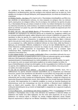 Ρλάτωνοσ «Ρρωταγόρασ»

τθν υπόκεςθ ότι είναι παράλογο οι ςπουδαίοι πολιτικοί να κζλουν τα παιδιά τουσ να
εξορίηονται ι να κανατϊνονται, γιατί δεν μετζχουν ςτθν πολιτικι αρετι και τα μζρθ τθσ. Αυτό
ακριβϊσ ςτθ ςυνζχεια το κεωρεί δεδομζνο, απτι πραγματικότθτα, τθν οποία και επικαλείται ωσ
επιχείρθμα.
α) «Σκζψου λοιπόν… που ζχεισ.» Στο ςθμείο αυτό, ο Ρρωταγόρασ επαναλαμβάνει μια κζςθ που
ζχει αποδείξει ςε προθγοφμενεσ ενότθτεσ, ότι είναι αναγκαίο να κατζχουν όλοι τθν πολιτικι
αρετι, προκειμζνου να υπάρχουν πόλεισ. Και ςτθ ςυνζχεια, ςτθν ανάλυςθ τθσ αρετισ ςτα μζρθ
τθσ, ο Ρρωταγόρασ κα ζχει μία ακόμθ ευκαιρία να τονίςει τθν ανάγκθ διατιρθςθσ τθσ ςυνοχισ
τθσ πολιτικισ κοινωνίασ και, κατά ςυνζπεια, τθν ανάγκθ να εξοικειϊνονται όλοι με τθν πολιτικι
αρετι ωσ ενότθτα των μερϊν τθσ, γιατί ζτςι κακίςταται εφικτι θ ομαλι και αρμονικι ηωι ςτθν
πολιτικι κοινωνία.
β) «Διότι, εάν μεν… όλα μαηί ἀνδρὸσ ἀρετιν.» Ο Ρρωταγόρασ ζχει και πάλι τθν ευκαιρία να
αναφερκεί ςτο περιεχόμενο τθσ πολιτικισ αρετισ και τθ ςθμαςία τθσ. Συγχρόνωσ υιοκετεί μια
πιο αυςτθρι αποδεικτικι πορεία, κακϊσ οδθγείται από το γενικό ι κακολικό ςτο μερικό. Ζτςι,
προτάςςει το όλον τθσ αρετισ, ότι θ αρετι είναι μία και κοινι για όλουσ τουσ πολίτεσ, για να
παρουςιάςει τα μζρθ τθσ, τθ δικαιοςφνθ, τθ ςωφροςφνθ και τθν οςιότθτα. Αφοφ θ πολιτικι
αρετι είναι μία και ενιαία, άριςτοσ και αγακόσ άνδρασ είναι όποιοσ ςυνδυάηει και τα τρία μζρθ
τθσ ωσ γνϊριςμά του, κακϊσ φαίνεται αντιφατικό κάποιοσ να είναι όςιοσ, αλλά όχι δίκαιοσ ι
φρόνιμοσ, και αντίςτροφα. Μάλιςτα, αναφζρεται ς’ αυτι με τον όρο «ἀνδρὸσ ἀρετιν», με τον
οποίο δθλϊνεται θ ανδροκρατοφμενθ κοινωνία τθσ εποχισ του και ιδιαίτερα ςτθν Ακινα. Σ’
αυτι, μόνο οι άνδρεσ μποροφςαν να ςυμμετζχουν ςτα κοινά, ενϊ οι γυναίκεσ είχαν
υποδεζςτερθ κζςθ, αςχολοφνταν μόνο με τθν οργάνωςθ του νοικοκυριοφ και ζπρεπε να
υπακοφουν ςτον άντρα τουσ.
γ) «εάν υπάρχει λοιπόν… με τθν τιμωρία, να βελτιωκεί˙» Ππωσ ο ςπουδαίοσ πολιτικόσ ζτςι και ο
απλόσ πολίτθσ χρειάηεται να χαρακτθρίηεται από το ενιαίο τθσ πολιτικισ αρετισ, για να υπάρξει
πόλθ και ο ίδιοσ αρμονικά ενταγμζνοσ μζςα ςε αυτι. Ρροσ αυτι τθν κατεφκυνςθ
προςανατολιςμζνθ θ διαπαιδαγϊγθςθ του πολίτθ αποβλζπει ςτο να του εμφυςιςει τθν αρετι
και τα μζρθ τθσ, ϊςτε να ενεργεί κατά τρόπο ςυμβατό με τον τρόπο φπαρξθσ τθσ πόλθσ. Αν
όμωσ θ διαπαιδαγϊγθςθ αςτοχεί και αποτυγχάνει, και δεν ςυμμορφϊνεται ο πολίτθσ ςτισ αρχζσ
τθσ αρετισ, τότε επιβάλλονται ποινζσ, τιμωρίεσ, κολαςμοί, ϊςτε να εκιςτεί, ζςτω και με αυτό
τον τρόπο, ςτο ενιαίο τθσ αρετισ.
δ) «και εάν ςε περίπτωςθ που κάποιοσ … και μετά τθν τιμωρία˙» Ραρόλο, όμωσ, που θ
κακολικότθτα τθσ αρετισ αποτελεί αναγκαία προχπόκεςθ για τθ ςυγκρότθςθ των πολιτικϊν
κοινωνιϊν, μερικοί είναι ανεπίδεκτοι και αδυνατοφν να οικειωκοφν και ςτοιχειωδϊσ τθν αρετι
και τα μζρθ τθσ. Αυτοί, λοιπόν, ςφμφωνα με τα λεγόμενα του Ρρωταγόρα, πρζπει να
εκδιϊκονται από τθν πόλθ ι ακόμα και να κανατϊνονται. Μάλιςτα, θ εξορία και θ διμευςθ τθσ
περιουςίασ κεωροφνταν βαρφτατεσ ποινζσ, διότι οδθγοφςαν ςτον ςυνεχι διαςυρμό ολόκλθρθσ
τθσ γενιάσ. Εδϊ παρατθροφμε ότι ο ςοφιςτισ αναφζρει τισ ποινζσ με ανιοφςα κλιμάκωςθ και
διαπιςτϊνουμε αυτό που επιςθμάναμε και ςτθν 6θ ενότθτα: θ κανατικι ποινι επιβάλλεται
μόνο ωσ ζςχατο μζςο τιμωρίασ, όταν οι άλλεσ μορφζσ τιμωρίασ δεν ζχουν επιφζρει τα
επικυμθτά αποτελζςματα και με ςκοπό να διαφυλαχκεί θ ιςορροπία και θ αρμονικι ςυμβίωςθ
μζςα ςτθν πόλθ.
ε) «Για το κζμα αυτό … να πιςτζψουμε κάτι τζτοιο, Σωκράτθ;» Τζλοσ, το ςυμπζραςμα ςτο οποίο
καταλιγει ο Ρρωταγόρασ είναι το εξισ: είναι αδφνατον και παράλογο οι πολιτικοί άνδρεσ να
διδάςκουν ςτα παιδιά τουσ άλλα πράγματα, που δεν είναι τόςο ςθμαντικά, και να μθ τουσ
διδάςκουν τθν πολιτικι αρετι, θ ζλλειψθ τθσ οποίασ επιφζρει βαρφτατεσ ποινζσ (εξορία,
διμευςθ περιουςιϊν) ι ακόμα και τον κάνατο. Καταλιγει ο Ρρωταγόρασ ςτθ διατφπωςθ του

48

 