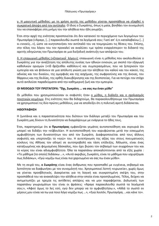 Ρλάτωνοσ «Ρρωταγόρασ»

γ. Θ μαιευτικι μζκοδοσ: με τθ χριςθ αυτισ τθσ μεκόδου γίνεται προςπάκεια να εξαχκεί θ
ςωκρατικι άποψθ από τον αντίπαλο. Ο ίδιοσ ο Σωκράτθσ, όπωσ θ μαία, βοθκάει τον ςυνομιλθτι
του να επαναφζρει ςτθ μνιμθ του τθν αλικεια που ιδθ γνωρίηει.
Ζτςι ςτθν αρχι τθσ ενότθτασ προςποιείται ότι δεν κατανοεί το περιεχόμενο των λεγομζνων του
Ρρωταγόρα («Άραγε, *…+ παρακολουκϊ ςωςτά τα λεγόμενά ςου; Γιατί απ’ ό,τι καταλαβαίνω *…+
κι εννοείσ…»), ϊςτε να κινθτοποιιςει τον αντίπαλό του να τεκμθριϊςει τισ κζςεισ του. Επίςθσ,
ςτο τζλοσ του λόγου του τον προκαλεί να αναλφςει «με τρόπο εναργζςτερο» το διδακτό τθσ
αρετισ οδθγϊντασ τον Ρρωταγόρα ςε μια διεξοδικι ανάπτυξθ των απόψεϊν του.
δ. Θ επαγωγικι μζκοδοσ («ἐπακτικοὶ λόγοι»): επαγωγικι είναι θ μζκοδοσ που ακολουκοφςε ο
Σωκράτθσ για τθν αναηιτθςθ τθσ απόλυτθσ ουςίασ των θκικϊν εννοιϊν, με ςκοπό τθν εξαγωγι
κακολικϊν οριςμϊν («τὸ ὁρίηεςκαι κακόλου») και ςυμπεραςμάτων, που να ξεπερνοφν τθν
εμπειρία και να φτάνουν ςε μια απόλυτθ γνϊςθ για τθν αλικεια του καλοφ και του κακοφ, τθσ
αδικίασ και του δικαίου, τθσ ομορφιάσ και τθσ αςχιμιασ, τθσ ςωφροςφνθσ και τθσ άνοιασ, του
κάρρουσ και τθσ δειλίασ, τθσ ορκισ διακυβζρνθςθσ και τθσ δεςποτείασ. Για να πετφχει τον ςτόχο
αυτό αντλοφςε παραδείγματα από τθν κακθμερινι ηωι και τθν εμπειρία.
ΟΙ ΜΕΘΟΔΟΙ ΤΟΥ Ρ΢ΩΤΑΓΟ΢Α: "Πχι, Σωκράτθ ... να ςασ πω ζναν μφκο"
Οι μζκοδοι που χρθςιμοποιοφςαν οι ςοφιςτζσ ιταν ο μφκοσ, θ διάλεξθ και ο ςχολιαςμόσ
ποιθτικϊν κειμζνων. Στισ ενότθτεσ που κα διδαχτοφμε, κα παρακολουκιςουμε τον Ρρωταγόρα
να χρθςιμοποιεί τισ δφο πρϊτεσ μεκόδουσ, για να αποδείξει ότι θ πολιτικι αρετι διδάςκεται.
ΗΘΟΓ΢ΑΦΗΣΗ
Θ ηωντάνια και θ παραςτατικότθτα που διζπουν τον διάλογο μεταξφ του Ρρωταγόρα και του
Σωκράτθ μασ δίνουν τθ δυνατότθτα να διαγράψουμε με ενάργεια το ικοσ τουσ.
Ζτςι, παρατθροφμε ότι ο Ρρωταγόρασ εμφανίηεται γεμάτοσ αυτοπεποίκθςθ και ςιγουριά ότι
μπορεί να διδάξει τθν «ε὎βουλία». Θ αυτοπεποίκθςι του κορυφϊνεται μετά τθν εςκεμμζνθ
αμφιςβιτθςθ των δυνατοτιτων του από τον Σωκράτθ. Διαφοροποιείται από τουσ άλλουσ
ςοφιςτζσ και υπερτονίηει το «εγϊ» του. Θ αυτεπίγνωςθ τθσ αξίασ του ςτουσ πνευματικοφσ
κφκλουσ τθσ Ακινασ τον οδθγεί ςε αυτοπροβολι και τάςθ επίδειξθσ. Άλλωςτε, είναι ζνασ
καταξιωμζνοσ και φθμιςμζνοσ δάςκαλοσ, που ζχει βιϊςει τον ςεβαςμό των ςυγχρόνων του και
το κφροσ του είναι αδιαμφιςβιτθτο. Πλα τα παραπάνω αποκαλφπτονται από τα εξισ χωρία :
«Το μάκθμα *το οποίο+ διδάςκω …», «Αυτό ακριβϊσ, Σωκράτθ, είναι το μάκθμα που ιςχυρίηομαι
πωσ διδάςκω», «Εγϊ νομίηω πωσ είναι πιο χαριτωμζνο να ςασ πω ζναν μφκο».
Με τθ ςειρά του, ο Σωκράτθσ είναι ζνασ άνκρωποσ που προςπακεί με ευγζνεια, ςεβαςμό και
λεπτότθτα να διαφωνιςει με τον ςυνομιλθτι του. Χρθςιμοποιεί λεπτι «ειρωνεία», χωρίσ όμωσ
να γίνεται προςβλθτικόσ. Διακρίνεται για τθ λογικι και ςυγκροτθμζνθ ςκζψθ του, ςτθν
προςπάκειά του να ανακαλφψει τθν αλικεια ςτθν οποία είναι προςθλωμζνοσ. Τζλοσ, δείχνει να
αντιμετωπίηει με θρεμία τισ αντίκετεσ απόψεισ και να μθν παραφζρεται. Δθλωτικζσ των
παραπάνω γνωριςμάτων του είναι οι φράςεισ: «Άραγε παρακολουκϊ ςωςτά τα λεγόμενά
ςου;», «Αφοφ όμωσ το λεσ εςφ, εγϊ δεν μπορϊ να το αμφιςβθτιςω.», «Αλλά το ςωςτό εκ
μζρουσ μου είναι να πω για ποιο λόγο νομίηω πωσ …», «Εγϊ λοιπόν, Ρρωταγόρα, …και κάνε το».

5

 