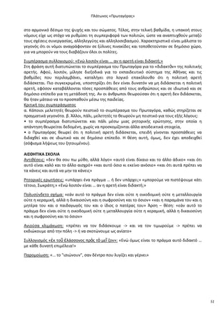 Ρλάτωνοσ «Ρρωταγόρασ»

ςτο αρμονικό δζςιμο τθσ ψυχισ και του ςϊματοσ. Τζλοσ, ςτθν τελικι βακμίδα, θ υπακοι ςτουσ
νόμουσ είχε ωσ ςτόχο να ρυκμίςει τθ ςυμπεριφορά των πολιτϊν, ϊςτε να αναπτυχκοφν μεταξφ
τουσ ςχζςεισ ςυνεργαςίασ, αλλθλεγγφθσ και αλλθλοςεβαςμοφ. Χαρακτθριςτικό είναι μάλιςτα το
γεγονόσ ότι οι νόμοι αναγράφονταν ςε ξφλινεσ πινακίδεσ και τοποκετοφνταν ςε δθμόςιο χϊρο,
για να μποροφν να τουσ διαβάηουν όλοι οι πολίτεσ.
Συμπζραςμα ςυλλογιςμοφ: «Ενϊ λοιπόν είναι … αν θ αρετι είναι διδακτι;»
Στθ φράςθ αυτι διατυπϊνεται το ςυμπζραςμα του Ρρωταγόρα για το «διδακτὸν» τθσ πολιτικισ
αρετισ. Αφοφ, λοιπόν, μίλθςε διεξοδικά για το εκπαιδευτικό ςφςτθμα τθσ Ακινασ και τισ
βακμίδεσ που περιλαμβάνει, καταλιγει ςτο λογικό επακόλουκο ότι θ πολιτικι αρετι
διδάςκεται. Ριο ςυγκεκριμζνα, υποςτθρίηει ότι δεν είναι δυνατόν να μθ διδάςκεται θ πολιτικι
αρετι, εφόςον καταβάλλονται τόςεσ προςπάκειεσ από τουσ ανκρϊπουσ και ςε ιδιωτικό και ςε
δθμόςιο επίπεδο για τθ μετάδοςι τθσ. Αν οι άνκρωποι κεωροφςαν ότι θ αρετι δεν διδάςκεται,
κα ιταν μάταιο να το προςπακοφν μζςω τθσ παιδείασ.
Κριτικι του ςυμπεράςματοσ
α. Κάποιοι μελετθτζσ κεωροφν πειςτικό το ςυμπζραςμα του Ρρωταγόρα, κακϊσ ςτθρίηεται ςε
πραγματικά γεγονότα. β. Άλλοι, πάλι, μελετθτζσ το κεωροφν μθ πειςτικό για τουσ εξισ λόγουσ:
• το ςυμπζραςμα διατυπϊνεται και πάλι μζςω μιασ ρθτορικισ ερϊτθςθσ, ςτθν οποία θ
απάντθςθ κεωρείται δεδομζνθ, χωρίσ να προςκομίηονται άλλα αποδεικτικά ςτοιχεία,
• ο Ρρωταγόρασ κεωρεί ότι θ πολιτικι αρετι διδάςκεται, επειδι γίνονται προςπάκειεσ να
διδαχκεί και ςε ιδιωτικό και ςε δθμόςιο επίπεδο. Θ κζςθ αυτι, όμωσ, δεν ζχει αποδειχκεί
(ςόφιςμα λιψεωσ του ηθτουμζνου).
ΑΙΣΘΗΤΙΚΑ ΣΧΟΛΙΑ
Αντικζςεισ: «δεν κα ςου πω μφκο, αλλά λόγο» «αυτό είναι δίκαιο και το άλλο άδικο» «και ότι
αυτό είναι καλό και το άλλο αιςχρό» «και αυτό όςιο κι εκείνο ανόςιο» «και ότι αυτά πρζπει να
τα κάνεισ και αυτά να μθν τα κάνεισ»
΢θτορικζσ ερωτιςεισ: «υπάρχει ζνα πράγμα … ι δεν υπάρχει;» «μποροφμε να πιςτζψουμε κάτι
τζτοιο, Σωκράτθ;» «Ενϊ λοιπόν είναι … αν θ αρετι είναι διδακτι;»
Ρολυςφνδετο ςχιμα: «εάν αυτό το πράγμα δεν είναι οφτε θ οικοδομικι οφτε θ μεταλλουργία
οφτε θ κεραμικι, αλλά θ δικαιοςφνθ και θ ςωφροςφνθ και το όςιον» «και θ παραμάνα του και θ
μθτζρα του και ο παιδαγωγόσ του και ο ίδιοσ ο πατζρασ του» Άρςθ – κζςθ: «εάν αυτό το
πράγμα δεν είναι οφτε θ οικοδομικι οφτε θ μεταλλουργία οφτε θ κεραμικι, αλλά θ δικαιοςφνθ
και θ ςωφροςφνθ και το όςιον»
Ανιοφςα κλιμάκωςθ: «πρζπει να τον διδάςκουμε -> και να τον τιμωροφμε -> πρζπει να
εκδιϊκουμε από τθν πόλθ -> ι να ςκοτϊνουμε ωσ ανίατο»
Συλλογιςμόσ «ἐκ τοῦ ἐλάςςονοσ πρὸσ τὸ μεῖ ηον»: «Ενϊ όμωσ είναι το πράγμα αυτό διδακτό …
με κάκε δυνατι επιμζλεια!»
Ραρομοίωςθ: «… το "ιςιϊνουν", ςαν δζντρο που λυγίηει και γζρνει»

51

 