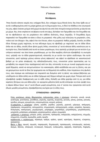 Ρλάτωνοσ «Ρρωταγόρασ»

2θ Ενότθτα
Μετάφραςθ
Ιταν λοιπόν κάποτε καιρόσ που υπιρχαν κεοί, δεν υπιρχαν όμωσ κνθτά όντα. Και όταν ιρκε και γι’
αυτά ο κακοριςμζνοσ από τθ μοίρα χρόνοσ για τθ δθμιουργία τουσ, οι κεοί τα πλάκουν ςτο εςωτερικό
τθσ γθσ, αφοφ ζκαναν μείγμα από χϊμα και φωτιά και από όςα ςτοιχεία αναμειγνφονται με φωτιά και
με χϊμα. Και, όταν επρόκειτο να φζρουν αυτά ςτο φωσ, διζταξαν τον Ρρομθκζα και τον Επιμθκζα και
να τα εφοδιάςουν και να μοιράςουν ςτο κακζνα ιδιότθτεσ, όπωσ ταιριάηει. Ο Επιμθκζασ όμωσ
παρακαλεί τον Ρρομθκζα να κάνει ο ίδιοσ τθ μοιραςιά. «Και μόλισ εγϊ τελειϊςω τθ μοιραςιά», είπε,
«κάνε εςφ τον ζλεγχο». Και, αφοφ ζτςι τον ζπειςε, κάνει τθ μοιραςιά. Κακϊσ μοίραηε, λοιπόν, ςε άλλα
ζδινε δφναμθ χωρίσ ταχφτθτα, τα πιο αδφναμα όμωσ τα εφοδίαηε με ταχφτθτα˙ και ςε άλλα ζδινε
όπλα και ςε άλλα, επειδι ζδινε φφςθ χωρίσ όπλα, επινοοφςε γι’ αυτά κάποια άλλθ ικανότθτα για τθ
ςωτθρία τουσ. Πςα δθλαδι από αυτά τα ζκανε μικρόςωμα, τουσ προίκιηε με φτερά για να πετοφν ι με
υπόγεια κατοικία˙ και όςα ζκανε μεγαλόςωμα, με τθν ίδια ακριβϊσ ιδιότθτα εξαςφάλιηε τθ ςωτθρία
τουσ˙ μοίραηε και τα άλλα χαρακτθριςτικά, κάνοντάσ τα με αυτόν τον τρόπο ιςοδφναμα. Και αυτά
επινοοφςε, γιατί πρόςεχε μιπωσ κάποιο γζνοσ αφανιςτεί˙ και αφοφ τα εφοδίαςε ςε ικανοποιθτικό
βακμό με τα μζςα αποφυγισ τθσ αλλθλοεξόντωςισ τουσ, επινοοφςε μζςα προςταςίασ για τισ
μεταβολζσ του καιροφ (που προζρχονται) από τον Δία, ντφνοντάσ τα και με πυκνά τριχϊματα και με
γερά δζρματα, ικανά να αντιμετωπίςουν τθν κακοκαιρία, αλλά κατάλλθλα και για τισ ηζςτεσ, και για
να χρθςιμεφουν αυτά τα ίδια (τα τριχϊματα και τα δζρματα) ςτο κακζνα, όταν πθγαίνουν ςτισ φωλιζσ
τουσ, ςαν ςτρϊμα και ςκζπαςμα και ταιριαςτό και δοςμζνο από τθ φφςθ˙ και ακόμα βάηοντασ για
υποδιματα ςε άλλα οπλζσ και ςε άλλα *τρίχωμα και+ δζρμα ςκλθρό και χωρίσ αίμα. Φςτερα από αυτό
εξαςφάλιηε τροφζσ διαφορετικζσ για το κάκε είδοσ, δθλαδι για άλλα χορτάρι από τθ γθ, για άλλα
καρποφσ δζντρων και για άλλα ρίηεσ˙ ςε οριςμζνα μάλιςτα (από αυτά) επζτρεψε να είναι τροφι τουσ
θ ςάρκα άλλων ηϊων˙ και ς’ αυτά ζδωςε μικρι γονιμότθτα, ενϊ ς’ εκείνα που τρϊγονταν από αυτά
ζδωςε μεγάλθ γονιμότθτα, εξαςφαλίηοντασ ςωτθρία για το είδοσ τουσ.
ΕΤΥΜΟΛΟΓΙΚΑ – ΟΜΟ΢΢ΙΖΑ
Γζνθ, γενζςεωσ, γζνοσ, ὀλιγογονίαν, πολυγονίαν, γζνει < γίγνομαι: γζννθςθ, γενεά, γενιά,
γενζτειρα, γενετιςιοσ, γενζκλιοσ, γθγενισ, εγγενισ, ςυγγενισ, γενικόσ, γόνοσ, γονζασ, γονικόσ,
γονίδιο, γόνιμοσ, γονιμότθτα, υπογονιμότθτα, νεογνό, γνιςιοσ
εἱ μαρμζνοσ < μείρομαι: μζροσ, μερίδα, μερίδιο, μερικόσ, μερτικό, μζριςμα, απόμεροσ,
παράμεροσ, ανωμερίτθσ, κατωμερίτθσ, επιμεριςμόσ, καταμεριςμόσ, μοίρα, μοιραίοσ, άμοιροσ,
δφςμοιροσ, κακόμοιροσ, μεμψίμοιροσ, μοίραρχοσ, μοιρολό(γ)ι, μοιρολάτρθσ, μοιρολατρικόσ,
μοιραςιά, μοίραςμα, μοίραρχοσ, μοιρογνωμόνιο, μόριο, ςυμμορία
μείξαντεσ < μείγνυμι: μείγμα, μείξθ, μ(ε)ικτόσ, πρόςμειξθ, ανάμ(ε)ιξθ, ανάμ(ε)ικτοσ, ςφμμιξθ,
ςφμμικτοσ, επιμιξία, αιμομιξία, μιγάσ, αμιγισ
κεράννυται < κεράννυμαι: κζραςμα, κράμα, κράςθ, κραςί, κρατιρασ, άκρατοσ, εφκρατοσ,
ακζραςτοσ
ἄγειν < ἄγω: αγωγι, αγωγόσ, παραγωγόσ, δθμαγωγόσ, προςαγωγόσ, νθπιαγωγόσ, αγϊνασ,
άγθμα, άξονασ, απαγωγι, ςυναγωγι, διαγωγι, ειςαγωγζασ, αρχθγόσ, ςτρατθγόσ, λοχαγόσ,

6

 