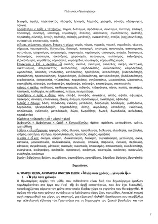 Ρλάτωνοσ «Ρρωταγόρασ»

ξεναγόσ, άμαξα, παρείςακτοσ, πλοθγόσ, ξεναγόσ, λοχαγόσ, χορθγόσ, ςφναξθ, υδραγωγείο,
άξονασ
προςζταξαν < πρὸσ + τάττ(ςς)ω: τάγμα, διάταγμα, πρόςταγμα, ςφνταγμα, διαταγι, επιταγι,
προςταγι, ςυνταγι, υποταγι, νομοταγισ, άτακτοσ, απότακτοσ, ανυπότακτοσ, ανάταξθ,
παράταξθ, ςφνταξθ, ζνταξθ, πρόταξθ, επίταξθ, μετάταξθ, ανακατάταξθ, αταξία, (αρχι)ςυντάκτθσ,
ςυντακτικό, επιτακτικόσ, τακτόσ.
νεῖ μαι, νείμαντοσ, νζμων, ἔνεμεν < νζμω: νομόσ, νόμοσ, νομικόσ, νομικι, νομαδικόσ, νζμεςθ,
νόμιςμα, νομιςματικόσ, διανομζασ, διανομι, κατανομι, απονομι, αςτυνομία, αςτυνομικόσ,
αςτυνόμοσ, τροχονόμοσ, αγορανομία, παρανομία, παράνομοσ, υπόνομοσ, ανομία, δαςονομία,
δαςονόμοσ, οικονομία, οικονόμοσ, χειρονομία, αυτονομία, αυτόνομοσ, ταξινόμθςθ,
εξοικονόμθςθ, νομοκζτθσ, νομοκεςία, νομοςχζδιο, νομοταγισ, νομομακισ,νομάσ
ἐπίςκεψαι < ἐπὶ + ςκοπζω -῵ ςκοπόσ, ςκοπιά, ςκόπιμοσ, ςκόπελοσ, ςκζψθ, ςκεπτικόσ,
:
ςκεπτικιςμόσ, απερίςκεπτοσ, αυτοςκοπόσ, κερδοςκόποσ, οιωνοςκόποσ, καιροςκόποσ,
ωροςκόποσ, άςκοποσ, επίςκοποσ, κατάςκοποσ, πρόςκοποσ, αναςκόπθςθ, βιντεοςκόπθςθ,
επιςκόπθςθ, προεπιςκόπθςθ, δθμοςκόπθςθ, βυκοςκόπθςθ, ακτινοςκόπθςθ, βολιδοςκόπθςθ,
κερδοςκοπία, καταςκοπία, τθλεςκόπιο, περιςκόπιο, ςτθκοςκόπιο, μικροςκόπιο, ωροςκόπιο,
ςκοποβολι, ςφςκεψθ, ςυνδιάςκεψθ, περίςκεψθ, επίςκεψθ, επιςκζψιμοσ, ςκεπτικιςτισ
πείςασ < πείκω: πεικινιοσ, πεικαναγκαςμόσ, πικανόσ, πικανότθτα, πίςτθ, πιςτόσ, πειςτιριο,
πειςτικόσ, πεικαρχία, πειςικανάτιοσ, πείςμα, πειςματάρθσ
προςῆπτεν < πρὸσ + ἅπτω: αφι, επαφι, ςυναφισ, ςυνάφεια, απτόσ, αψίδα, αψιμαχία,
αψίκοροσ, ςφναψθ, επιςφναψθ, ζξαψθ, άναμμα, προςάναμμα, αναπτιρασ, αφκϊδθσ
διδοὺσ < δίδωμι: δόςθ, παράδοςθ, ζκδοςθ, μετάδοςθ, δοςολογία, δοςίλογοσ, μιςκοδοςία,
λογοδοςία, θλεκτροδότθςθ, ςθματοδότθσ, δότθσ, αιμοδότθσ, καταδότθσ, εκδοτικόσ,
αποδοτικόσ, ενδοτικόσ, μεταδοτικόσ, δϊρο, δωροκζτθσ, δωρεά, δωροδοκία, ανζκδοτοσ,
παραδοτζοσ
ε὎μάρεια < ε὎μαρισ < εὖ + μάρθ (= χζρι)
ἀμφιεννὺσ < ἀμφιζννυμι < ἀμφὶ + ἔννυμι/ἐννὺω: άμφιο, αμφίεςθ, μεταμφίεςθ, ιμάτιο,
ιματιοκικθ
ἰ οῦςιν < εἶ μι/ἔρχομαι: ερχομόσ, οδόσ, ζλευςθ, προςζλευςθ, διζλευςθ, ελευκερία, ανεξίτθλοσ,
ιςκμόσ, ειςιτιριο, εξιτιριο, προςθλυτιςμόσ, προςιτόσ, ιταμόσ, αμαξιτόσ
οἰ κεία < οἶ κοσ: οίκθμα, οίκθςθ, ιδιοκατοίκθςθ, διοίκθςθ, ςυγκατοίκθςθ, μετοίκθςθ, οικία,
κατοικία, μονοκατοικία, πολυκατοικία, ςυνοικία, αποικία, παροικία, ζνοικοσ, περίοικοσ,
κάτοικοσ, ςυγκάτοικοσ, μζτοικοσ, οικιςμόσ, οικιςτικόσ, αποικιςμόσ, αποικιςτικόσ, οικοδεςπότθσ,
οικογζνεια, οικότροφοσ, οικόπεδο, οικοςκευι, οικόςθμο, οικονομία, οικόςιτοσ, οικουμζνθ,
οικολογία, οικόςθμο
βορὰ < βιβρϊςκω: βρϊςθ, αιμοβόροσ, ςαρκοβόροσ, χρονοβόροσ, βάρακρο, βρόγχοσ, βρογχίτιδα
Σθμειώςεισ
A. ΥΡΑ΢ΞΗ ΘΕΩΝ, ΑΝΥΡΑ΢ΞΙΑ ΘΝΗΤΩΝ ΕΙΔΩΝ: «Ἦ γάρ ποτε χρόνοσ ... γζνθ οὐκ ἦν.»
ν
1. «Ἦ γάρ ποτε χρόνοσ»
ν
Ο Ρρωταγόρασ αρχίηει τον μφκο, που πικανότατα είναι δικό του δθμιοφργθμα (μάλλον
περιλαμβανόταν ςτο ζργο του Ρερὶ τῆσ ἐν ἀρχῇ καταςτάςεωσ, που δεν ζχει διαςωκεί),
προςδιορίηοντασ αόριςτα τον χρόνο ςτον οποίο ζλαβαν χϊρα τα γεγονότα που κα αφθγθκεί. Θ
φράςθ «ἦν γάρ ποτε χρόνοσ» ςυνάδει με το λαϊκότροπο φφοσ όλου του μφκου. Αποτελεί τυπικι
αρχι παραμυκιοφ και μζροσ του ςκθνικοφ, μια εξωτερικι δθλαδι διακόςμθςθ που περιβάλλει
τθν τελεολογικι εξιγθςθ του Ρρωταγόρα για τθ δθμιουργία του ηωικοφ βαςιλείου και του

7

 