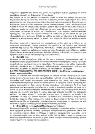 Ρλάτωνοσ «Ρρωταγόρασ»

ανκρϊπου. Ρροβάλλει τθν ζννοια του χρόνου ωσ κυρίαρχου φυςικοφ μεγζκουσ ςτο οποίο
εγγράφεται θ φπαρξθ των κεϊν και των κνθτϊν όντων.
Ζτςι λοιπόν, με τθ λζξθ «χρόνοσ» ο ςοφιςτισ εννοεί τθν αρχι του χρόνου, τθν αρχι τθσ
δθμιουργίασ, το ςθμείο εκείνο που ακολουκεί τθ κεογονία, δθλαδι τθ γζνεςθ των κεϊν. Είναι
χαρακτθριςτικό πωσ ςτθν αρχαιοελλθνικι μυκολογικι ςκζψθ υπάρχει μόνο κεογονία, και όχι
κοςμογονία, όπωσ ςε άλλεσ μυκολογίεσ ι ςτθν εβραιοχριςτιανικι Γζνεςθ. Αντίκετα από τον
Θςίοδο, ο οποίοσ ςτθ Κεογονία του αναφζρει, μετά τθ δθμιουργία των κεϊν, τθν φπαρξθ των
ανκρϊπων, χωρίσ να εξθγεί πϊσ πλάςτθκαν και από ποιον (κεοκεντρικι προςζγγιςθ), ο
Ρρωταγόρασ μεταφζρει το κζντρο του ενδιαφζροντοσ ςτον άνκρωπο (ανκρωποκεντρικι
προςζγγιςθ). Στον μφκο του παρακολουκοφμε τθ διαδικαςία με τθν οποία τα μεν ηϊα
«διαμορφϊκθκαν», απζκτθςαν δθλαδι το κακζνα τισ δικζσ του ιδιότθτεσ, ο δε άνκρωποσ
απζκτθςε τα χαρακτθριςτικά εκείνα, τισ αρετζσ, που ςυνιςτοφν τελικά τθν ανκρϊπινθ ουςία
του.
Κεωρείται ςθμαντικι θ προςφορά του πρωταγόρειου μφκου, γιατί ςε αντίκεςθ με τισ
παραπάνω κοςμολογικζσ εκδοχζσ (Κεογονία του Θςιόδου κ.τ.λ.) εκφράηει μια αιςιόδοξθ
ενατζνιςθ τθσ εξζλιξθσ του ανκρϊπινου πολιτιςμοφ. Συνιςτά μινυμα εμπιςτοςφνθσ ςτθν
προοδευτικι πορεία του ανκρϊπινου γζνουσ, το οποίο ξεκινϊντασ από ατελζςτερεσ μορφζσ
βίου κατζκτθςε και κατακτά υψθλότερεσ βακμίδεσ, αξιόλογα πολιτιςτικά επιτεφγματα, ςε μια
προοπτικι ανανεωνόμενων δυνατοτιτων για νζεσ κατακτιςεισ.
2. «κνθτὰ δὲ γζνθ»
Σφμφωνα με τον πρωταγόρειο μφκο τα ηϊα και ο άνκρωποσ δθμιουργοφνται μαηί. Θ
διαφοροποίθςι τουσ αρχίηει κατά το ςτάδιο τθσ βιολογικισ ςυγκρότθςθσ του είδουσ, δθλαδι το
επιμθκεϊκό, και ολοκλθρϊνεται με το προμθκεϊκό. Το περιεχόμενο του μφκου παρουςιάηει
ιδιαίτερο ενδιαφζρον για τισ βιολογικζσ, ανκρωπολογικζσ, κοινωνιολογικζσ, πολιτικζσ και
πολιτειακζσ κεωριςεισ τθσ αρχαίασ ςοφιςτικισ και ειδικότερα του Ρρωταγόρα.
B. Η Α΢ΧΗ ΤΗΣ ΔΗΜΙΟΥ΢ΓΙΑΣ ΤΩΝ ΖΩΩΝ ΑΡΟ ΤΟΥΣ ΘΕΟΥΣ : «Ἐ
πειδὴ δὲ καὶ ... κεράννυται.»
Γενικό ερμθνευτικό ςχόλιο:
Οι κεοί και τα κνθτά όντα κινοφνται ςτον χρόνο και μάλιςτα κατά τθ λογικι ςφμφωνα με τθν
οποία προθγοφνται χρονικά οι κεοί και ακολουκοφν τα κνθτά γζνθ ωσ δθμιουργιματά τουσ
(«τυποῦςιν α὎τὰ κεοί»), υπακοφοντασ ςτθν ειμαρμζνθ, ςτθ μοίρα, που είναι δφναμθ
αναπότρεπτθ και ιςχυρότερθ ακόμθ και από τουσ κεοφσ. Θ ειμαρμζνθ γίνεται ο ρυκμιςτισ του
χρόνου δθμιουργίασ των κεϊν και των κνθτϊν πλαςμάτων («καὶ τοφτοισ»). Τα κνθτά όντα
γεννιοφνται από κοςμογονικά ςτοιχεία από τα οποία τα ςπουδαιότερα είναι το χϊμα και θ
φωτιά. Το χϊμα, πυκνότερο ςτοιχείο, παραπζμπει ςτθ μθτζρα – γθ, που γονιμοποιεί και δίνει
ευφορία και ανάπτυξθ ςτα όντα. Θ φωτιά, αραιότερο ςτοιχείο, αποδίδει τθν αςτείρευτθ
ενζργεια, τθν αζναθ κίνθςθ, θ οποία δίνει ηωι ςτα όντα, τα ςυγκροτεί ςε φπαρξθ ι τα
μεταβάλλει ωσ είδοσ. Π,τι ηωντανό προκφπτει ωσ ςφνκεςθ των κοςμογονικϊν ςτοιχείων είναι
κνθτό, ζχει αρχι και τζλοσ φπαρξθσ. Στθν εικόνα τθσ δθμιουργίασ των κνθτϊν όντων οι κεοί
εκφράηουν τθν ιδζα τθσ δθμιουργίασ, θ οποία από τθ μια ςυνδζεται με τθν ειμαρμζνθ και από
τθν άλλθ με τθ μείξθ των κοςμογονικϊν ςτοιχείων ςε κνθτζσ οντότθτεσ.
1. «Ἐπειδὴ δὲ καὶ τοφτοισ χρόνοσ ἦλκεν εἱ μαρμζνοσ γενζςεωσ»
Στον πρωταγόρειο μφκο θ ειμαρμζνθ αναφζρεται δφο φορζσ: ο ειμαρμζνοσ χρόνοσ (2θ ενότθτα)
και θ ειμαρμζνθ θμζρα (3θ ενότθτα), ωσ ςτοιχεία που προςδιορίηουν χρονικά τθν εξζλιξθ. Με
τισ εκφράςεισ αυτζσ αποδίδεται «το πλιρωμα του χρόνου», θ αναγκαιότθτα δθλαδι που οδθγεί
το πζραςμα από μία εποχι ςε άλλθ, από μία μορφι ηωισ ςε άλλθ. Θ πίεςθ τθσ ανάγκθσ για
επιβίωςθ, για βελτίωςθ των όρων ηωισ, θ χρεία, γίνεται κινθτιρια δφναμθ τθσ εξζλιξθσ, θ οποία
οφτε αυτόματθ οφτε τυχαία οφτε ςτιγμιαία είναι.

8

 