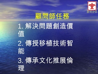 顧問師任務
1. 解決問題創造價
值
2. 傳授移植技術智
能
3. 傳承文化推展倫
理

群英企管

 